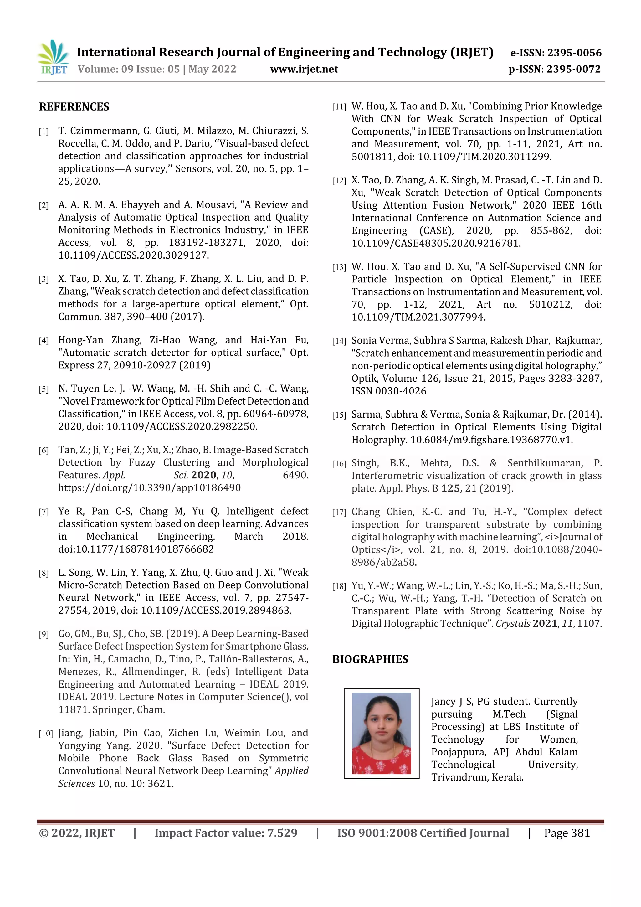 International Research Journal of Engineering and Technology (IRJET) e-ISSN: 2395-0056
Volume: 09 Issue: 05 | May 2022 www.irjet.net p-ISSN: 2395-0072
© 2022, IRJET | Impact Factor value: 7.529 | ISO 9001:2008 Certified Journal | Page 381
REFERENCES
[1] T. Czimmermann, G. Ciuti, M. Milazzo, M. Chiurazzi, S.
Roccella, C. M. Oddo, and P. Dario, ‘‘Visual-based defect
detection and classification approaches for industrial
applications—A survey,’’ Sensors, vol. 20, no. 5, pp. 1–
25, 2020.
[2] A. A. R. M. A. Ebayyeh and A. Mousavi, "A Review and
Analysis of Automatic Optical Inspection and Quality
Monitoring Methods in Electronics Industry," in IEEE
Access, vol. 8, pp. 183192-183271, 2020, doi:
10.1109/ACCESS.2020.3029127.
[3] X. Tao, D. Xu, Z. T. Zhang, F. Zhang, X. L. Liu, and D. P.
Zhang, “Weak scratch detection and defectclassification
methods for a large-aperture optical element,” Opt.
Commun. 387, 390–400 (2017).
[4] Hong-Yan Zhang, Zi-Hao Wang, and Hai-Yan Fu,
"Automatic scratch detector for optical surface," Opt.
Express 27, 20910-20927 (2019)
[5] N. Tuyen Le, J. -W. Wang, M. -H. Shih and C. -C. Wang,
"Novel Framework for Optical FilmDefectDetectionand
Classification," in IEEE Access, vol. 8, pp. 60964-60978,
2020, doi: 10.1109/ACCESS.2020.2982250.
[6] Tan, Z.; Ji, Y.; Fei, Z.; Xu, X.; Zhao, B. Image-Based Scratch
Detection by Fuzzy Clustering and Morphological
Features. Appl. Sci. 2020, 10, 6490.
https://doi.org/10.3390/app10186490
[7] Ye R, Pan C-S, Chang M, Yu Q. Intelligent defect
classification system based on deep learning. Advances
in Mechanical Engineering. March 2018.
doi:10.1177/1687814018766682
[8] L. Song, W. Lin, Y. Yang, X. Zhu, Q. Guo and J. Xi, "Weak
Micro-Scratch Detection Based on Deep Convolutional
Neural Network," in IEEE Access, vol. 7, pp. 27547-
27554, 2019, doi: 10.1109/ACCESS.2019.2894863.
[9] Go, GM., Bu, SJ., Cho, SB. (2019). A Deep Learning-Based
Surface Defect Inspection System for SmartphoneGlass.
In: Yin, H., Camacho, D., Tino, P., Tallón-Ballesteros, A.,
Menezes, R., Allmendinger, R. (eds) Intelligent Data
Engineering and Automated Learning – IDEAL 2019.
IDEAL 2019. Lecture Notes in Computer Science(), vol
11871. Springer, Cham.
[10] Jiang, Jiabin, Pin Cao, Zichen Lu, Weimin Lou, and
Yongying Yang. 2020. "Surface Defect Detection for
Mobile Phone Back Glass Based on Symmetric
Convolutional Neural Network Deep Learning" Applied
Sciences 10, no. 10: 3621.
[11] W. Hou, X. Tao and D. Xu, "Combining Prior Knowledge
With CNN for Weak Scratch Inspection of Optical
Components," in IEEE Transactions on Instrumentation
and Measurement, vol. 70, pp. 1-11, 2021, Art no.
5001811, doi: 10.1109/TIM.2020.3011299.
[12] X. Tao, D. Zhang, A. K. Singh, M. Prasad, C. -T. Lin and D.
Xu, "Weak Scratch Detection of Optical Components
Using Attention Fusion Network," 2020 IEEE 16th
International Conference on Automation Science and
Engineering (CASE), 2020, pp. 855-862, doi:
10.1109/CASE48305.2020.9216781.
[13] W. Hou, X. Tao and D. Xu, "A Self-Supervised CNN for
Particle Inspection on Optical Element," in IEEE
Transactions on InstrumentationandMeasurement,vol.
70, pp. 1-12, 2021, Art no. 5010212, doi:
10.1109/TIM.2021.3077994.
[14] Sonia Verma, Subhra S Sarma, Rakesh Dhar, Rajkumar,
“Scratch enhancementandmeasurementin periodicand
non-periodic optical elementsusingdigital holography,”
Optik, Volume 126, Issue 21, 2015, Pages 3283-3287,
ISSN 0030-4026
[15] Sarma, Subhra & Verma, Sonia & Rajkumar, Dr. (2014).
Scratch Detection in Optical Elements Using Digital
Holography. 10.6084/m9.figshare.19368770.v1.
[16] Singh, B.K., Mehta, D.S. & Senthilkumaran, P.
Interferometric visualization of crack growth in glass
plate. Appl. Phys. B 125, 21 (2019).
[17] Chang Chien, K.-C. and Tu, H.-Y., “Complex defect
inspection for transparent substrate by combining
digital holography with machinelearning”,<i>Journal of
Optics</i>, vol. 21, no. 8, 2019. doi:10.1088/2040-
8986/ab2a58.
[18] Yu, Y.-W.; Wang, W.-L.; Lin, Y.-S.; Ko, H.-S.; Ma, S.-H.; Sun,
C.-C.; Wu, W.-H.; Yang, T.-H. “Detection of Scratch on
Transparent Plate with Strong Scattering Noise by
Digital HolographicTechnique”. Crystals 2021, 11,1107.
Jancy J S, PG student. Currently
pursuing M.Tech (Signal
Processing) at LBS Institute of
Technology for Women,
Poojappura, APJ Abdul Kalam
Technological University,
Trivandrum, Kerala.
BIOGRAPHIES
 