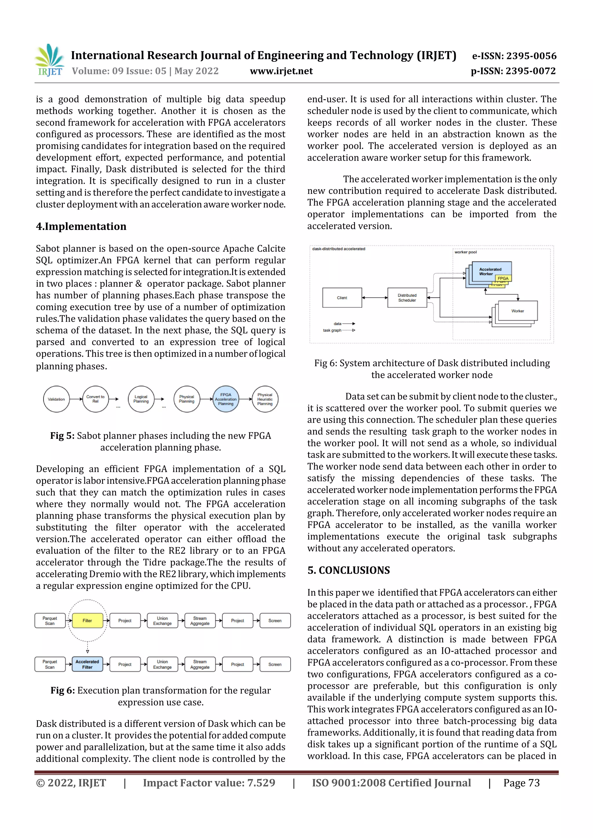 International Research Journal of Engineering and Technology (IRJET) e-ISSN: 2395-0056
Volume: 09 Issue: 05 | May 2022 www.irjet.net p-ISSN: 2395-0072
© 2022, IRJET | Impact Factor value: 7.529 | ISO 9001:2008 Certified Journal | Page 73
is a good demonstration of multiple big data speedup
methods working together. Another it is chosen as the
second framework for acceleration with FPGA accelerators
configured as processors. These are identified as the most
promising candidates for integration based on the required
development effort, expected performance, and potential
impact. Finally, Dask distributed is selected for the third
integration. It is specifically designed to run in a cluster
setting and is therefore the perfect candidatetoinvestigate a
cluster deployment with anaccelerationaware worker node.
4.Implementation
Sabot planner is based on the open-source Apache Calcite
SQL optimizer.An FPGA kernel that can perform regular
expression matching is selectedforintegration.Itisextended
in two places : planner & operator package. Sabot planner
has number of planning phases.Each phase transpose the
coming execution tree by use of a number of optimization
rules.The validation phase validates the query based on the
schema of the dataset. In the next phase, the SQL query is
parsed and converted to an expression tree of logical
operations. This tree is then optimized ina numberoflogical
planning phases.
Fig 5: Sabot planner phases including the new FPGA
acceleration planning phase.
Developing an efficient FPGA implementation of a SQL
operator islaborintensive.FPGAaccelerationplanningphase
such that they can match the optimization rules in cases
where they normally would not. The FPGA acceleration
planning phase transforms the physical execution plan by
substituting the filter operator with the accelerated
version.The accelerated operator can either offload the
evaluation of the filter to the RE2 library or to an FPGA
accelerator through the Tidre package.The the results of
accelerating Dremio with the RE2library,whichimplements
a regular expression engine optimized for the CPU.
Fig 6: Execution plan transformation for the regular
expression use case.
Dask distributed is a different version of Dask which can be
run on a cluster. It provides the potential foraddedcompute
power and parallelization, but at the same time it also adds
additional complexity. The client node is controlled by the
end-user. It is used for all interactions within cluster. The
scheduler node is used by the client to communicate, which
keeps records of all worker nodes in the cluster. These
worker nodes are held in an abstraction known as the
worker pool. The accelerated version is deployed as an
acceleration aware worker setup for this framework.
The accelerated worker implementation is the only
new contribution required to accelerate Dask distributed.
The FPGA acceleration planning stage and the accelerated
operator implementations can be imported from the
accelerated version.
Fig 6: System architecture of Dask distributed including
the accelerated worker node
Data set can be submit by client nodetothecluster.,
it is scattered over the worker pool. To submit queries we
are using this connection. The scheduler plan these queries
and sends the resulting task graph to the worker nodes in
the worker pool. It will not send as a whole, so individual
task are submitted to the workers.Itwill executethesetasks.
The worker node send data between each other in order to
satisfy the missing dependencies of these tasks. The
accelerated workernodeimplementationperformstheFPGA
acceleration stage on all incoming subgraphs of the task
graph. Therefore, only accelerated worker nodes require an
FPGA accelerator to be installed, as the vanilla worker
implementations execute the original task subgraphs
without any accelerated operators.
5. CONCLUSIONS
In this paper we identified that FPGA acceleratorscaneither
be placed in the data path or attached as a processor. , FPGA
accelerators attached as a processor, is best suited for the
acceleration of individual SQL operators in an existing big
data framework. A distinction is made between FPGA
accelerators configured as an IO-attached processor and
FPGA accelerators configured as a co-processor. From these
two configurations, FPGA accelerators configured as a co-
processor are preferable, but this configuration is only
available if the underlying compute system supports this.
This work integrates FPGA accelerators configured asanIO-
attached processor into three batch-processing big data
frameworks. Additionally, it is found that reading data from
disk takes up a significant portion of the runtime of a SQL
workload. In this case, FPGA accelerators can be placed in
 