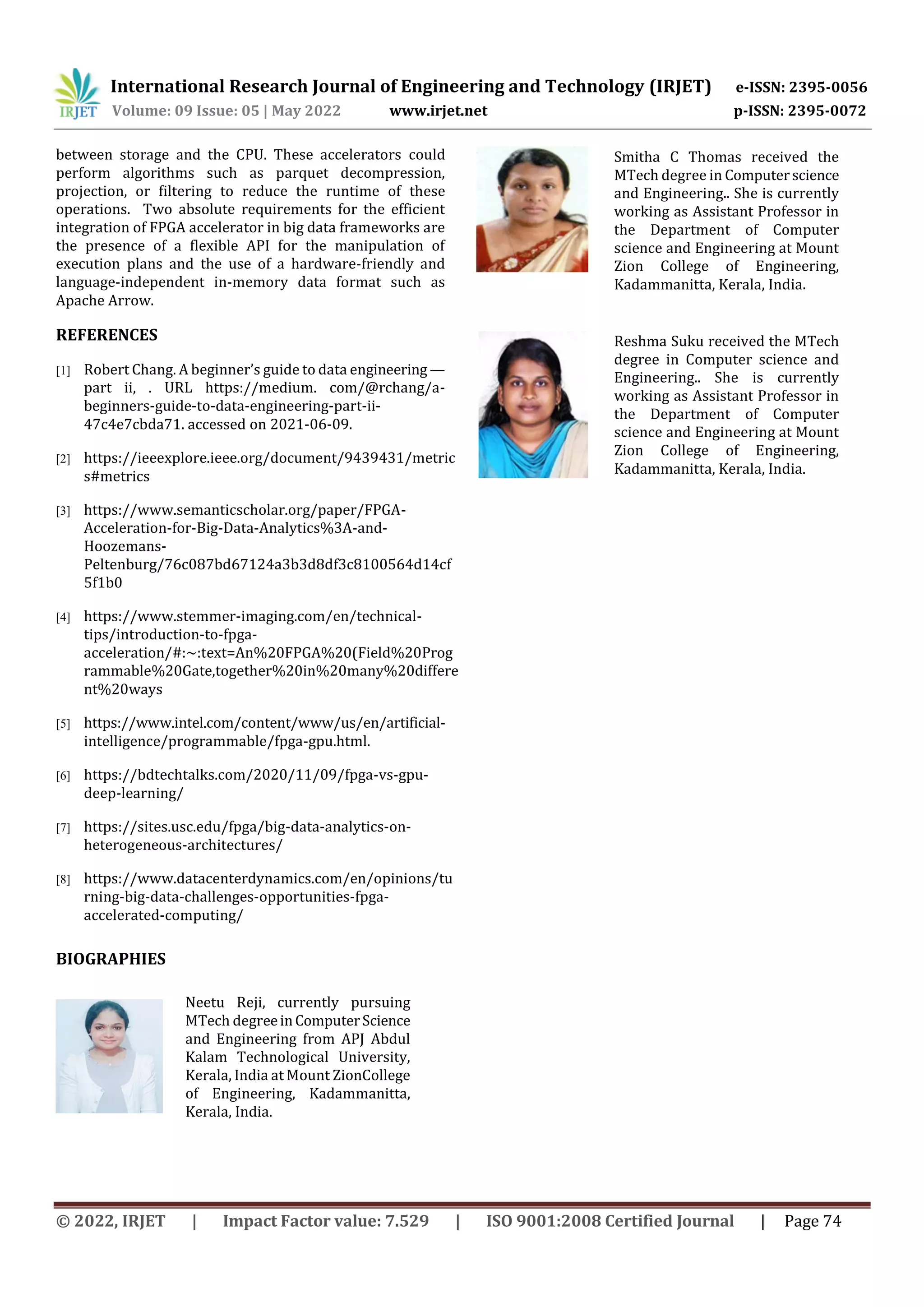 International Research Journal of Engineering and Technology (IRJET) e-ISSN: 2395-0056
Volume: 09 Issue: 05 | May 2022 www.irjet.net p-ISSN: 2395-0072
© 2022, IRJET | Impact Factor value: 7.529 | ISO 9001:2008 Certified Journal | Page 74
between storage and the CPU. These accelerators could
perform algorithms such as parquet decompression,
projection, or filtering to reduce the runtime of these
operations. Two absolute requirements for the efficient
integration of FPGA accelerator in big data frameworks are
the presence of a flexible API for the manipulation of
execution plans and the use of a hardware-friendly and
language-independent in-memory data format such as
Apache Arrow.
REFERENCES
[1] Robert Chang. A beginner’s guide to data engineering —
part ii, . URL https://medium. com/@rchang/a-
beginners-guide-to-data-engineering-part-ii-
47c4e7cbda71. accessed on 2021-06-09.
[2] https://ieeexplore.ieee.org/document/9439431/metric
s#metrics
[3] https://www.semanticscholar.org/paper/FPGA-
Acceleration-for-Big-Data-Analytics%3A-and-
Hoozemans-
Peltenburg/76c087bd67124a3b3d8df3c8100564d14cf
5f1b0
[4] https://www.stemmer-imaging.com/en/technical-
tips/introduction-to-fpga-
acceleration/#:~:text=An%20FPGA%20(Field%20Prog
rammable%20Gate,together%20in%20many%20differe
nt%20ways
[5] https://www.intel.com/content/www/us/en/artificial-
intelligence/programmable/fpga-gpu.html.
[6] https://bdtechtalks.com/2020/11/09/fpga-vs-gpu-
deep-learning/
[7] https://sites.usc.edu/fpga/big-data-analytics-on-
heterogeneous-architectures/
[8] https://www.datacenterdynamics.com/en/opinions/tu
rning-big-data-challenges-opportunities-fpga-
accelerated-computing/
Neetu Reji, currently pursuing
MTech degreeinComputerScience
and Engineering from APJ Abdul
Kalam Technological University,
Kerala, India at Mount ZionCollege
of Engineering, Kadammanitta,
Kerala, India.
Smitha C Thomas received the
MTech degree in Computerscience
and Engineering.. She is currently
working as Assistant Professor in
the Department of Computer
science and Engineering at Mount
Zion College of Engineering,
Kadammanitta, Kerala, India.
Reshma Suku received the MTech
degree in Computer science and
Engineering.. She is currently
working as Assistant Professor in
the Department of Computer
science and Engineering at Mount
Zion College of Engineering,
Kadammanitta, Kerala, India.
BIOGRAPHIES
 