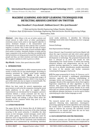 © 2022, IRJET | Impact Factor value: 7.529 | ISO 9001:2008 Certified Journal | Page 430
MACHINE LEARNING AND DEEP LEARNING TECHNIQUES FOR
DETECTING ABUSIVE CONTENT ON TWITTER
Ajay Choudhari1, Freya Kotak2, Siddhant Zaveri3, Mrs. Jyoti Bansode4
1,2,3Shah and Anchor Kutchhi Engineering College Chembur, Mumbai.
4 Professor, Dept. Of Information Technology, Engineering, Shah and Anchor Kutchhi Engineering College,
Maharashtra, India
---------------------------------------------------------------------***---------------------------------------------------------------------
Abstract - Cyber Abuse is the use of online systems and
virtual devices to inflict harm of either psychological,
emotional, sexual, racist, sexist or any negative adjective in
nature. Sentiment Analysis is the interpretation and
classification of text data by their polarity that is positive,
negative, or neutral. This is done with the help of various
analysis techniques and the usage of each technique differs
from author to author. Sentiment Analysis is being used by
major companies in the world so that they can identify what
kind of emotions are being passed around the market by the
people and thus, use these emotions and make changes to
the company's systems in order to grow as a whole.
Key Words: Twitter, Hate speech detection, BERT.
1. INTRODUCTION
Internet being responsible for 80% communication in the
world, it clearly has its own disadvantages. According to
statistics presented by “Global social media statistics
research summary 2022”, 58.4% of the world's
population uses social media. The average daily usage is 2
hours and 27 minutes (January 2022). It has become a
part of life which also has an impact on mental health. The
harm inflicted maybe physiological or emotional.
Efforts has been made by several organizations and
government as well as by the companies owning the social
media platforms to act upon its negative effects.
Improvements are introduced but to recognize a person’s
intention behind a certain comment and the way it
portrays is an arduous job. Finding a way to stop these
abusive attacks and making a person think about the
reception of the comment before they post it is idea
behind this research.
1.1 LITERATURE REVIEW
The paper [6] by W. N. Hamiza Wan Ali, M. Mohd and F.
Fauzi, basically provides an overview of the cyber bullying
occuring in the social networks. It identifies the data
source as text messages, instant messages, social media
and online games. It compares the features used for
detection such as bag-of-words and clears the latest and
better version used. All the commonly used classification
algorithms were summarized by considering individual
social media platforms. It identifies the following
challenges faced while Cyber Bullying detection: Language
Challenge
Dataset Challenge
Data Representation Challenge
Zinnar Ghasem1, Ingo Frommholz1 and Carsten Maple2 talk
about the urge to prevent and take strict action against
cyber-crimes as they have drastically increased with the
development in technology. The proposed framework [8]
here is referred to as ACTS that stands for Anti
Cyberstalking Text- based System. It utilizes text mining,
statistical analysis, text categorization, and the use of
machine learning algorithms to combat cyber bullying.
The use of an attacker identification module determines
the status of the attacker and his/her comments
containing foul language or bad words.
[17] The paper proposed by B. Haidar, M. Chamoun, and A.
Serhrouchni has provided a multilingual cyberbullying
detection approach for detecting cyberbullying in
messages, tweets and newspaper review for two Indian
languages. Results of the experiments shows that Logistics
Regression outperforms all other algorithms on these
datasets. Also, generating synthesized data could help
improve performance of the system. Results of our study
show that our systems perform well across two languages
and different domains and hence, it can be used to detect
cyberbullying for other Indian languages as well.
2. METHODOLOGY
The research started with a basic machine learning
approach. Choosing data, exploration, cleaning/pre-
processing, applying the known algorithms and comparing
the results. Later it extended to exploring deep learning
mode to improve the accuracy. We examined various
techniques on our dataset and chose the one for basic
implementation on web interface.
2.1 DATA DESCRIPTION AND PRE-PROCESSING
The dataset contains over 32k tweets which is then split
into train and test datasets. Twitter data is complicated to
International Research Journal of Engineering and Technology (IRJET) e-ISSN: 2395-0056
Volume: 09 Issue: 05 | May 2022 www.irjet.net p-ISSN: 2395-0072
 
