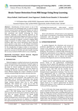 International Research Journal of Engineering and Technology (IRJET) e-ISSN: 2395-0056
Volume: 09 Issue: 05 | May 2022 www.irjet.net p-ISSN: 2395-0072
© 2022, IRJET | Impact Factor value: 7.529 | ISO 9001:2008 Certified Journal | Page 486
1,2,3,4 UG Student Dept. of EEE PVPSIT, Vijayawada, Andhra Pradesh, India- 520 007
5Assistant Professor, Dept. of EEE PVPSIT, Vijayawada, Andhra Pradesh, India- 520 007
-------------------------------------------------------------------------------------------------------------***------------------------------------------------------------------------------------------------------------
Abstract— Identification of brain tumors is one of the
most important and challenging tasks in medical imaging
because manual human-assisted classification can lead to
inaccurate predictions and diagnoses. Medicine requires
fast, automated and reliable technology for tumor
detection. Applying a deep learning approach in the
context of improving health diagnosis provides an effective
solution. This experimental work was performed with a
dataset consisting of magnetic resonance imaging (MRI)
images of tumors of various shapes, sizes, textures and
locations. MRI scans reveal information about abnormal
tissue growth in the brain. A self defined Convolution
Neural Network (CNN) deep learning architecture is used
for the classification of image as tumor or non-tumor. In
our work, CNN model without transfer learning technique
gained an accuracy of 81.42% and with transfer learning
the accuracy reached to 98.8% which is very compelling.
Keywords—Convolution Neural Network, Magnetic
Resonance Imaging, Transfer Learning.
I. INTRODUCTION
Medical imaging is a method and process for generating
visual representations of the functions of specific organs or
tissues as well as visual representations of the interior of
the body for clinical analysis and medical intervention.
Medical imaging aims to diagnose and treat disease by
revealing the internal structures hidden in the skin and
bones. Medical imaging also creates a database of normal
anatomy and physiology that enables anomaly detection.
Image processing technology is the manipulation of
digital images using computers. This method has many
advantages such as elasticity, adaptability, data storage
and communication. An increasing number of different
image resizing methods allow you to store images
efficiently. This method has a large set of rules for
synchronously running the image. Multidimensional
processing of 2D and 3D images is possible.
According to [1], cancer of the brain and other nervous
system is the 10th leading cause of death, and the 5-
year survival rate for brain cancer patients is 34% for men
and 36% for women. Moreover, the World Health
Organization (WHO) claims that around 400,000
people worldwide have a brain tumor, and 120,000 people
Hence early detection of brain tumor is very important.
In this paper, we proposed a Convolution Neural Network
architecture with and without transfer learning and
achieved an accuracy of 98.8%.
II. LITERATURE REVIEW
Yu et al. [5] states that image segmentation is used to
extract important objects from an image. They propose to
divide an image into three parts, including black, gray and
white. The Z function and the s function are used for fuzzy
division of the 2D histogram. Then, QGA is used to find the
combination of 12 parameters belonging to, which has the
largest value. This technique is used to improve the image
segmentation and the implication of their work is that the
Brain Tumor Detection From MRI Image Using Deep Learning
have died in the past few years. In addition, it is expected
that approximately 86,970 new cases of primary malignant
and benign brain tumors and other central nervous
system (CNS) tumors will be diagnosed in the United States
in 2019 [2].
In medical diagnosis, the robustness and accuracy of
prediction algorithms are important, as the results are
crucial to the treatment of the patient. There are many
popular classification and clustering algorithms used for
prediction. The purpose of medical image clustering is to
simplify the representation of an image into a meaningful
one and make it easier to analyze. Several clustering and
classification algorithms aim to improve the predictive
accuracy of the diagnostic process in anomaly detection.
Devkota et al. [3] established the whole segmentation
process based on the mathematical morphological
operations and the spatial FCM algorithm to improve the
computation time, but the proposed solution has not been
tested until the evaluation stage. prices and results because
it detects cancer with 92% and the classifier has an
accuracy of 86.6%. Yantao et al. [4] is similar to the
histogram-based segmentation technique. Treat the brain
tumor segmentation task as a three-class classification
problem (tumor including necrotic tumor and tumor,
edema and normal tissue) involving two modalities FLAIR
and T1. Abnormal regions were detected using a region-
based active contour model on the FLAIR method. Edema
and tumor tissues were differentiated into abnormal
regions based on T1 contrast enhancement by kmeans
method and obtained a Dice coefficient and sensitivity of
73.6% and 90.3%, respectively.
Divya Pathak1, Dadi Ganesh2, Gosu Yogeswar3, Dodda Pavan Chandra4, P. Karunakar5
 