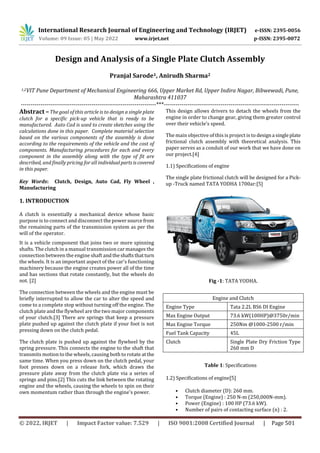 International Research Journal of Engineering and Technology (IRJET) e-ISSN: 2395-0056
Volume: 09 Issue: 05 | May 2022 www.irjet.net p-ISSN: 2395-0072
© 2022, IRJET | Impact Factor value: 7.529 | ISO 9001:2008 Certified Journal | Page 501
Design and Analysis of a Single Plate Clutch Assembly
Pranjal Sarode1, Anirudh Sharma2
1,2VIT Pune Department of Mechanical Engineering 666, Upper Market Rd, Upper Indira Nagar, Bibwewadi, Pune,
Maharashtra 411037
---------------------------------------------------------------------***---------------------------------------------------------------------
Abstract –The goal of this article is to design a single plate
clutch for a specific pick-up vehicle that is ready to be
manufactured. Auto Cad is used to create sketches using the
calculations done in this paper. Complete material selection
based on the various components of the assembly is done
according to the requirements of the vehicle and the cost of
components. Manufacturing procedures for each and every
component in the assembly along with the type of fit are
described, and finally pricing for all individualpartsiscovered
in this paper.
Key Words: Clutch, Design, Auto Cad, Fly Wheel ,
Manufacturing
1. INTRODUCTION
A clutch is essentially a mechanical device whose basic
purpose is to connect and disconnect the powersourcefrom
the remaining parts of the transmission system as per the
will of the operator.
It is a vehicle component that joins two or more spinning
shafts. The clutch in a manual transmission car manages the
connection between the engine shaft and theshaftsthatturn
the wheels. It is an important aspect of the car's functioning
machinery because the engine creates power all of the time
and has sections that rotate constantly, but the wheels do
not. [2]
The connection between the wheels and the engine must be
briefly interrupted to allow the car to alter the speed and
come to a complete stop without turning off the engine. The
clutch plate and the flywheel are the two major components
of your clutch.[3] There are springs that keep a pressure
plate pushed up against the clutch plate if your foot is not
pressing down on the clutch pedal.
The clutch plate is pushed up against the flywheel by the
spring pressure. This connects the engine to the shaft that
transmits motion to the wheels, causing both to rotate atthe
same time. When you press down on the clutch pedal, your
foot presses down on a release fork, which draws the
pressure plate away from the clutch plate via a series of
springs and pins.[2] This cuts the link between the rotating
engine and the wheels, causing the wheels to spin on their
own momentum rather than through the engine's power.
This design allows drivers to detach the wheels from the
engine in order to change gear, giving them greater control
over their vehicle's speed.
The main objective of this is project is to designa singleplate
frictional clutch assembly with theoretical analysis. This
paper serves as a conduit of our work that we have done on
our project.[4]
1.1) Specifications of engine
The single plate frictional clutch will be designed for a Pick-
up -Truck named TATA YODHA 1700ar:[5]
Fig -1: TATA YODHA.
Engine and Clutch
Engine Type Tata 2.2L BS6 DI Engine
Max Engine Output 73.6 kW(100HP)@3750r/min
Max Engine Torque 250Nm @1000-2500 r/min
Fuel Tank Capacity 45L
Clutch Single Plate Dry Friction Type
260 mm D
Table 1: Specifications
1.2) Specifications of engine[5]
• Clutch diameter (D): 260 mm.
• Torque (Engine) : 250 N-m (250,000N-mm).
• Power (Engine) : 100 HP (73.6 kW).
• Number of pairs of contacting surface (n) : 2.
 