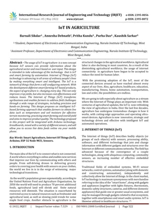 International Research Journal of Engineering and Technology (IRJET) e-ISSN: 2395-0056
Volume: 09 Issue: 05 | May 2022 www.irjet.net p-ISSN: 2395-0072
© 2022, IRJET | Impact Factor value: 7.529 | ISO 9001:2008 Certified Journal | Page 522
IoT IN AGRICULTURE
Barnali Sikdar1 , Annesha Debnath2, Pritha Kundu3 , Purba Das4 , Kaushik Sarkar5
1-4Student, Department of Electronics and Communication Engineering, Narula Institute Of Technology, West
Bengal, India
5Assistant Professor, Department of Electronics and Communication Engineering, Narula Institute Of Technology,
West Bengal, India
---------------------------------------------------------------------***---------------------------------------------------------------------
Abstract - The usage of IoT in agriculture is a new concept
because IoT sensors can provide information about the
agricultural sector and react based on user input. This design
is intended to take advantage of the technology that is IoT
and smart farming by automation. Internet of Things (IoT)
technology is advancing in all areas of ordinary people's lives
by making everything smart and intelligent. The IoT is a
network of things that form a self-configuring network. With
the development different smart farming IoT based products,
the aspect of agriculture is changing every day. This not only
improves crop yields, but also increases cost effectiveness and
reduces losses. The Internet of Things (IoT) transforms
agribusiness and enables farmers to address field challenges
through a wide range of strategies, including precision and
hands-on farming. This design proposes an intelligent IoT-
based farming approach that enables farmers to obtain live
data such as temperature and soil moisture for effective
terrain monitoring, practicingsmartfarmingandoverallyield
and aims to improve product quality. Thetechnologyproposed
in this project will be integrated with Arduino technology,
breadboards, mixed with avarietyof differentsensors, and will
allow you to access live data feeds online via your mobile
phone.
Key Words: Smart Agriculture, Internet Of Things (IoT),
Arduino, ESP 32 Node MCU, Sensors.
1. INTRODUCTION
The main idea of the IoT is to connect what is not connected.
A world where everythingis onlineandenablesnewservices
that improve our lives by communicating with others and
people. From self-driving drones to delivering grocery
orders to covering your health with sensors on your clothes,
the world we live in is in the verge of witnessing major
technological transitions.
As the world's population grows exponentially,accordingto
the United Nations Food and Agriculture Organization, by
2050 the world will need to produce 70 percent additional
foods, agricultural land will shrink and finite natural
resources will diminish. The situation is exacerbated by
restricted access to natural resourcessuchasfreshwater and
agricultural land, as well as slowing yield trends for some
staple food crops. Another obstacle to agriculture is the
structural changesintheagricultural workforce.Agricultural
labor is also declining in most countries. As a result of the
diminishing agricultural workforce, the usage of internet
connectivity in agriculture have begun to be accepted to
reduce the need for human labor.
With the promising adoption of the IoT, most of the
connected devices around us have reached almost every
aspect of our lives. Also, agriculture, healthcare, education,
manufacturing, fitness, home automation, transportation,
law and order, the possibilities are endless.
We are going to talk especially about agriculture as a stream
where the Internet of Things plays an important role. With
centuries of agricultural updates, the IoT is now rethinking
the view of agriculture in India. Over the last few decades,
agriculture has undergone tremendous changes in how it
works, with cutting-edge approaches and operating ultra-
smart devices. Agriculture is now innovative, strategic and
technology driven and effective with intelligent IoT and
automated operations.
2. INTERNET OF THINGS (IoT)
The Internet of things (IoT) describes bodily objects (or
groups of such objects) with sensors, processing ability,
software, and different technology that join and change
information with different gadgets and structures over the
Internet ordifferentcommunicationsnetworks.Thefieldhas
advanced because of the convergence of a couple
technologies, along with ubiquitous computing, commodity
sensors, an increasing number of effective embedded
structures.
Traditional fields of embedded systems, Wi-Fi sensor
networks, control systems,automation(alongwithdomestic
and constructing automation), independently and
collectively allow the Internet of things. In the client market,
IoT technology is maximum synonymous with merchandise
referring to the idea of the "smart home", along withgadgets
and appliances (together with lights fixtures, thermostats,
domestic safety structures, cameras, and different domestic
appliances) that guide one or greater usual ecosystems, and
may be managed through gadgets related to that ecosystem,
together with smartphones and smart audio systems. IoT is
likewise utilized in healthcare structures. [7]
 