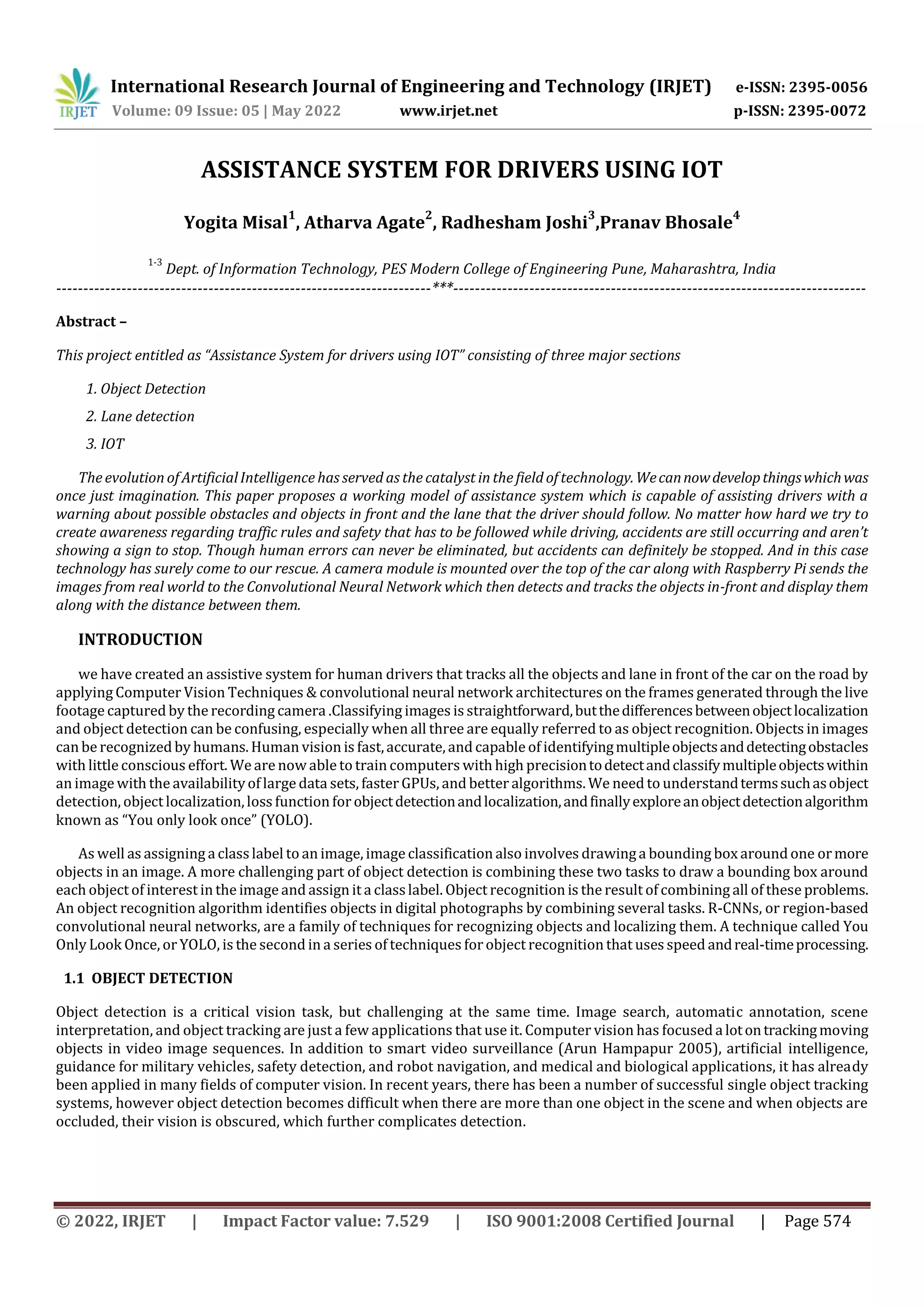 International Research Journal of Engineering and Technology (IRJET) e-ISSN: 2395-0056
Volume: 09 Issue: 05 | May 2022 www.irjet.net p-ISSN: 2395-0072
© 2022, IRJET | Impact Factor value: 7.529 | ISO 9001:2008 Certified Journal | Page 574
ASSISTANCE SYSTEM FOR DRIVERS USING IOT
Yogita Misal
1
, Atharva Agate
2
, Radhesham Joshi
3
,Pranav Bhosale
4
1-3
Abstract –
This project entitled as “Assistance System for drivers using IOT” consisting of three major sections
1. Object Detection
2. Lane detection
3. IOT
The evolution of ArtificialIntelligence has served as the catalyst in the fieldof technology.Wecannowdevelopthingswhichwas
once just imagination. This paper proposes a working model of assistance system which is capable of assisting drivers with a
warning about possible obstacles and objects in front and the lane that the driver should follow. No matter how hard we try to
create awareness regarding traffic rules and safety that has to be followed while driving, accidents are still occurring and aren’t
showing a sign to stop. Though human errors can never be eliminated, but accidents can definitely be stopped. And in this case
technology has surely come to our rescue. A camera module is mounted over the top of the car along with Raspberry Pi sends the
images from real world to the Convolutional Neural Network which then detects and tracks the objects in-front and display them
along with the distance between them.
INTRODUCTION
we have created an assistive system for human drivers that tracks all the objects and lane in front of the car on the road by
applying Computer Vision Techniques & convolutional neural network architectures on the frames generated through the live
footage captured by the recording camera .Classifying images is straightforward,butthedifferencesbetweenobjectlocalization
and object detection can be confusing, especially when all three are equally referred to as object recognition. Objects in images
can be recognized by humans. Human vision is fast,accurate, and capable of identifyingmultipleobjectsanddetectingobstacles
with little conscious effort. We are now able to train computers with high precisiontodetectandclassifymultipleobjectswithin
an image with the availabilityof large data sets, faster GPUs, and better algorithms. We need to understandtermssuchasobject
detection, object localization,loss function for objectdetectionandlocalization,andfinallyexploreanobjectdetectionalgorithm
known as “You only look once” (YOLO).
As well as assigning aclasslabel to an image, image classification also involves drawinga bounding box around one ormore
objects in an image. A more challenging part of object detection is combining these two tasks to draw a bounding box around
each object of interest in the image and assign it a classlabel. Object recognition is the result of combining all of these problems.
An object recognition algorithm identifies objects in digital photographs by combining several tasks. R-CNNs, or region-based
convolutional neural networks, are a family of techniques for recognizing objects and localizing them. A technique called You
Only Look Once, or YOLO, is the second in a series of techniques forobject recognition that uses speed andreal-timeprocessing.
1.1 OBJECT DETECTION
Object detection is a critical vision task, but challenging at the same time. Image search, automatic annotation, scene
interpretation, and object tracking are just a few applications that use it. Computer vision has focused a lotontrackingmoving
objects in video image sequences. In addition to smart video surveillance (Arun Hampapur 2005), artificial intelligence,
guidance for military vehicles, safety detection, and robot navigation, and medical and biological applications, it has already
been applied in many fields of computer vision. In recent years, there has been a number of successful single object tracking
systems, however object detection becomes difficult when there are more than one object in the scene and when objects are
occluded, their vision is obscured, which further complicates detection.
Dept. of Information Technology, PES Modern College of Engineering Pune, Maharashtra, India
---------------------------------------------------------------------***----------------------------------------------------------------------------
 