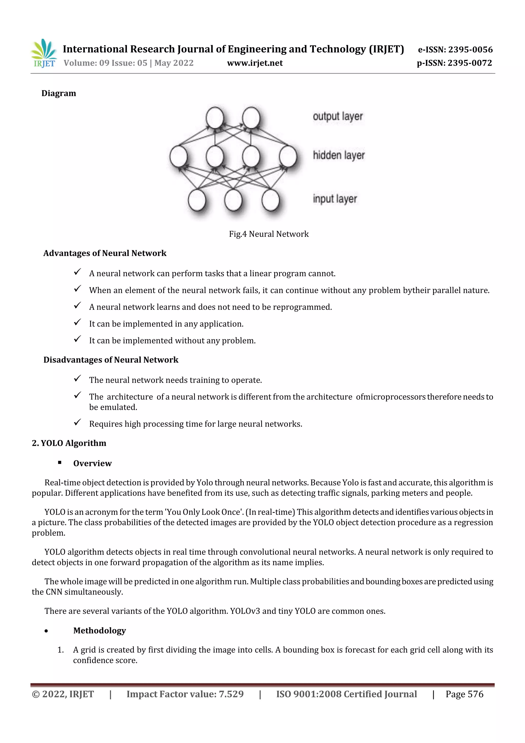 International Research Journal of Engineering and Technology (IRJET) e-ISSN: 2395-0056
Volume: 09 Issue: 05 | May 2022 www.irjet.net p-ISSN: 2395-0072
© 2022, IRJET | Impact Factor value: 7.529 | ISO 9001:2008 Certified Journal | Page 576
Diagram
Fig.4 Neural Network
Advantages of Neural Network
 A neural network can perform tasks that a linear program cannot.
 When an element of the neural network fails, it can continue without any problem bytheir parallel nature.
 A neural network learns and does not need to be reprogrammed.
 It can be implemented in any application.
 It can be implemented without any problem.
Disadvantages of Neural Network
 The neural network needs training to operate.
 The architecture of a neural network is different from the architecture ofmicroprocessorsthereforeneedsto
be emulated.
 Requires high processing time for large neural networks.
2. YOLO Algorithm
 Overview
Real-time object detection is provided by Yolo through neural networks. Because Yolo is fast and accurate, this algorithm is
popular. Different applications have benefited from its use, such as detecting traffic signals, parking meters and people.
YOLO is an acronym for the term 'You OnlyLook Once'. (Inreal-time) This algorithm detectsandidentifiesvariousobjectsin
a picture. The class probabilities of the detected images are provided by the YOLO object detection procedure as a regression
problem.
YOLO algorithm detects objects in real time through convolutional neural networks. A neural network is only required to
detect objects in one forward propagation of the algorithm as its name implies.
The whole image will be predicted in one algorithm run. Multiple class probabilitiesandboundingboxesarepredictedusing
the CNN simultaneously.
There are several variants of the YOLO algorithm. YOLOv3 and tiny YOLO are common ones.
 Methodology
1. A grid is created by first dividing the image into cells. A bounding box is forecast for each grid cell along with its
confidence score.
 