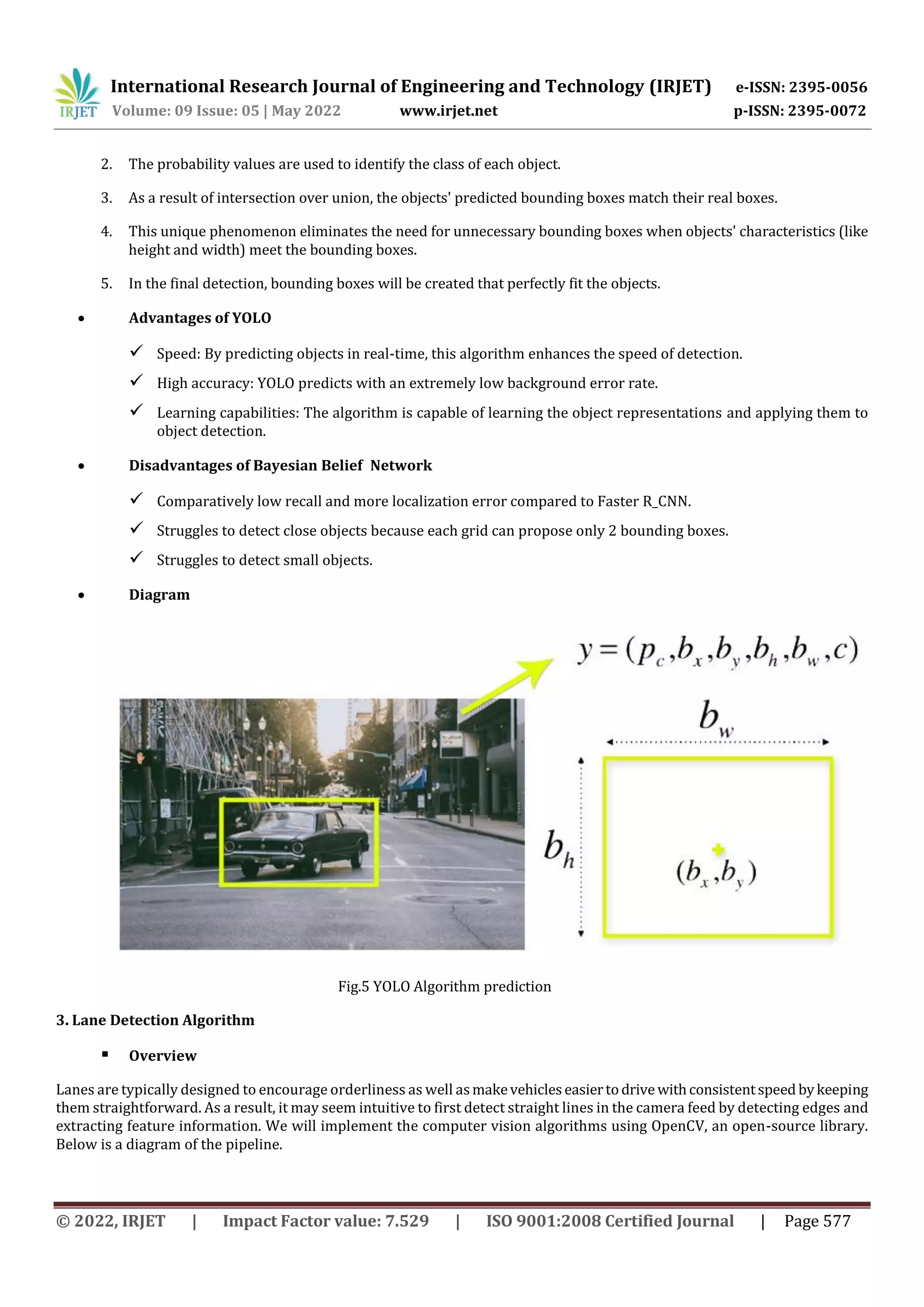 International Research Journal of Engineering and Technology (IRJET) e-ISSN: 2395-0056
Volume: 09 Issue: 05 | May 2022 www.irjet.net p-ISSN: 2395-0072
© 2022, IRJET | Impact Factor value: 7.529 | ISO 9001:2008 Certified Journal | Page 577
2. The probability values are used to identify the class of each object.
3. As a result of intersection over union, the objects' predicted bounding boxes match their real boxes.
4. This unique phenomenon eliminates the need for unnecessary bounding boxes when objects' characteristics (like
height and width) meet the bounding boxes.
5. In the final detection, bounding boxes will be created that perfectly fit the objects.
 Advantages of YOLO
 Speed: By predicting objects in real-time, this algorithm enhances the speed of detection.
 High accuracy: YOLO predicts with an extremely low background error rate.
 Learning capabilities: The algorithm is capable of learning the object representations and applying them to
object detection.
 Disadvantages of Bayesian Belief Network
 Comparatively low recall and more localization error compared to Faster R_CNN.
 Struggles to detect close objects because each grid can propose only 2 bounding boxes.
 Struggles to detect small objects.
 Diagram
Fig.5 YOLO Algorithm prediction
3. Lane Detection Algorithm
 Overview
Lanes are typically designed to encourage orderliness as well asmakevehicleseasiertodrive withconsistentspeed bykeeping
them straightforward. As a result, it may seem intuitive to first detect straight lines in the camera feed by detecting edges and
extracting feature information. We will implement the computer vision algorithms using OpenCV, an open-source library.
Below is a diagram of the pipeline.
 