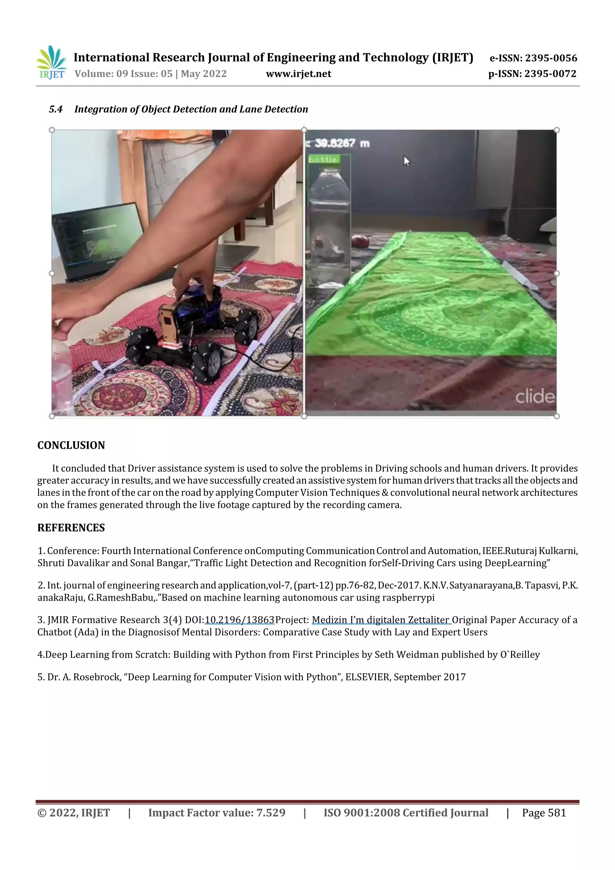 International Research Journal of Engineering and Technology (IRJET) e-ISSN: 2395-0056
Volume: 09 Issue: 05 | May 2022 www.irjet.net p-ISSN: 2395-0072
© 2022, IRJET | Impact Factor value: 7.529 | ISO 9001:2008 Certified Journal | Page 581
5.4 Integration of Object Detection and Lane Detection
CONCLUSION
It concluded that Driver assistance system is used to solve the problems in Driving schools and human drivers. It provides
greater accuracyin results, and wehave successfullycreatedanassistivesystemforhumandriversthattracksalltheobjectsand
lanes in the front of the car onthe road by applying Computer Vision Techniques & convolutional neural network architectures
on the frames generated through the live footage captured by the recording camera.
REFERENCES
1. Conference: Fourth International Conference onComputing CommunicationControlandAutomation,IEEE.RuturajKulkarni,
Shruti Davalikar and Sonal Bangar,“Traffic Light Detection and Recognition forSelf-Driving Cars using DeepLearning”
2. Int. journal of engineering researchandapplication,vol-7,(part-12)pp.76-82,Dec-2017.K.N.V.Satyanarayana,B.Tapasvi,P.K.
anakaRaju, G.RameshBabu,.”Based on machine learning autonomous car using raspberrypi
3. JMIR Formative Research 3(4) DOI:10.2196/13863Project: Medizin I’m digitalen Zettaliter Original Paper Accuracy of a
Chatbot (Ada) in the Diagnosisof Mental Disorders: Comparative Case Study with Lay and Expert Users
4.Deep Learning from Scratch: Building with Python from First Principles by Seth Weidman published by O`Reilley
5. Dr. A. Rosebrock, “Deep Learning for Computer Vision with Python”, ELSEVIER, September 2017
 