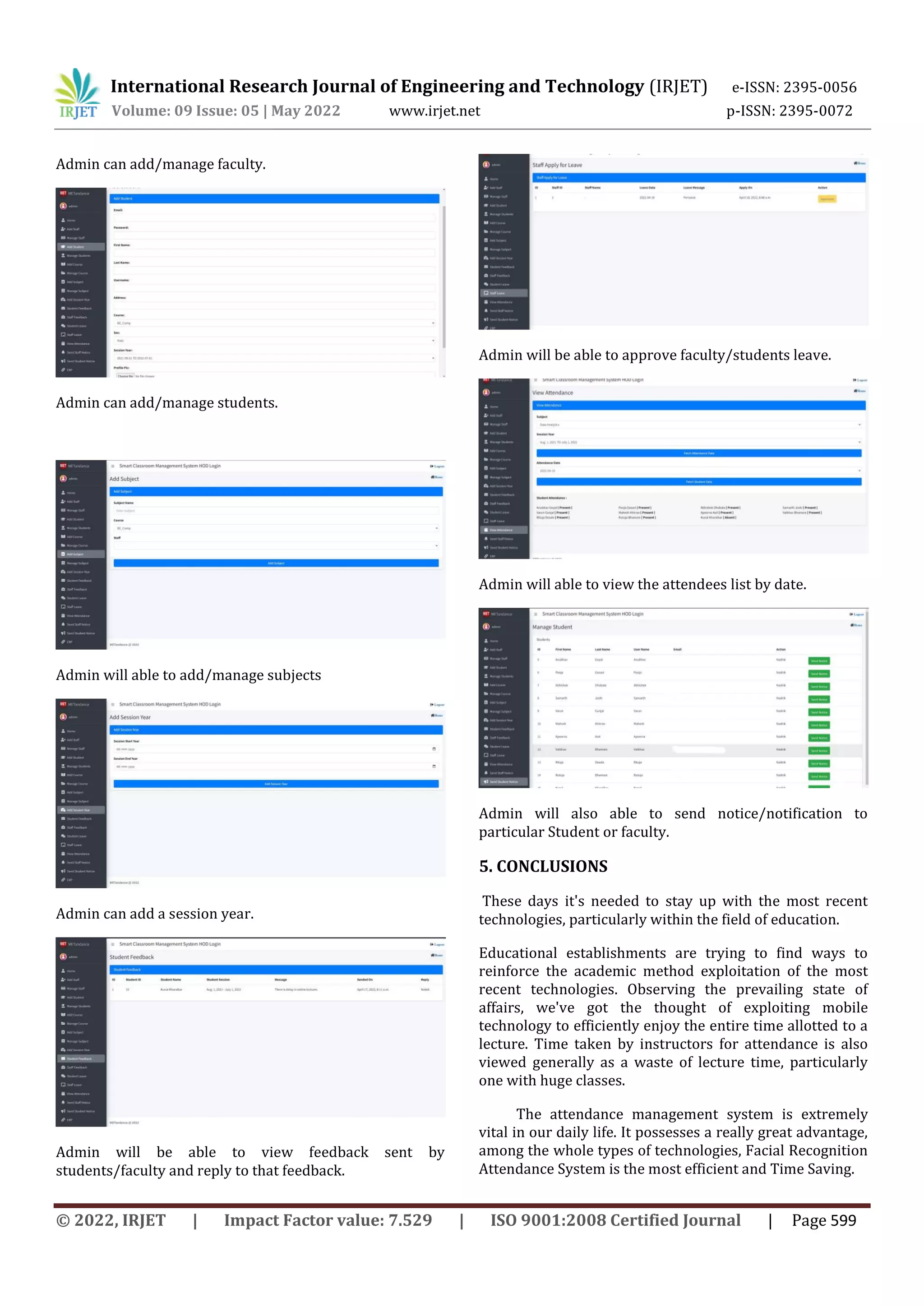 International Research Journal of Engineering and Technology (IRJET) e-ISSN: 2395-0056
Volume: 09 Issue: 05 | May 2022 www.irjet.net p-ISSN: 2395-0072
© 2022, IRJET | Impact Factor value: 7.529 | ISO 9001:2008 Certified Journal | Page 599
Admin can add/manage faculty.
Admin can add/manage students.
Admin will able to add/manage subjects
Admin can add a session year.
Admin will be able to view feedback sent by
students/faculty and reply to that feedback.
Admin will be able to approve faculty/students leave.
Admin will able to view the attendees list by date.
Admin will also able to send notice/notification to
particular Student or faculty.
5. CONCLUSIONS
These days it's needed to stay up with the most recent
technologies, particularly within the field of education.
Educational establishments are trying to find ways to
reinforce the academic method exploitation of the most
recent technologies. Observing the prevailing state of
affairs, we've got the thought of exploiting mobile
technology to efficiently enjoy the entire time allotted to a
lecture. Time taken by instructors for attendance is also
viewed generally as a waste of lecture time, particularly
one with huge classes.
The attendance management system is extremely
vital in our daily life. It possesses a really great advantage,
among the whole types of technologies, Facial Recognition
Attendance System is the most efficient and Time Saving.
 