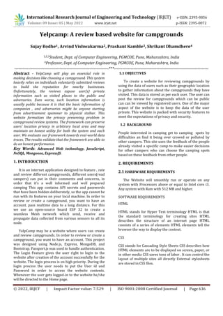 International Research Journal of Engineering and Technology (IRJET) e-ISSN: 2395-0056
Volume: 09 Issue: 05 | May 2022 www.irjet.net p-ISSN: 2395-0072
© 2022, IRJET | Impact Factor value: 7.529 | ISO 9001:2008 Certified Journal | Page 636
Yelpcamp: A review based website for campgrounds
Sujay Bodhe1, Arvind Vishwakarma2, Prashant Kamble3, Shrikant Dhamdhere4
1,2,3Student, Dept. of Computer Engineering, PGMCOE, Pune, Maharashtra, India
4Professor, Dept. of Computer Engineering, PGMCOE, Pune, Maharashtra, India
---------------------------------------------------------------------***---------------------------------------------------------------------
Abstract - YelpCamp will play an essential role in
making decisions like choosing a campground. This system
heavily relies on individuals voluntarily submitted reviews
to build the reputation for nearby businesses.
Unfortunately, the reviews expose user(s) private
information such as visited places to the public and
adversaries. Even worse, such location information is
usually public because it is that the basic information of
companies , and adversaries might be anyone starting
from advertisement spammer to physical stalker. This
website formalizes the privacy preserving problem in
campground review systems. The framework can preserve
users’ location privacy in arbitrary local area and may
maintain an honest utility for both the system and each
user. We evaluate our framework towards real-world data
traces. The results validate that the framework are able to
do an honest performance.
Key Words: Advanced Web technology, JavaScript,
NoSQL, Mongoose, ExpressJS.
1. INTRODUCTION
It is an internet application designed to feature , rate
and review different campgrounds, different users(read
campers) can put in their comments and concerns, in
order that it's a well informed and well prepared
camping This app contains API secrets and passwords
that have been hidden deliberately, so the app cannot be
run with its features on your local machine. In order to
review or create a campground, you want to have an
account. pass realtime data to a long distance. For this
we use an open-source board ESP 32 to create a
seamless Mesh network which send, receive and
propagate data collected from various sensors to all its
node.
YelpCamp may be a website where users can create
and review campgrounds. In order to review or create a
campground, you want to have an account. This project
was designed using Node.js, Express, MongoDB, and
Bootstrap. Passport.js was used to handle authentication.
The Login Feature gives the user right to login to the
website after creation of the account successfully for the
website. The login process is on high priority. During the
login process the user needs to put the User id and
Password in order to access the website contents.
Whenever the user gets logged-in to the website he/she
will be directed to the Home page.
1.1 OBJECTIVES
To create a website for reviewing campgrounds by
using the data of users such as their geographic location
to gather information about the campgrounds they have
visited. This data is stored as per each user. The user can
post the review for campgrounds which can be public
can can be viewed by registered users. One of the major
aspect of the website is to keep the data of the user
private. This website is packed with security features to
meet the expectations of privacy and security.
1.2 BACKGROUND
People interested in camping get to camping spots by
difficulties an find it being over crowed or polluted by
other campers. This site uses the feedback of the people
already visited a specific camp to make easier decisions
for other campers who can choose the camping spots
based on these feedback from other people.
2. REQUIREMENTS
2.1 HARDWARE REQUIREMENTS
The Website will smoothly run or operate on any
system with Processors above or equal to Intel core i3.
Any system with Ram with 512 MB and higher.
SOFTWARE REQUIREMENTS
HTML
HTML stands for Hyper Text terminology HTML is that
the standard terminology for creating sites HTML
describes the structure of an internet page HTML
consists of a series of elements HTML elements tell the
browser the way to display the content.
CSS
CSS stands for Cascading Style Sheets CSS describes how
HTML elements are to be displayed on screen, paper, or
in other media CSS saves tons of labor . It can control the
layout of multiple sites all directly External stylesheets
are stored in CSS files.
 