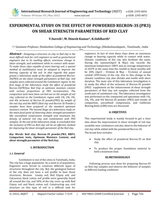 © 2022, IRJET | Impact Factor value: 7.529 | ISO 9001:2008 Certified Journal | Page 726
EXPERIMENTAL STUDY ON THE EFFECT OF POWDERED RECRON-3S (PR3)
ON SHEAR STRENGTH PARAMETERS OF RED CLAY
1,2,3 Assistant Professor, Hindusthan College of Engineering and Technology ,Othakalmandapam , Tamilnadu , India
---------------------------------------------------------------------***-------------------------------------------------------------------
Abstract - Designing a structure on clay or Red clay is the
most difficult task for civil engineers as well as geotechnical
engineers due to its swelling effects, enormous change in
shear strength, and settlement while in contact with water.
To make those clays capable of more bearing soil, a special
method of stabilization must be adopted to improve the
bearing capacity of the soil. In that regards this paper
grants a laboratory study of the effect of powdered Recron-
3S(PR3) on the shear strength parameters of Red clay. Soil
samples were collected around the Coimbatore region. In the
first stage of the laboratory study the effect of powdered
Recron-3S(PR3)on Red Clay at optimum moisture content
with various proportions of PR3 incorporation. The
compaction tests have been carried out on the sample of red
clay collected on the Coimbatore region with 1%, 2%, 3%,
and 4% inclusion of Recron-3S powder(PR3) by weight of
the red clay and the RRP3 (Red clay and Recron-3S Powder )
samples have been prepared at the standard optimum
moisture content. The Second Stage of a laboratory study on
the main focal point of observing shear strength parameters
like unconfined compression strength and maximum dry
density of natural red clay and combination with PR3
samples. At the end of the laboratory study, it concluded that
the inclusion of PR3 on Red clay soil be an effective method
for improving the shear strength parameter of the Red clay.
Key Words: Red clay, Recron-3S powder,PR3, RRP3,
Compaction tests, Optimum Moisture Content, and
shear strength parameter of the Red clay.
1.1. General
Coimbatore is one of the cities in Tamilnadu, India.
The city has a huge population. As a need in of population.
Engineers were forced to construct different types of
structures throughout the city. But, the geological feature
of the city does not have a soil profile to bear those
structures, Because Loamy soil, Red Clayey soil, and
Calcareous black cotton soil profile were generally found
all around the city, and 50% of the city cover up with Red
Clayey soil and black cotton soil. Constructing any civil
structure on this type of soil is a difficult task for
engineers. In fact of view these clays show an enormous
change in bearing capacity while in contact with water.
Climatic conditions of the city also facilitate the same,
During the summer(April & May) city records the
maximum temperature 108oF and an average temperature
of 1030F at the same time the rainfall in those months will
be 20% (April - 43.6mm & May - 55.2mm) of annual
rainfall (499.5mm) of the city. Due to this change in the
climatic condition clay also shrinks and swells with short
duration. The main aim of this laboratory investigation is
to study the effect of the inclusion of Recron-3S powder
(PR3) supplement on the enhancement of shear strength
parameters of Red clay soil samples collected from the
south part of coimbatore city. The laboratory investigation
was performed on the compacted soil specimens with 1%,
2%, 3%, and 4% Recron-3S powder (PR3) and results of
compaction, unconfined compression, and California
Bearing Ratio (CBR) tests are discussed.
II. OBJETIVES
This experimental study is mainly focused to get a clear
idea about the improvement in shear strength of red clay
available near coimbatore and also observe the behavior of
red clay while added with the powdered Recron-3S.
The broad Ares includes:
 Study the effect of powdered Recron-3S on Red
clay.
 To produce the proper foundation material to
hold a maximum load.
III.METHODOLOGY
Following process was done for preparing Recron-3S
on Red clay samples and observe the behavior of samples
in different loading conditions
V.Suresh1, M. Dinesh Kumar2, K.Siddharth3
International Research Journal of Engineering and Technology (IRJET) e-ISSN: 2395-0056
Volume: 09 Issue: 05 | May 2022 www.irjet.net p-ISSN: 2395-0072
I. INTRODUCTION
 