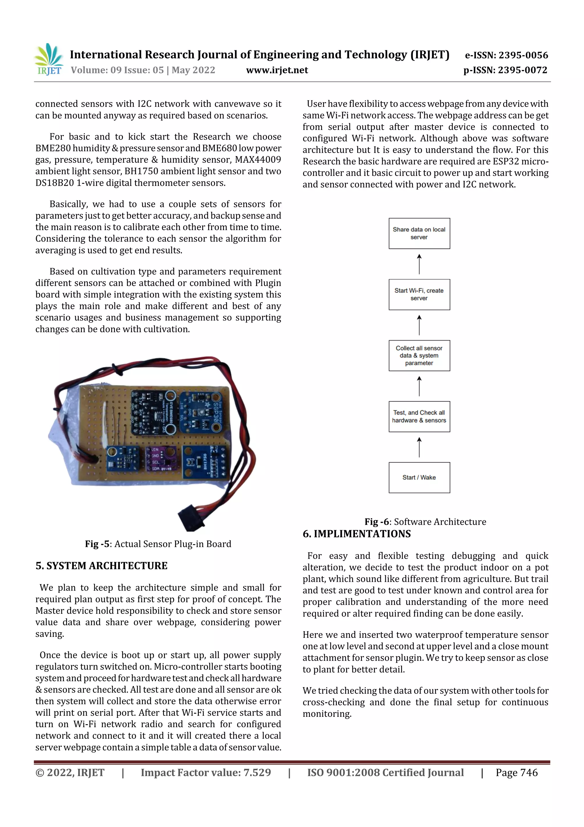 International Research Journal of Engineering and Technology (IRJET) e-ISSN: 2395-0056
Volume: 09 Issue: 05 | May 2022 www.irjet.net p-ISSN: 2395-0072
© 2022, IRJET | Impact Factor value: 7.529 | ISO 9001:2008 Certified Journal | Page 746
connected sensors with I2C network with canvewave so it
can be mounted anyway as required based on scenarios.
For basic and to kick start the Research we choose
BME280 humidity&pressuresensorandBME680lowpower
gas, pressure, temperature & humidity sensor, MAX44009
ambient light sensor, BH1750 ambient light sensor and two
DS18B20 1-wire digital thermometer sensors.
Basically, we had to use a couple sets of sensors for
parameters just to get better accuracy, and backupsenseand
the main reason is to calibrate each other from time to time.
Considering the tolerance to each sensor the algorithm for
averaging is used to get end results.
Based on cultivation type and parameters requirement
different sensors can be attached or combined with Plugin
board with simple integration with the existing system this
plays the main role and make different and best of any
scenario usages and business management so supporting
changes can be done with cultivation.
Fig -5: Actual Sensor Plug-in Board
5. SYSTEM ARCHITECTURE
We plan to keep the architecture simple and small for
required plan output as first step for proof of concept. The
Master device hold responsibility to check and store sensor
value data and share over webpage, considering power
saving.
Once the device is boot up or start up, all power supply
regulators turn switched on. Micro-controller starts booting
system and proceedforhardwaretestandcheckallhardware
& sensors are checked. All test are done and all sensor are ok
then system will collect and store the data otherwise error
will print on serial port. After that Wi-Fi service starts and
turn on Wi-Fi network radio and search for configured
network and connect to it and it will created there a local
server webpage contain a simple table a data of sensorvalue.
User have flexibility to accesswebpagefromanydevicewith
same Wi-Fi network access. The webpage address can be get
from serial output after master device is connected to
configured Wi-Fi network. Although above was software
architecture but It is easy to understand the flow. For this
Research the basic hardware are required are ESP32 micro-
controller and it basic circuit to power up and start working
and sensor connected with power and I2C network.
Fig -6: Software Architecture
6. IMPLIMENTATIONS
For easy and flexible testing debugging and quick
alteration, we decide to test the product indoor on a pot
plant, which sound like different from agriculture. But trail
and test are good to test under known and control area for
proper calibration and understanding of the more need
required or alter required finding can be done easily.
Here we and inserted two waterproof temperature sensor
one at low level and second at upper level and a close mount
attachment for sensor plugin. We try to keep sensor as close
to plant for better detail.
We tried checking the data of our system withother toolsfor
cross-checking and done the final setup for continuous
monitoring.
 