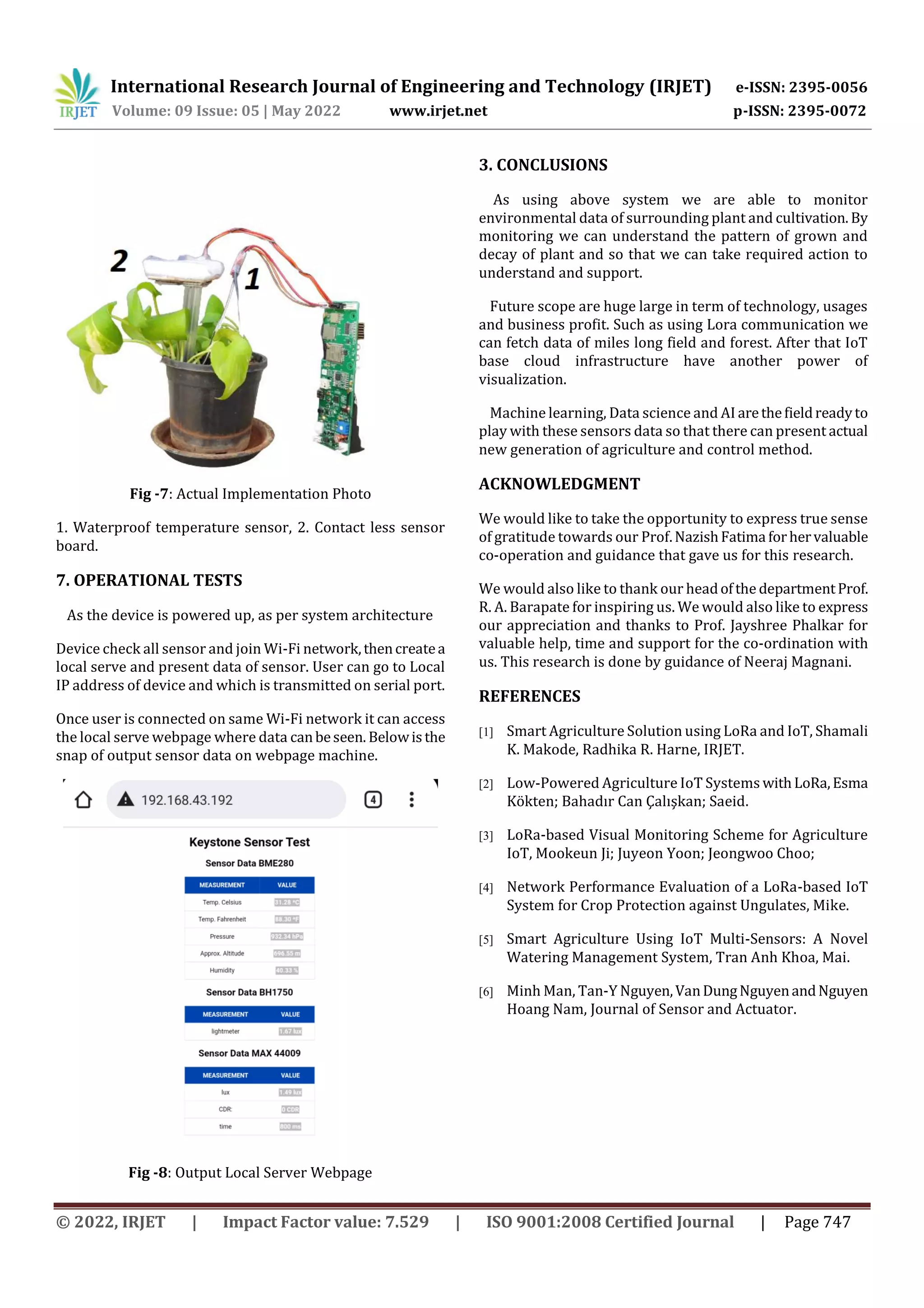 International Research Journal of Engineering and Technology (IRJET) e-ISSN: 2395-0056
Volume: 09 Issue: 05 | May 2022 www.irjet.net p-ISSN: 2395-0072
© 2022, IRJET | Impact Factor value: 7.529 | ISO 9001:2008 Certified Journal | Page 747
Fig -7: Actual Implementation Photo
1. Waterproof temperature sensor, 2. Contact less sensor
board.
7. OPERATIONAL TESTS
As the device is powered up, as per system architecture
Device check all sensor and join Wi-Fi network,thencreatea
local serve and present data of sensor. User can go to Local
IP address of device and which is transmitted on serial port.
Once user is connected on same Wi-Fi network it can access
the local serve webpage where data canbeseen. Belowisthe
snap of output sensor data on webpage machine.
Fig -8: Output Local Server Webpage
3. CONCLUSIONS
As using above system we are able to monitor
environmental data of surrounding plant and cultivation. By
monitoring we can understand the pattern of grown and
decay of plant and so that we can take required action to
understand and support.
Future scope are huge large in term of technology, usages
and business profit. Such as using Lora communication we
can fetch data of miles long field and forest. After that IoT
base cloud infrastructure have another power of
visualization.
Machine learning, Data science and AI arethefieldreadyto
play with these sensors data so that there can present actual
new generation of agriculture and control method.
ACKNOWLEDGMENT
We would like to take the opportunity to express true sense
of gratitude towards our Prof.NazishFatima forhervaluable
co-operation and guidance that gave us for this research.
We would also like to thank our headofthe departmentProf.
R. A. Barapate for inspiring us. We would also like to express
our appreciation and thanks to Prof. Jayshree Phalkar for
valuable help, time and support for the co-ordination with
us. This research is done by guidance of Neeraj Magnani.
REFERENCES
[1] Smart Agriculture Solution using LoRa and IoT, Shamali
K. Makode, Radhika R. Harne, IRJET.
[2] Low-Powered Agriculture IoT Systems withLoRa,Esma
Kökten; Bahadır Can Çalışkan; Saeid.
[3] LoRa-based Visual Monitoring Scheme for Agriculture
IoT, Mookeun Ji; Juyeon Yoon; Jeongwoo Choo;
[4] Network Performance Evaluation of a LoRa-based IoT
System for Crop Protection against Ungulates, Mike.
[5] Smart Agriculture Using IoT Multi-Sensors: A Novel
Watering Management System, Tran Anh Khoa, Mai.
[6] Minh Man, Tan-Y Nguyen,VanDungNguyenandNguyen
Hoang Nam, Journal of Sensor and Actuator.
 