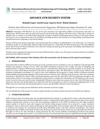 © 2022, IRJET | Impact Factor value: 7.529 | ISO 9001:2008 Certified Journal | Page 98
ADVANCE ATM SECURITY SYSTEM
Rishabh Gupta1, Rachit Garg1, Supreet Deol1, Mukul Chauhan1
1Students, Dept. Of Electronics and Communication Engineering, IMS Engineering College, Ghaziabad, U.P., India
---------------------------------------------------------------------***---------------------------------------------------------------------
Abstract- Nowadays ATM Machines are one of the most important and useful thing. Millions of transactions take place on
regular basis, ATM not just make our daily work easy but also provide safe, efficient and better service. They help in saving our
valuable time, it is better to use ATM instead of directly reaching to bank for withdrawing money which is a total waste of time
and resource. So, It is important to take care of ATMs by providing security to the machine is our responsibility, protecting it from
unauthorized access, tampering or any kind of robbery.
Advance ATM security system is basically a way of enhancing the surveillance of ATM Machine or the ATM cabin. So, it becomes
possible for public to use ATM safely. Advance ATM security system is a Node MCU ESP 8266 based project with other different
sensor like IR sensor for Motion Detection, Servo Motor for closing and opening of the cabin gate, LCD display, Alarm/Buzzer for
alerts and many other sensors.
All these sensors combined will improve the security of ATM and make it safer to use. The project overall provides the surveillance
and protect the ATM from intruders.
KEY WORDS: ATM: Automatic Teller Machine, MCU: Microcontroller unit, IR: Infrared, LCD: Liquid Crystal Display.
1. INTRODUCTION
Automated teller machine (ATM) has become one of the essential services nowadays as one can withdraw cash through ATM
without even going to a bank. It was in 1987, that HSBC introduced concept of atm in India. The idea of designing and
implementation of advance ATM security system project is introduced by observing our real-life incidents. In our project, IR
sensors are used, which detects movement of the person entering the cabin. The Node MCU is an open-source software and
hardware development enrollment. It is used to store and implement the programs or codes written in different machine
understandable programming languages. This system process real-time data collected using IR sensors. Once the suspicious
movement is detected, the buzzer starts producing buzzing sound and the node MCU send the tempering message to the
nearby police station. For message to be displayed in police station, to display the information an LCD display is used. A servo
motor is used to close and open the door immediately. Whenever more than two persons try to enter the ATM cabin at the
same time, the door will automatically close. Apart from this the solar panels are used for storing and supplying power to the
ATM in case of no electricity. We placed piezoelectric sensors nearby ATM to add more electricity options.
Through this we can easily prevent ATM theft and the criminals can also be caught.
The overall objective of the project is to create a public friendly environment and decrease the rate of theft and robberies.
2. LITERATURE REVIEW
ATM security is major issue these days, not just physically but also virtually. it is really hard to create a safe environment out
there, so artificial neural network-based fingerprint scanner is implemented which helps in accessing the data of user and in
making transaction.[1]. Camera is one of the most important equipment in the ATM surveillance, but due high resolution
camera quality it is hard to track and recognize the intruder doing unusual activity. So to prevent it a super resolution
technique is used to enhance the camera quality and provide good quality of low resolution video [2]. The goal of the project is
to improve and enhance the surveillance of ATM using embedded system and other advance technologies. The project
proposed the idea of RFID card instead of ATM cards, IR sensors to detect the motion of the user and automatically off and on
the lights as well as AC; this will help in saving electricity [3]. The current methods of identifying the threat and unusual
activities are not enough and accurate, so overcome the issue a live threat detection system is implemented through which the
International Research Journal of Engineering and Technology (IRJET) e-ISSN: 2395-0056
Volume: 09 Issue: 05 | May 2022 www.irjet.net p-ISSN: 2395-0072
 