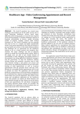 International Research Journal of Engineering and Technology (IRJET) e-ISSN: 2395-0056
Volume: 09 Issue: 05 | May 2022 www.irjet.net p-ISSN: 2395-0072
© 2022, IRJET | Impact Factor value: 7.529 | ISO 9001:2008 Certified Journal | Page 777
Healthcare App - Video Conferencing Appointment and Record
Management
Yamini Barhate1, Shivani Patil2, Samradhni Patil3
1,2,3Usha Mittal Institute of Technology SNDT Women’s University, Mumbai
Guide: Dr. Anita Morey, Usha Mittal Institute of Technology SNDT Women’s University, Mumbai
---------------------------------------------------------------------***---------------------------------------------------------------------
Abstract - The Covid-19 pandemic has created many
challenges and problems for all the public services due to
social distancing. Healthcare services faced major
difficulties while serving people, as it was the most required
service during pandemic. It includes inadequate capacity of
hospitals, unavailability of doctors, rapidly increasing
number of patients, avoiding contacts while medical
treatment, etc. The Covid-19 pandemic was the powerful
alert that we live in a complex and highly unpredictable
world. It was nearly impossible for all to step out of home to
get any health care services. In the midst of these problems
and challenges lies an opportunity for the healthcare
industry to be in a better position and transform their
situation. The major challenge was lack of adequate
capacity to handle the increasing patient volume. Many of
the people were not able to get treated because of
unavailability of beds. Managing and guiding patients in
this pandemic was being difficult for healthcare managers
and the government. To keep the healthcare industry
working during such pandemic, executives need to take
steps towards creating a safe patient care process and
environment. Our application facilitates the user with online
booking of video appointments as well as in-person
appointments with the specialist doctor with few clicks.
Receipts for successfully booked appointments will be sent
to patients via email. The application will also provide
facility for saving previous record and history management
for an individual user. Expense tracking of all appointments
will be taken care of in the application. This results in time
saving and cost-effective application for the healthcare
sector. Also patients can register for blood donation and
organ donation through our app. Patient can see the history
of their past appointments. For self disease management
and patient education health articles are provided. The
main benefit of our application is that the patient does not
need to step out for minor medical problems.
Key Words:Covid-19, Application, Patients, Time-
saving, Cost-effective, Pandemic.
1. INTRODUCTION
The Covid-19 pandemic had an adverse effect on
healthcare infrastructure all over the globe. As India has a
huge population it became more difficult to provide
medical services to each of us. Many people were not able
to have access to medical facilities owing to the lockdown
and social distancing. Unavailability of beds was the major
challenge for hospitals, eventually many people couldn't
get treatment on time. Nowadays, smartphones have
reached every hand and every home. As a result, people
are making use of the beneficial mobile applications to
make their everyday life easier. The number of
smartphone users is growing rapidly, including among
healthcare professionals. In the pandemic situation it
becomes difficult to go out even for medical purposes.
Many medical applications for smartphones have been
developed and widely used by healthcare professionals
and patients. Also, smartphones can play a vital role in
patient education, disease self-management, and remote
monitoring of patients. This small device can be used as a
tool of awareness.
Our application named Pocket Doctor helps users
to book appointments and interact with doctors anytime
and anywhere. It provides easy access to specialist doctors
in a few clicks. The appointment can be taken for in-
person visit as well as online video appointment. After
successfully securing the appointment slot, patients will
get the receipt via email. Pocket Doctor app being
facilitated with video conferencing features allows the
user to get good medical consultation without stepping
out of home. Also provides facility for previous records
and previous appointment history management for
individual users which make our application more user
friendly. In addition to the above, it also enables users to
register for blood and organ donation. Also the App keeps
track of expenses for the appointments. The main
objective of our application is to develop a platform that
provides a anywhere, anytime available service for
patients to get diagnosed or interact with doctors through
the online video conferencing with a medical record
management feature. This results in the cost effectiveness
of the app and saves time.
2. PROPOSED FRAMEWORK
Fig 1. Shows the flow of our proposed system. Some of the
existing systems only have appointment booking whereas
our proposed system provides online video consultation
anytime and anywhere. In this system, for crowded
hospitals in person appointment is provided which is
missing from the existing systems. Other features that are
provided in the proposed system over the existing systems
 