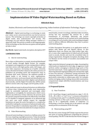 International Research Journal of Engineering and Technology (IRJET) e-ISSN: 2395-0056
Volume: 09 Issue: 05 | May 2022 www.irjet.net p-ISSN: 2395-0072
© 2022, IRJET | Impact Factor value: 7.529 | ISO 9001:2008 Certified Journal | Page 806
Implementation Of Video Digital Watermarking Based on Python
your videos secure and protected from any kind of external
sources. This technology can ensure copyright protection of
digital media, data authentication and security. This
technology can even help for hiding messages related to a
signal into itself. This process is similar to the steganography.
In this technology we describe how encryption and decryption
of video is done.
Key Words: digital watermark, encryption, decryption,DCT
1.INTRODUCTION
A. Idea for watermarking
Now a days so information is created, stored anddistributed
in social medias through digital format. For example,
newspapers and magazines arenowcomingonlinetodeliver
real-time stories with high-quality audio, still images, and
even video sequences. Increasing use of public networks
such as the Internet further enhances the online presence of
publishers by providing quick and inexpensive ways to
distribute their work. However, the explosive growth of
digital media is not limited to news organizations.
Commercial music can be purchased and downloaded over
the Internet, stock photo providers digitize and sell photos
electronically, and the Digital Versatile Disc (DVD) system
delivers movies with crisp images and CD-quality sound.
Sadly, media put away in advanced structurearedefenseless
in various ways. Computerized media, most importantly,
might be essentially replicated and rearranged, either
legitimately or wrongfully, for minimal price what's more,
without any deficiency of data. Likewise, the present quick
PCs permit computerized media to be effectively controlled,
so it is feasible to integrate segments of an advanced sign
into one's own work without respect for copyright
limitations set upon the work. Encryption is a conspicuous
method for making the conveyance of advancedmedia safer,
however frequently it is absolutely impossible to safeguard
data whenever it has been decoded into its uniquestructure.
B. Video Watermarking
Advanced watermarking is viewed as a halfway answer for
the issue of getting copyright possession. Today developing
notoriety of video-based applications, for example, Internet
mixed media, remote recordings, individual videorecorders,
set-top box has expanded the interest for a solid
transmission of recordings. Obviously, any picture
watermarking method can be reached out to watermarking
recordings yet in all actuality video watermarkingstrategies
need to address different difficulties than that in picture
watermarking plans.
A Video Encryption Decryption is an application made in
python with tkinter gui and OpenCv library. In this
application client can choose any video (either mpy, mkv,
avi, or some other augmentation of video) and will actually
want to encode, decode and reset the scrambled video to
unique organization. Alongside encryption, decoding, client
can likewise see the review of encoded, unscrambled and
unique video.
High connectionbetween'sprogressive edges.Assumingfree
watermarks are implanted on each edge, an aggressor could
perform outline averaging to eliminate huge parts of the
inserted watermark. • Some applications like transmission
observingdemandongoinghandlingandconsequentlyought
to have low intricacy. • Imbalance among movement and
unmoving districts. • Watermarked video groupings are
particularly vulnerable to robbery goes after, for example,
outline averaging, outline trading, measurable examination,
computerized simple (AD/DA) transformations and lossy
compressions.
2. Proposed System
1) Haar Transform
A 1D, 1-level Haar change is performed on a sign, f = (f1, f2,
f3, f4,..., fN-1, fN) f-> a^1 | d^1 [-] a^1 is known as thepattern
or running normal, and d^1 is called fluctuation variance or
running contrast. [-] This cycle can be rehashed until there
stops to be a significantly number of midpoints. [-]
Performing a converse change just to the pattern sub-sign
would permit an estimation of the first sign.
2) Watermarking using DCT
The discrete cosine change (DCT) helps separate the picture
into parts of varying significance (regarding the picture's
visual quality). The DCT is like the discreteFourierchange:it
Abhishek Bajaj
Student, Electronics and Communication Engineering, Indian Institute of Information Technology, Nagpur.
---------------------------------------------------------------------***---------------------------------------------------------------
Abstract – Digital watermarking is a technology to make
 