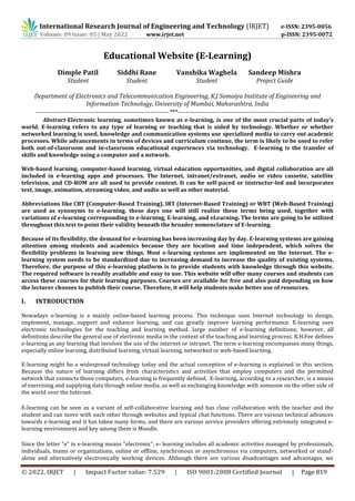 International Research Journal of Engineering and Technology (IRJET) e-ISSN: 2395-0056
Volume: 09 Issue: 05 | May 2022 www.irjet.net p-ISSN: 2395-0072
© 2022, IRJET | Impact Factor value: 7.529 | ISO 9001:2008 Certified Journal | Page 819
Educational Website (E-Learning)
Dimple Patil Siddhi Rane Vanshika Waghela Sandeep Mishra
Student Student Student Project Guide
Department of Electronics and Telecommunication Engineering, K.J Somaiya Institute of Engineering and
Information Technology, University of Mumbai, Maharashtra, India
----------------------------------------------------------------***--------------------------------------------------------------------
Abstract-Electronic learning, sometimes known as e-learning, is one of the most crucial parts of today's
world. E-learning refers to any type of learning or teaching that is aided by technology. Whether or whether
networked learning is used, knowledge and communication systems use specialized media to carry out academic
processes. While advancements in terms of devices and curriculum continue, the term is likely to be used to refer
both out-of-classroom and in-classroom educational experiences via technology. E-learning is the transfer of
skills and knowledge using a computer and a network.
Web-based learning, computer-based learning, virtual education opportunities, and digital collaboration are all
included in e-learning apps and processes. The Internet, intranet/extranet, audio or video cassette, satellite
television, and CD-ROM are all used to provide content. It can be self-paced or instructor-led and incorporates
text, image, animation, streaming video, and audio as well as other material.
Abbreviations like CBT (Computer-Based Training), IBT (Internet-Based Training) or WBT (Web-Based Training)
are used as synonyms to e-learning. these days one will still realize these terms being used, together with
variations of e-learning corresponding to e-learning, E-learning, and eLearning. The terms are going to be utilized
throughout this text to point their validity beneath the broader nomenclature of E-learning.
Because of its flexibility, the demand for e-learning has been increasing day by day. E-learning systems are gaining
attention among students and academics because they are location and time independent, which solves the
flexibility problems in learning new things. Most e-learning systems are implemented on the Internet. The e-
learning system needs to be standardized due to increasing demand to increase the quality of existing systems.
Therefore, the purpose of this e-learning platform is to provide students with knowledge through this website.
The required software is readily available and easy to use. This website will offer many courses and students can
access these courses for their learning purposes. Courses are available for free and also paid depending on how
the lecturer chooses to publish their course. Therefore, it will help students make better use of resources.
I. INTRODUCTION
Nowadays e-learning is a mainly online-based learning process. This technique uses Internet technology to design,
implement, manage, support and enhance learning, and can greatly improve learning performance. E-learning uses
electronic technologies for the teaching and learning method. large number of e-learning definitions; however, all
definitions describe the general use of electronic media in the context of the teaching and learning process. K.H.Fee defines
e-learning as any learning that involves the use of the internet or intranet. The term e-learning encompasses many things,
especially online learning, distributed learning, virtual learning, networked or web-based learning.
E-learning might be a widespread technology today and the actual conception of e-learning is explained in this section.
Because the nature of learning differs from characteristics and activities that employ computers and the permitted
network that connects those computers, e-learning is frequently defined. E-learning, according to a researcher, is a means
of exercising and supplying data through online media, as well as exchanging knowledge with someone on the other side of
the world over the Internet.
E-learning can be seen as a variant of self-collaborative learning and has close collaboration with the teacher and the
student and can move with each other through websites and typical chat functions. There are various technical advances
towards e-learning and it has taken many forms, and there are various service providers offering extremely integrated e-
learning environment and key among them is Moodle.
Since the letter "e" in e-learning means "electronic", e- learning includes all academic activities managed by professionals,
individuals, teams or organizations, online or offline, synchronous or asynchronous via computers, networked or stand-
alone and alternatively electronically working devices. Although there are various disadvantages and advantages, we
 