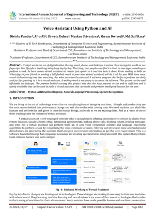 International Research Journal of Engineering and Technology (IRJET) e-ISSN: 2395-0056
Volume: 09 Issue: 05 | May 2022 www.irjet.net p-ISSN: 2395-0072
© 2022, IRJET | Impact Factor value: 7.529 | ISO 9001:2008 Certified Journal | Page 832
Voice Assistant Using Python and AI
Divisha Pandey1, Afra Ali2, Shweta Dubey3, Muskan Srivastava4, Shyam Dwivedi5, Md. Saif Raza6
1, 2,3,4, Student of B. Tech fourth year, Department of Computer Science and Engineering, Rameshwaram Institute of
Technology & Management, Lucknow, India
5Assistant Professor and Head of Department CSE, Rameshwaram Institute of Technology and Management,
Lucknow, India
6
Assistant Professor, Department of CSE, Rameshwaram Institute of Technology and Management, Lucknow, India
------------------------------------------------------------------------***------------------------------------------------------------------------------
Abstract – Today’s era is the era of digitalization. Having smart phones and desktops is no less than having the world on our
fingertips. Our lifestyle is involving being busy day by day. That busy, that people even find it a load to even type something to
perform a task. So here comes virtual assistant at rescue. Just speak to it and the task is done. From sending a hello on
WhatsApp to your friend to sending a full fleshed email to your boss virtual assistant will do it all for you. With time voice
search is dominating over text searching. But what are virtual assistants? A software program that helps us perform our daily
task just by speaking to it is a virtual assistant. A waking word is necessary to activate the software. This system can be used
efficiently on desktops. The premise behind starting this project was that the data present on the web is sufficient and is
openly available that can be used to build a virtual assistant that can make and perform intelligent decision for the user.
Index Terms – Python, Artificial Intelligence, Natural Language Processing, Speech Recognition.
1. INTRODUCTION
We are living in the era of technology where the era is replacing human beings by machines. Lifestyle and productivity are
the main reason behind this performance change and will also evolve with coming time. We need machine that think like
humans and perform the task given to them by human beings, and to do so we are training them. And as a result of one of
these training came the concept of virtual assistant.
A virtual assistant is self-employed software who is specialized in offering administrative services to clients from
remote location, usually a home office. Scheduling appointments, making phone calls, booking tickets, sending messages
and what not a virtual assistant can perform them all. It uses voice recognition features and language processing
algorithms to perform a task by recognizing the voice command of users. Filtering out irrelevant noise and background
disturbances are ignored by the assistant itself and give out relevant information as per the user requirement. This is a
software-based technology but companies nowadays are creating special devices integrated with this system that perform
tasks. Amazon Alexa is one such example.
Day by day drastic changes are forming out in technologies. These changes are making it necessary to train our machines
with advancement. Deep learning, machine learning and neural network are some of the current technologies that involve
in the training of machines for their advancement. Voice assistant have made possible human and machine conversation.
Fig -1: Backend Working of Virtual Assistant
 