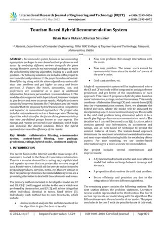 International Research Journal of Engineering and Technology (IRJET) e-ISSN: 2395-0056
Volume: 09 Issue: 05 | May 2022 www.irjet.net p-ISSN: 2395-0072
© 2022, IRJET | Impact Factor value: 7.529 | ISO 9001:2008 Certified Journal | Page 870
Tourism Based Hybrid Recommendation System
Brian Davis Ukken1, Rhutuja Salunke2
1,2 Student, Department of Computer Engineering, Pillai HOC College of Engineering and Technology, Rasayani,
Maharashtra, INDIA
---------------------------------------------------------------------***---------------------------------------------------------------------
Abstract - Recommender system focuses on recommending
appropriate packages to users based on their preferences and
tastes by analyzing different reviews alongside the given
ratings. However, users do not rate enough packages to make
the collaborating filtering algorithm, leading to a cold start
problem. The following solutions areincludedinthisprojectto
overcome the said problems: 1. the project combines Content-
Based filtering along with the above algorithm to solve cold-
start user problems and get higher accuracy and better
precision. 2. Factors like hotels, destination, cost, and
preferences are considered as a piece of additional
information for a more personalised recommendation. 3. This
model is also integrated with Aspect BasedSentimentAnalysis
to give better and more accurate results. Multiple tests were
conducted on several datasets like TripAdvisor, andtheresults
revealed that the proposed hybrid framework is competitive
and superior to conventional approaches. The project also
includes variouselementssuchas a Semi-supervisedClustering
algorithm which classifies the facets of the given vocabulary
into nine pre-defined groups known as tour aspects. The
ratings and reviews are stored in our database, which helps
and enhances the desired solutions. Hence, the hybrid
approach increases the efficiency of the results.
Key Words: collaborative filtering, recommender
system, content-based filtering, tour package,
predictions, ratings, hybrid model, sentiment analysis
1. INTRODUCTION
The recent boom in the Internet and the broad scope of E-
commerce has led to the flow of tremendous information.
There is a massive demand for creating very sophisticated
and superior systems that can process this massive surge of
data. Furthermore, it should aid theusers to makechoices by
proposing products, services, items, etc. that are similar to
their respectivepreferences. Recommendationsystemsarea
promising alternativetodeal withthesedemandsandissues.
The primary methods included to develop this model are CF
and CB. CB [1] will suggest articles to the users which was
preferred by them earlier, and CF [2], will advise things that
other individual, identical in tastes, liked before [3].
Individually, each method has its own drawbacks, which
include:
 Limited content analysis: Not sufficient content for
the algorithm to give the desired results
 New item problem: Not enough interactions with
the users.
 New user problem: The newer users cannot be
recommended items since the model isn’t aware of
the user’s tastes.
 Cold start problem, etc.
A hybrid recommender system will be implemented where
the CB and CF methods will be integratedtoanticipatebetter
predictions and get better of the impediments of each
approach. This research proposes a hybrid system based on
users' information, ratings, and writtenreviews. Thismainly
combines collaborativefiltering(CF)andcontent-based(CB)
into the recommendation system. Here, we alternate the
hybrid direction, where the model will be enhanced by
incorporating aspect-based sentiment analysis. This results
in the cold start problem being eliminated, which in turn
would give high-performance recommendation results. The
details of each tour will be stored in an SQL database, which
contains general tour information, its assessment and
ratings, and an item-based CF technique to predict the
unrated features of tours. The lexicon-based approach
determines the sentiment orientationtowardstourfeatures,
and semi-supervised clusteringbuildsthevocabularyoftour
aspects. For tour searching, we use context-based
information to give a more accurate recommendation.
Our project includes several contributions and
improvements:
 A hybrid method to build a betterandmoreefficient
model that makes exchange between coverage and
accuracy.
 A proposition that resolves the cold start problem.
 Better efficiency and precision are due to the
integration of the two different algorithms.
The remaining paper contains the following sections: The
next section defines the problem statement. Literature
review work is represented in the third section. The fourth
section represents our model along with thealgorithms.The
fifth section reveals the end results of our model. The paper
concludes in Section 7 with the possible future of this work.
 
