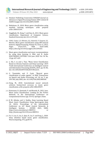 International Research Journal of Engineering and Technology (IRJET) e-ISSN: 2395-0056
Volume: 09 Issue: 05 | May 2022 www.irjet.net p-ISSN: 2395-0072
© 2022, IRJET | Impact Factor value: 7.529 | ISO 9001:2008 Certified Journal | Page 942
[3] Hindawi Publishing Corporation EURASIP Journal on
Advances in Signal Processing Volume 2007, Article ID
36409, 8 pages doi:10.1155/2007/36409
[4] Bahuleyan, H., 2018. Music genre classification using
machine learning techniques. arXiv preprint
arXiv:1804.01149.
[5] Haggblade, M., Hong, Y. and Kao, K., 2011. Music genre
classification. Department of Computer Science,
Stanford University doi=10.1.1.375.204
[6] Y.M.G. Costa, L.S. Oliveira, A.L. Koerich, F. Gouyon, J.G.
Martins, Music genre classification using LBP textural
features, Signal Processing, Volume 92, Issue 11, 2012,
Pages 2723-2737, ISSN 0165-1684,
https://doi.org/10.1016/j.sigpro.2012.04.023.
[7] Music genre classification and music recommendation
by using deep learning A. Elbir and N. Aydin
ELECTRONICS LETTERS 11th June 2020 Vol. 56 No.
12 pp. 627–629
[8] L. Shi, C. Li and L. Tian, "Music Genre Classification
Based on Chroma Features and Deep Learning," 2019
Tenth International Conference on Intelligent Control
and Information Processing (ICICIP), 2019, pp. 81-86,
doi: 10.1109/ICICIP47338.2019.9012215.
[9] G. Tzanetakis and P. Cook, "Musical genre
classification of audio signals," in IEEE Transactions
on Speech and Audio Processing, vol. 10, no. 5, pp.
293-302, July 2002, doi: 10.1109/TSA.2002.800560.
[10] Dong, M., 2018. Convolutional neural network
achieves human-level accuracy in music genre
classification. arXiv preprint arXiv:1802.09697.
[11] Kostrzewa, D., Kaminski, P. and Brzeski, R., 2021, June.
Music Genre Classification: Looking for the Perfect
Network. In the International Conference on
Computational Science (pp. 55-67). Springer, Cham.
[12] K M, Athulya and S, Sindhu, Deep Learning Based
Music Genre Classification Using Spectrogram (July
10, 2021). Proceedings of the International
Conference on IoT Based Control Networks &
Intelligent Systems - ICICNIS 2021, SSRN:
https://ssrn.com/abstract=3883911 or
http://dx.doi.org/10.2139/ssrn.3883911
[13] Yu, Y., Luo, S., Liu, S., Qiao, H., Liu, Y. and Feng, L., 2020.
Deep attention based music genre classification.
Neurocomputing, 372, pp.84-91.
 