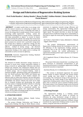 © 2022, IRJET | Impact Factor value: 7.529 | ISO 9001:2008 Certified Journal | Page 943
Design and Fabrication of Regenerative Braking System
Prof. Praful Randive1, Akshay Bondre2, Mayur Pardhi3, Vaibhav Rotake4, Chetan Belkhede5 ,
Pavan Wanare6
1Professor, Department of Mechanical Engineering, Abha Gaikwad patil college of engineering, Nagpur
2-6 Student, Department of Mechanical Engineering, Abha Gaikwad patil college of engineering, Nagpur.
--------------------------------------------------------------------------***----------------------------------------------------------------------
ABSTRACT - In today’s world, there is an energy crisis
and the natural resources are exhausting at higher rate,
there is a requirement of such a technology that helps to
recover the energy, that is usually wasted. so, here comes the
technology called regenerative braking system .the
regenerative braking system is energy recovery mechanism
that helps automobiles or objects to recover its kinetic
energy by slowing the vehicles .the energy that recover from
an object it can used directly or further can be used for the
future purpose by converts into a particular energy form
like storing into a battery or capacitors .energy can also
store in the rotating flywheel which is the cost efficient and
effective method of storing energy . the electrical
automobile used the motor as a generator while operating
regenerative braking so the output used to recharge the
automobile as well as increase its efficiency.
Keywords: Generator, Regenerative braking, Flywheel
Brake pad, Energy recovery
1. Introduction
The demand of reliable alternative energy resources is
increase in recent years .todays automotive industry is
doing a research on getting higher efficiency and reduce
exhaust gas emission .the commercial vehicles that are
mostly used as refuse trucks and delivery vehicles lose lot
of kinetic energy due to frequent braking , leads to
emission of higher greenhouse gases and consumption of
fuel .the Diesel particular filter (DPF) and Exhaust gas
emission are installed in most modern vehicles are
effective ways to reduce the emission but not GHG gases.
regenerative braking system is the best feature of electric
automobiles. the electric vehicles lose most of its range
due to frequent braking and decelerating. the energy
recovery system is helping electrified vehicles to reducing
the energy consumption. there are two types of
regenerative system used in commercial vehicles. the
boost recuperation system and regenerative braking
system. 50 % to 80% of braking energy loss of commercial
vehicles according to current braking.
2. LITERATURE SURVEY
[1]. Sayed Nashit, Sufiyan Adhikari, Shaikh Farhan,
Srivastava Avinash and Amruta G
- The project (‘Design, Fabrication and Testing of
Regenerative Braking Test Rig for BLDC Motor) creates
awareness to engineers towards energy efficiency and
energy conservation. The regenerative braking cannot
used as primary braking system, it works more efficient at
higher speed. The project describes us about the bright
and green future of efficient energy due to automobiles as
they help to regain the waste part by regenerative braking
system
[2]. Tushar L. Patil, Rohit S. Yadav, Abhishek D. r, Mahesh
Saggam, Ankul Pratap
- The project (Performance improvement of
Regenerative braking system) the techniques to increase
the efficiency of the regenerative braking system is
mentioned. Due to the use of light weight automobile
components increase the overall performance, in
regenerative braking system super capacitors can improve
the conversion rate.
[3]. C. Jagadeesh Vikram, D. Mohan Kumar, Dr. P. Naveen
Chandra
-The project Fabrication should done according to the
given measures in automotive transportation to get
maximum performance in braking.in regenerative braking
system the execution is important.
[4]. Ketan Warake, Dr. S. R. Bhahulikar, Dr. N. V. Satpute
- This system is developed regenerate the wasted
battery charge of vehicle. Generally, the friction brakes
covert energy into heat which is affected to the
surrounding. The mechanical energy of the generator is
converted into the useful charge of the battery. As the
regenerative braking system cannot bring vehicle to rest
that’s why it cannot be used as primary braking system.
The Project shows 11% of battery charge can be recovered
by this system which is either waste in heat due to friction
brakes.
3. Working Principle
The regenerative braking is a braking system
/mechanism that helps the vehicle to increase its
efficiency by using mechanical energy of motor to
transform kinetic energy into electrical energy fed back to
the battery source. Evidently, good part of kinetic energy
transforms by regenerative braking system to power the
battery, using the same idea as alternator.
International Research Journal of Engineering and Technology (IRJET) e-ISSN: 2395-0056
Volume: 09 Issue: 05 | May 2022 www.irjet.net p-ISSN: 2395-0072
 