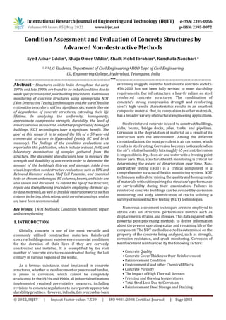 International Research Journal of Engineering and Technology (IRJET) e-ISSN: 2395-0056
Volume: 09 Issue: 05 | May 2022 www.irjet.net p-ISSN: 2395-0072
© 2022, IRJET | Impact Factor value: 7.529 | ISO 9001:2008 Certified Journal | Page 1003
Condition Assessment and Evaluation of Concrete Structures by
Advanced Non-destructive Methods
Syed Azhar Uddin1, Khaja Omer Uddin2, Shaik Mohd Ibrahim3, Kanchala Nanchari 4
1, 2, 3 UG Students, Department of Civil Engineering 4 HOD Dept of Civil Engineering
ISL Engineering College, Hyderabad, Telangana, India
---------------------------------------------------------------------***---------------------------------------------------------------------
Abstract - Structures built in India throughout the early
1970s and late 1980s are found to be in bad condition due to
weak specifications and poor building procedures. Continuous
monitoring of concrete structures using appropriate NDT
(Non Destructive Testing) technologies and the use of feasible
restoration procedures aid in a significantdecreaseintherate
of degradation of concrete structures, extending their life
lifetime. In analysing the uniformity, homogeneity,
approximate compressive strength, durability, the level of
rebar corrosion in concrete, and other properties of damaged
buildings, NDT technologies have a significant benefit. The
goal of this research is to extend the life of a 50-year-old
commercial structure in Hyderabad (partly RC and brick
masonry). The findings of the condition evaluations are
reported in this publication, which include a visual, field, and
laboratory examination of samples gathered from the
structure. The document also discusses how to measure the
strength and durability of concrete in order to determine the
amount of the building's distress and damage. Aside from
visual inspection, nondestructive evaluations such asUPVand
Rebound Hammer values, Half Cell Potential, and chemical
tests on chosen undamaged RC columns, beams, and slabs are
also shown and discussed. To extend the life of the structure,
repair and strengthening procedures employing the most up-
to-date materials, as well as feasiblerestorationworkssuchas
column jacketing, shotcreting, anticorrosive coatings, and so
on, have been recommended.
Key Words: (NDT Methods; Condition Assessment; repair
and strengthening
1. INTRODUCTION
Globally, concrete is one of the most versatile and
commonly utilised construction materials. Reinforced
concrete buildings must survive environmental conditions
for the duration of their lives if they are correctly
constructed and installed. It is exemplified by the vast
number of concrete structures constructed during the last
century in various regions of the world.
As a ferrous substance, steel implanted in concrete
structures, whether as reinforcementorprestressedtendon,
is prone to corrosion, which cannot be completely
eradicated. In the 1970s and 1980s,all industrialisednations
implemented required preventative measures, including
revisions to concrete regulations to incorporateappropriate
durability practises. However, in India,thisprocesshasbeen
extremely sluggish; even the fundamental concrete code IS:
456-2000 has not been fully revised to meet durability
requirements. Our infrastructure is heavily reliant on steel
reinforced concrete structures. The combination of
concrete's strong compression strength and reinforcing
steel's high tensile characteristics results in an excellent
composite material that, in comparison to other materials,
has a broader variety of structural engineering applications.
Steel reinforced concrete is used to construct buildings,
slabs, beams, bridge decks, piles, tanks, and pipelines.
Corrosion is the degradation of material as a result of its
interaction with the environment. Among the different
corrosion factors, the most prevalent is air corrosion, which
results in steel rusting. Corrosion becomes noticeable when
the air's relative humidity hitsroughly65percent.Corrosion
is impossible in dry, clean air and waterwitha freezingpoint
below zero. Thus, structural health monitoring is critical for
determining the extent of deterioration over time. Non-
destructive testing (NDT) is a critical component of a
comprehensive structural health monitoring system. NDT
techniques aid in determining the quality and homogeneity
of materials without impairing the structure's performance
or serviceability during their examination. Failures in
reinforced concrete buildings can be avoided by corrosion
monitoring and early identification of cracks utilising a
variety of nondestructive testing (NDT) technologies.
Numerous assessment techniques are now employed to
obtain data on structural performance metrics such as
displacements, strains, and stresses. This data is paired with
powerful post-processing methods to derive information
about the present operating status and remaining life of the
component. The NDT method selected is determined on the
property of the concrete being analysed, such as strength,
corrosion resistance, and crack monitoring. Corrosion of
Reinforcement is influenced by the following factors:
• Concrete Quality
• Concrete Cover Thickness Over Reinforcement
• Reinforcement Condition
• Environmental and other Chemical Effects
• Concrete Porosity
• The Impact of High Thermal Stresses
• Freezing and thawing temperatures
• Total Steel Loss Due to Corrosion
• Reinforcement Steel Storage and Stacking
 