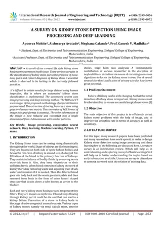 International Research Journal of Engineering and Technology (IRJET) e-ISSN: 2395-0056
Volume: 09 Issue: 05 | May 2022 www.irjet.net p-ISSN: 2395-0072
© 2022, IRJET | Impact Factor value: 7.529 | ISO 9001:2008 Certified Journal | Page 1053
A SURVEY ON KIDNEY STONE DETECTION USING IMAGE
PROCESSING AND DEEP LEARNING
Apoorva Mohite1, Aishwarya Avatade2, Meghana Galande3, Prof. Ganesh V. Madhikar4
1-3Student, Dept. of Electronics and Telecommunication Engineering, Sinhgad College of Engineering,
Maharashtra, India.
4Assistant Professor, Dept. of Electronics and Telecommunication Engineering, Sinhgad College of Engineering,
Maharashtra, India
---------------------------------------------------------------------***---------------------------------------------------------------------
Abstract – As result of our current life style kidney stone
has become a common health issue. There are inaccuracies in
the classification of kidney stone due to the presence of noise.
Also, quick and correct diagnosis of kidney stone is essential
which is observed to be lacking in the currently followed
practices.
It's difficult to obtain results for large dataset using human
inspection, this is where an automated kidney stone
classification is implemented. The automated system uses
image processing and deep learning method. The MIR and CT
scan images of the proposed methodology of nephrolithiasis is
preprocessed. The extraction of the key features is done using
gray level concurrent matrix. The conversion of RGB format of
image into gray format is essential. The color information of
the image is now reduced and converted into a single
dimensional from 3 dimensional with similar patterns.
Key Words: Image processing, convolution neural
network, Deep learning, Machine learning, Python, CT
scans.
1. INTRODUCTION
The Kidney Stone issue can be seeing rising dramatically
throughout the world. Shapeofkidneysarelikebeanshaped.
They are located on both side of spine behind bellies and
below the ribs. Size of kidney is around size of a largest fist.
Filtration of the blood is the primary function of kidneys.
They maintain balance of bodily fluids by removing waste
materials from it. Also, they keep electrolytes in their
sufficient levels. When blood comes into kidney the work of
kidney starts like removing waste and adjusting level ofsalt,
water and minerals if it is needed. Then this filtered blood
goes into body back and the waste goes into pelvis and then
removed from body in the form of urine funnel shaped
structure that drains down a tube known as ureter to the
bladder.
Each and every kidney stone having around ten percent tiny
filters. They are known as nephrons. If blood stops flowing
through kidney part it could be die and that can lead to a
kidney failure. Formation of a stone in kidney leads to
blockage of urine congenital anomalies cysts. Various types
of kidney stones namely viz renal calculi stone, struvite
stones, stage horn was analysed. A commendable
contribution of various researcher in the discipline of
nephrolithiasis detection via means of occurring numerous
algorithms to locate the kidney stone is seen. Use of neural
network for the classification of urinary calculus has shown
great potential.
1.1 Problem Statement
Failure of Kidney can be a life changing. So that the initial
detection of kidney stone is important. Kidney stones must
first be identified to ensuresuccessfulsurgicaloperations.[3]
1.2 Objective
The main objective of this project is to efficiently detect
kidney stone problems with the help of image, and to
improve the detection rate in terms of accuracy as well as
sensitivity.
2. LITERATURE SURVEY
For this topic, many research papers have been published
and many researchers have work upon it, in order to design
Kidney stone detection using image processing and deep
learning few of the following are discussed here. Literature
survey is an information review. Which will help us in
understanding and exploring concept of basis learningsSo it
will help us in better understanding the topics based on
early information available. Literature survey is often done
to connect our work with the relation of existing data.
 