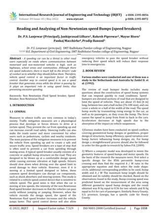 International Research Journal of Engineering and Technology (IRJET) e-ISSN: 2395-0056
Volume: 09 Issue: 05 | May 2022 www.irjet.net p-ISSN: 2395-0072
Reading and Analyzing of Non-Newtonian speed Bumps (speed breakers)
Dr. P.S. Lanjewar (Principal), Jankiprasad Lilhare1, Rakesh Piprewar2, Mayur Bisen3
Pankaj Macchirke4,Pradip Bansod5
Dr. P.S. Lanjewar (principal), SMT Radhikatai Pandav college of Engineering, Nagpur
1,2,3,4,5 B.E. Department of Civil Engineering, SMT Radhikatai Pandav college of Engineering, Nagpur
---------------------------------------------------------------------***---------------------------------------------------------------------
Abstract - A speeding car can be a threat to other road
users especially on roads where communication between
motorized and non-motorized vehicles is high, such as
highways, school areas and communities. Although there
are speed indicators, there is much left to the drivers' code
of conduct as to whether they should follow them. Therefore,
vehicle speed control is an important factor in traffic
control. Another way to control speed is to use a speed
breaker that generates stress while the driver is passing by.
It plays an important role in using speed limits, thus
preventing excessive speeding.
Keywords: Non Newtonian Fluid Speed breaker, Speed
Breaker, Non-Newtonian Fluid
1. INTRODUCTION
1.1 GENERAL
Measures to silence traffic are very common in today's
society. Traffic mitigation measures are a physiological
process that develops or forces drivers to drive at a
certain speed. They prevent the car from speeding up and
can increase overall road safety. Silencing traffic can also
make the roads easier and more convenient for other
users such as pedestrians, cyclists and nearby residents.
The main purpose of the mitigation measures is to prevent
the vehicle from speeding up and to create a safe and
secure traffic area. Speed breakers are a type of step that
is often used to prevent a car from speeding through
seating areas. A typical speed breaker usually consists of a
concrete or asphalt hump structure on the road. They are
designed to be blown up at a comfortable design speed,
while causing extreme vibration at high speeds. Drivers
should slow down when driving over the speed limit to
avoid damage to their vehicle. However, even if it is
moving at a limited speed designed or below, these
common speed developers can disrupt car components,
such as shock absorbers and steering system. This study is
related to a vehicle speed control device that is sensitive to
vehicle speed. The good news is that when the car is
moving at low speeds, the intensity of the non-Newtonian
fluid speed breaker decreases so that the vehicles can pass
easily without jumping or jumping. However, when the
vehicle exceeds the design speed, the speed of the
Newtonian fluid speed breaker increases and the vehicle
jumps faster. This speed control device will also allow
emergency vehicles to pass the speed breaker without
reducing their speed which will reduce their response
time to emergencies.
2. BOOK REVIEW
Various studies were conducted and one of them was a
study in the Netherlands and Australia by Zaidel D. et
al. (1992).
The review of road bumper books includes many
questions about the construction of speed bump systems
that can respond quickly to road conditions. Speed
bumpers are elevated sections of road that are designed to
limit the speed of vehicles. They are about 15 feet [4 m]
long, between two and a half inches [76-100 mm], and can
cover a whole or a half of the width of the road. The speed
bump works by transmitting rising energy to the car, as
well as its passengers, as they cross the bump. The force
causes the speed to jump from front to back in the cars.
Acceleration decreases at high speeds due to the
absorption of the impact on vehicle suspension.
1)Various studies have been conducted on speed conflicts
covering geometrical bump designs or guidelines, proper
design of structures, bump efficiency, speed variation over
bump, factors influencing bump designs, etc. For bump
design a straightforward process should also be followed
in order for this guide to research by Sahoo P.K. (2009)
2) Where a computer model was developed to mimic the
geometric features of speed bumps and motor speeds. On
the basis of the research the measures were; first select a
specific design for the 85th percentile bump-cross
crossing and then find the required A / W ratio in the
appropriate equation and then select the node shape:
circle, additional corresponding profiles to be used, bump
width and A / W The maximum lump length should be
obtained and its validity should be checked. Based on the
observations found in the study, Bump crossing speed was
predicted based on the measurement of the area using
different geometric speed bump designs and the result
obtained was R-Sq equal to 0.56 for two wheels and R-Sq
equal to 0.6 for cars of passengers. Similarly Henry County,
U.S. province. Georgia, has a specific code for Henry
County.
© 2022, IRJET | Impact Factor value: 7.529 | ISO 9001:2008 Certified Journal | Page 1058
 