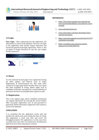 International Research Journal of Engineering and Technology (IRJET) e-ISSN: 2395-0056
Volume: 09 Issue: 05 | May 2022 www.irjet.net p-ISSN: 2395-0072
© 2022, IRJET | Impact Factor value: 7.529 | ISO 9001:2008 Certified Journal | Page 1121
3.4 Login
User Login - After registering into the application, the
information is stored in the database. The user can login
to the application with his/her unique Username and
Password generated through registration. There is also
an option of Forget Password in case the user forgets
his/her password.
3.2 Home
It is the welcome & main page of our application having
all other options and features such as Login,
Registration, & Announcement etc. This main menu
consists of a Login page which includes three user types
like Staff, Candidate & Voting. Admin rights such as
candidate verification and approval, creation/deletion of
particular election & result publication is given to staff.
3.3 Registration
This is the register page, where candidates (nominees)
can register themselves by entering the correct details.
After successful registration user id and password is
generated. All the information registered in the system is
saved in the database.
CONCLUSION
It is concluded that the application works well and
satisfies the admin and users during the time of voting.
The application is tried very best and errors are
debugged properly. The application is at the same time
accessed from more than one framework. Simultaneous
login from more than many places is tested.
REFERENCES
1. https://developers.google.com/android.com
www.openhandsetalliance.com/android_overvi
ew.html
2. www.androidcentral.com
3. www.valuecoders.com/hire-developers/hire-
android-developers
4. https://journals.sagepub.com/doi/abs/10.1177
/2056305115623802
5. https://academic.oup.com/jcmc/article-
abstract/19/3/430/4067551
 