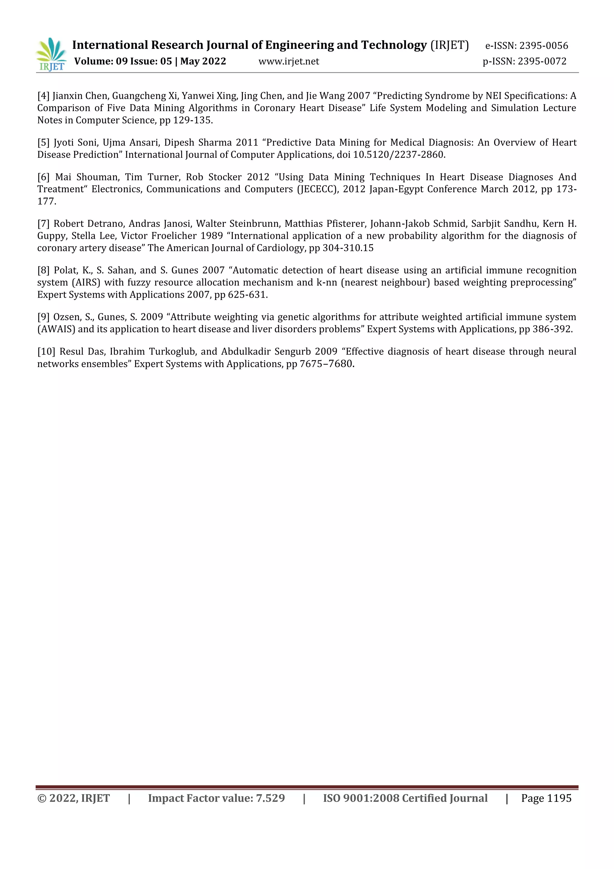 International Research Journal of Engineering and Technology (IRJET) e-ISSN: 2395-0056
Volume: 09 Issue: 05 | May 2022 www.irjet.net p-ISSN: 2395-0072
© 2022, IRJET | Impact Factor value: 7.529 | ISO 9001:2008 Certified Journal | Page 1195
[4] Jianxin Chen, Guangcheng Xi, Yanwei Xing, Jing Chen, and Jie Wang 2007 “Predicting Syndrome by NEI Specifications: A
Comparison of Five Data Mining Algorithms in Coronary Heart Disease” Life System Modeling and Simulation Lecture
Notes in Computer Science, pp 129-135.
[5] Jyoti Soni, Ujma Ansari, Dipesh Sharma 2011 “Predictive Data Mining for Medical Diagnosis: An Overview of Heart
Disease Prediction” International Journal of Computer Applications, doi 10.5120/2237-2860.
[6] Mai Shouman, Tim Turner, Rob Stocker 2012 “Using Data Mining Techniques In Heart Disease Diagnoses And
Treatment“ Electronics, Communications and Computers (JECECC), 2012 Japan-Egypt Conference March 2012, pp 173-
177.
[7] Robert Detrano, Andras Janosi, Walter Steinbrunn, Matthias Pfisterer, Johann-Jakob Schmid, Sarbjit Sandhu, Kern H.
Guppy, Stella Lee, Victor Froelicher 1989 “International application of a new probability algorithm for the diagnosis of
coronary artery disease” The American Journal of Cardiology, pp 304-310.15
[8] Polat, K., S. Sahan, and S. Gunes 2007 “Automatic detection of heart disease using an artificial immune recognition
system (AIRS) with fuzzy resource allocation mechanism and k-nn (nearest neighbour) based weighting preprocessing”
Expert Systems with Applications 2007, pp 625-631.
[9] Ozsen, S., Gunes, S. 2009 “Attribute weighting via genetic algorithms for attribute weighted artificial immune system
(AWAIS) and its application to heart disease and liver disorders problems” Expert Systems with Applications, pp 386-392.
[10] Resul Das, Ibrahim Turkoglub, and Abdulkadir Sengurb 2009 “Effective diagnosis of heart disease through neural
networks ensembles” Expert Systems with Applications, pp 7675–7680.
 