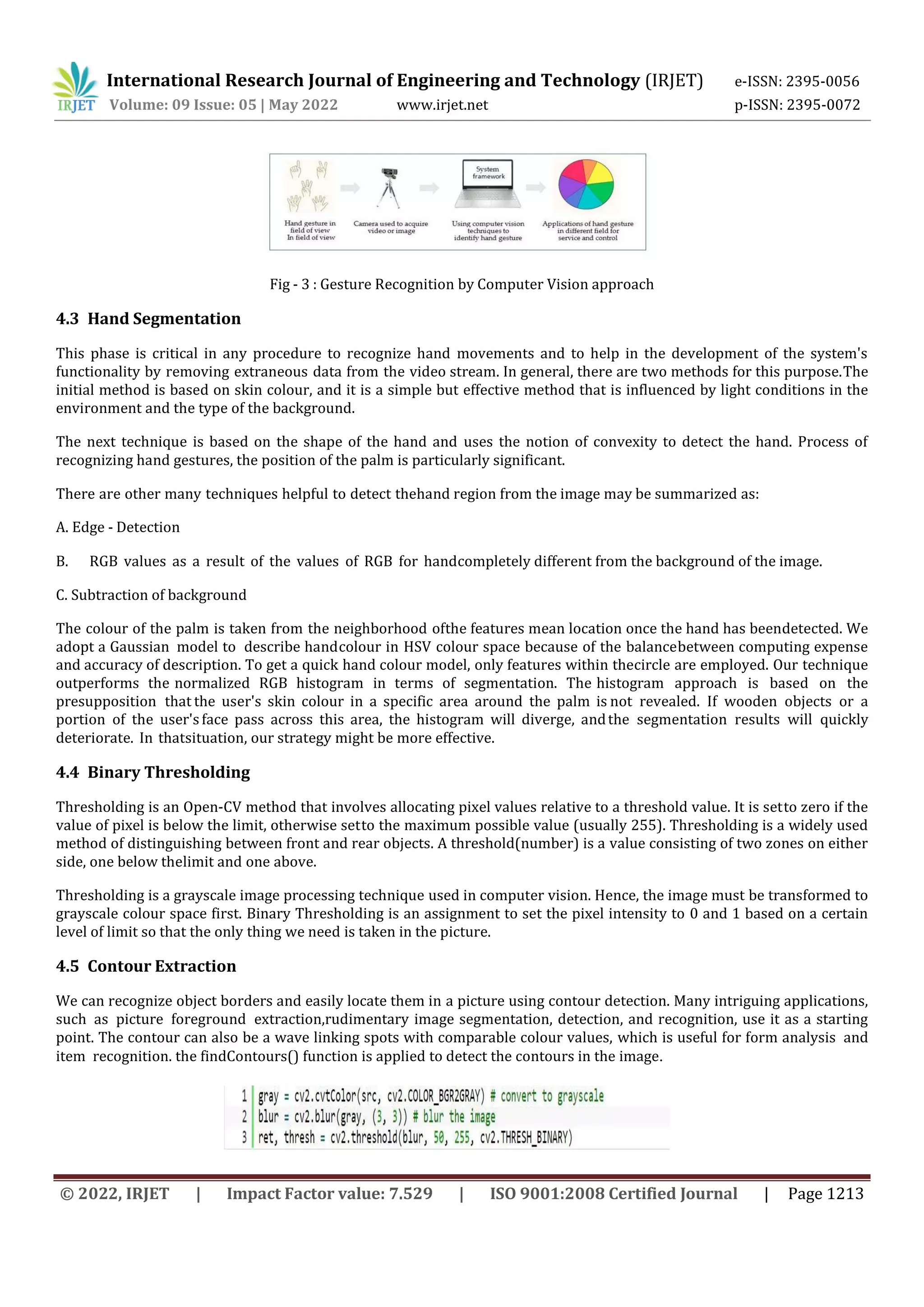 International Research Journal of Engineering and Technology (IRJET) e-ISSN: 2395-0056
Volume: 09 Issue: 05 | May 2022 www.irjet.net p-ISSN: 2395-0072
© 2022, IRJET | Impact Factor value: 7.529 | ISO 9001:2008 Certified Journal | Page 1213
Fig - 3 : Gesture Recognition by Computer Vision approach
4.3 Hand Segmentation
This phase is critical in any procedure to recognize hand movements and to help in the development of the system's
functionality by removing extraneous data from the video stream. In general, there are two methods for this purpose.The
initial method is based on skin colour, and it is a simple but effective method that is influenced by light conditions in the
environment and the type of the background.
The next technique is based on the shape of the hand and uses the notion of convexity to detect the hand. Process of
recognizing hand gestures, the position of the palm is particularly significant.
There are other many techniques helpful to detect thehand region from the image may be summarized as:
A. Edge - Detection
B. RGB values as a result of the values of RGB for handcompletely different from the background of the image.
C. Subtraction of background
The colour of the palm is taken from the neighborhood ofthe features mean location once the hand has beendetected. We
adopt a Gaussian model to describe handcolour in HSV colour space because of the balancebetween computing expense
and accuracy of description. To get a quick hand colour model, only features within thecircle are employed. Our technique
outperforms the normalized RGB histogram in terms of segmentation. The histogram approach is based on the
presupposition that the user's skin colour in a specific area around the palm is not revealed. If wooden objects or a
portion of the user'sface pass across this area, the histogram will diverge, andthe segmentation results will quickly
deteriorate. In thatsituation, our strategy might be more effective.
4.4 Binary Thresholding
Thresholding is an Open-CV method that involves allocating pixel values relative to a threshold value. It is setto zero if the
value of pixel is below the limit, otherwise setto the maximum possible value (usually 255). Thresholding is a widely used
method of distinguishing between front and rear objects. A threshold(number) is a value consisting of two zones on either
side, one below thelimit and one above.
Thresholding is a grayscale image processing technique used in computer vision. Hence, the image must be transformed to
grayscale colour space first. Binary Thresholding is an assignment to set the pixel intensity to 0 and 1 based on a certain
level of limit so that the only thing we need is taken in the picture.
4.5 Contour Extraction
We can recognize object borders and easily locate them in a picture using contour detection. Many intriguing applications,
such as picture foreground extraction,rudimentary image segmentation, detection, and recognition, use it as a starting
point. The contour can also be a wave linking spots with comparable colour values, which is useful for form analysis and
item recognition. the findContours() function is applied to detect the contours in the image.
 