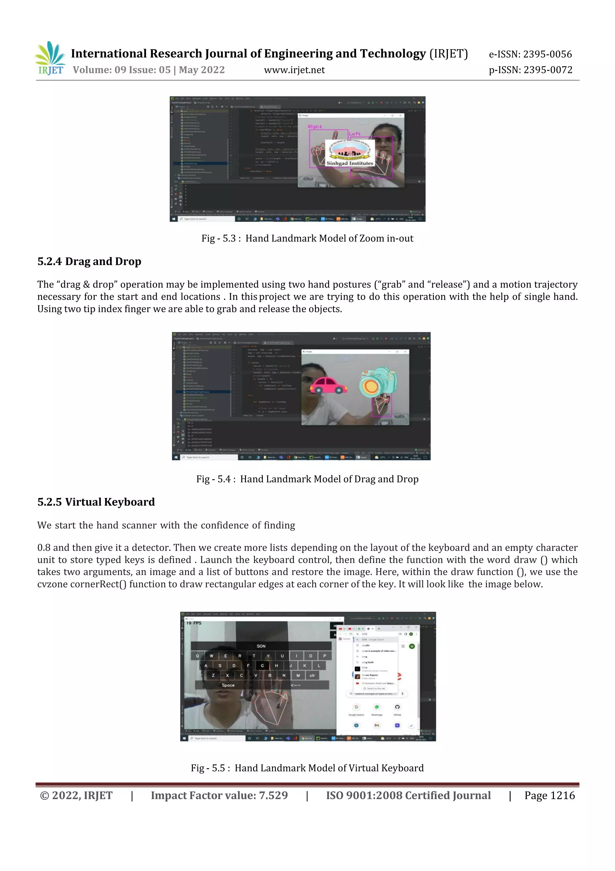 International Research Journal of Engineering and Technology (IRJET) e-ISSN: 2395-0056
Volume: 09 Issue: 05 | May 2022 www.irjet.net p-ISSN: 2395-0072
© 2022, IRJET | Impact Factor value: 7.529 | ISO 9001:2008 Certified Journal | Page 1216
Fig - 5.3 : Hand Landmark Model of Zoom in-out
5.2.4 Drag and Drop
The “drag & drop” operation may be implemented using two hand postures (“grab” and “release”) and a motion trajectory
necessary for the start and end locations . In thisproject we are trying to do this operation with the help of single hand.
Using two tip index finger we are able to grab and release the objects.
Fig - 5.4 : Hand Landmark Model of Drag and Drop
5.2.5 Virtual Keyboard
We start the hand scanner with the confidence of finding
0.8 and then give it a detector. Then we create more lists depending on the layout of the keyboard and an empty character
unit to store typed keys is defined . Launch the keyboard control, then define the function with the word draw () which
takes two arguments, an image and a list of buttons and restore the image. Here, within the draw function (), we use the
cvzone cornerRect() function to draw rectangular edges at each corner of the key. It will look like the image below.
Fig - 5.5 : Hand Landmark Model of Virtual Keyboard
 
