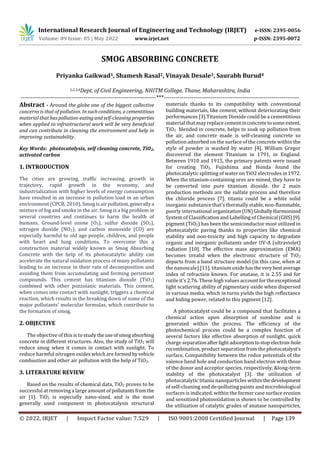 International Research Journal of Engineering and Technology (IRJET) e-ISSN: 2395-0056
Volume: 09 Issue: 05 | May 2022 www.irjet.net p-ISSN: 2395-0072
© 2022, IRJET | Impact Factor value: 7.529 | ISO 9001:2008 Certified Journal | Page 139
SMOG ABSORBING CONCRETE
Priyanka Gaikwad1, Shamesh Rasal2, Vinayak Desale3, Saurabh Burud4
1,2,3,4Dept. of Civil Engineering, NHITM College, Thane, Maharashtra, India
---------------------------------------------------------------------***---------------------------------------------------------------------
Abstract - Around the globe one of the biggest collective
concerns is that of pollution. In suchconditions, acementitious
material that haspollution-eatingandself-cleaningproperties
when applied to infrastructural work will be very beneficial
and can contribute in cleaning the environment and help in
improving sustainability.
Key Words: photocatalysis, self cleaning concrete, TiO2,
activated carbon
1. INTRODUCTION
The cities are growing, traffic increasing, growth in
trajectory, rapid growth in the economy, and
industrialization with higher levels of energy consumption
have resulted in an increase in pollution load in an urban
environment (CPCB, 2010). Smog is airpollution,generallya
mixture of fog and smoke in the air. Smog is a big problem in
several countries and continues to harm the health of
humans. Ground-level ozone (O3), sulfur dioxide (SO2),
nitrogen dioxide (NO2), and carbon monoxide (CO) are
especially harmful to old age people, children, and people
with heart and lung conditions. To overcome this a
construction material widely known as Smog Absorbing
Concrete with the help of its photocatalytic ability can
accelerate the natural oxidation process of many pollutants
leading to an increase in their rate of decomposition and
avoiding them from accumulating and forming persistent
compounds. This cement has titanium dioxide (TiO2)
combined with other pozzolanic materials. This cement,
when comes into contact with sunlight, triggers a chemical
reaction, which results in the breaking down of some of the
major pollutants' molecular formulas, which contribute to
the formation of smog.
2. OBJECTIVE
The objective of this is to study theuseofsmogabsorbing
concrete in different structures. Also, the study of TiO2 will
reduce smog when it comes in contact with sunlight. To
reduce harmful nitrogen oxides which are formed byvehicle
combustion and other air pollution with the help of TiO2.
3. LITERATURE REVIEW
Based on the results of chemical data, TiO2 proves to be
successful at removing a large amount of pollutantsfromthe
air [1]. TiO2 is especially nano-sized, and is the most
generally used component in photocatalysis structural
materials thanks to its compatibility with conventional
building materials, like cement, without deteriorating their
performances [3].Titanium Dioxide could be a cementitious
material that may replace cementinconcretetosomeextent.
TiO2 blended in concrete, helps to soak up pollution from
the air, and concrete made is self-cleaning concrete so
pollution adsorbed on the surface of the concrete within the
style of powder is washed by water [4]. William Gregor
discovered the element Titanium in 1791, in England.
Between 1910 and 1915, the primary patents were issued
for creating TiO2. Fujishima and Honda found the
photocatalytic splitting of water on TiO2 electrodes in 1972.
When the titanium-containing ores are mined, they have to
be converted into pure titanium dioxide. the 2 main
production methods are the sulfate process and therefore
the chloride process [7]. titania could be a white solid
inorganic substance that's thermally stable, non-flammable,
poorly international organization(UN)GloballyHarmonized
System of Classification and Labelling of Chemical (GHS)[9].
pigment (TiO2) has been the semiconductor most utilized in
photocatalytic paving thanks to properties like chemical
stability and non-toxicity and high capacity to degradate
organic and inorganic pollutants under UV-A (ultraviolet)
radiation [10]. The effective mass approximation (EMA)
becomes invalid when the electronic structure of TiO2
departs from a band structure model (in this case, when at
the nanoscale) [11]. titanium oxidehastheverybestaverage
index of refraction known. For anatase, it is 2.55 and for
rutile it's 2.76. These high values account for theexceptional
light scattering ability of pigmentary oxide when dispersed
in various media, which in turns yields the high reflectance
and hiding power, related to this pigment [12].
A photocatalyst could be a compound that facilitates a
chemical action upon absorption of sunshine and is
generated within the process. The efficiency of the
photochemical process could be a complex function of
several factors like effective absorption of sunlight, quick
charge separationafterlight adsorptiontostop electron-hole
recombination, product separation from the photocatalyst’s
surface, Compatibility between the redox potentials of the
valence band hole and conduction band electron with those
of the donor and acceptor species, respectively, &long-term
stability of the photocatalyst [3]. the utilization of
photocatalytic titania nanoparticles withinthedevelopment
of self-cleaning and de-polluting paints and microbiological
surfaces is indicated. within the former case surface erosion
and sensitized photooxidation is shown to be controlled by
the utilization of catalytic grades of anatase nanoparticles,
 