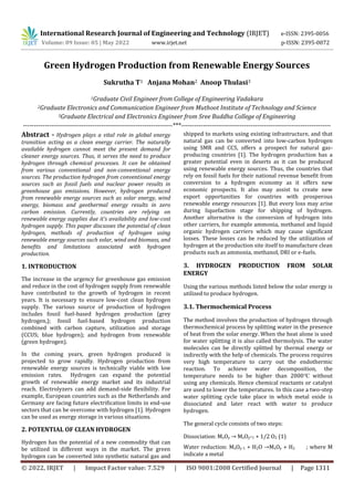 International Research Journal of Engineering and Technology (IRJET) e-ISSN: 2395-0056
Volume: 09 Issue: 05 | May 2022 www.irjet.net p-ISSN: 2395-0072
© 2022, IRJET | Impact Factor value: 7.529 | ISO 9001:2008 Certified Journal | Page 1311
Green Hydrogen Production from Renewable Energy Sources
Sukrutha T1 Anjana Mohan2 Anoop Thulasi3
1Graduate Civil Engineer from College of Engineering Vadakara
2Graduate Electronics and Communication Engineer from Muthoot Institute of Technology and Science
3Graduate Electrical and Electronics Engineer from Sree Buddha College of Engineering
---------------------------------------------------------------------***---------------------------------------------------------------------
Abstract - Hydrogen plays a vital role in global energy
transition acting as a clean energy carrier. The naturally
available hydrogen cannot meet the present demand for
cleaner energy sources. Thus, it serves the need to produce
hydrogen through chemical processes. It can be obtained
from various conventional and non-conventional energy
sources. The production hydrogen from conventional energy
sources such as fossil fuels and nuclear power results in
greenhouse gas emissions. However, hydrogen produced
from renewable energy sources such as solar energy, wind
energy, biomass and geothermal energy results in zero
carbon emission. Currently, countries are relying on
renewable energy supplies due it’s availability and low-cost
hydrogen supply. This paper discusses the potential of clean
hydrogen, methods of production of hydrogen using
renewable energy sources such solar, wind and biomass, and
benefits and limitations associated with hydrogen
production.
1. INTRODUCTION
The increase in the urgency for greenhouse gas emission
and reduce in the cost of hydrogen supply from renewable
have contributed to the growth of hydrogen in recent
years. It is necessary to ensure low-cost clean hydrogen
supply. The various source of production of hydrogen
includes fossil fuel-based hydrogen production (grey
hydrogen,); fossil fuel-based hydrogen production
combined with carbon capture, utilization and storage
(CCUS; blue hydrogen); and hydrogen from renewable
(green hydrogen).
In the coming years, green hydrogen produced is
projected to grow rapidly. Hydrogen production from
renewable energy sources is technically viable with low
emission rates. Hydrogen can expand the potential
growth of renewable energy market and its industrial
reach. Electrolyzers can add demand-side flexibility. For
example, European countries such as the Netherlands and
Germany are facing future electrification limits in end-use
sectors that can be overcome with hydrogen [1]. Hydrogen
can be used as energy storage in various situations.
2. POTENTIAL OF CLEAN HYDROGEN
Hydrogen has the potential of a new commodity that can
be utilized in different ways in the market. The green
hydrogen can be converted into synthetic natural gas and
shipped to markets using existing infrastructure, and that
natural gas can be converted into low-carbon hydrogen
using SMR and CCS, offers a prospect for natural gas-
producing countries [1]. The hydrogen production has a
greater potential even in deserts as it can be produced
using renewable energy sources. Thus, the countries that
rely on fossil fuels for their national revenue benefit from
conversion to a hydrogen economy as it offers new
economic prospects. It also may assist to create new
export opportunities for countries with prosperous
renewable energy resources [1]. But every loss may arise
during liquefaction stage for shipping of hydrogen.
Another alternative is the conversion of hydrogen into
other carriers, for example ammonia, methanol and liquid
organic hydrogen carriers which may cause significant
losses. These losses can be reduced by the utilization of
hydrogen at the production site itself to manufacture clean
products such as ammonia, methanol, DRI or e-fuels.
3. HYDROGEN PRODUCTION FROM SOLAR
ENERGY
Using the various methods listed below the solar energy is
utilized to produce hydrogen.
3.1. Thermochemical Process
The method involves the production of hydrogen through
thermochemical process by splitting water in the presence
of heat from the solar energy. When the heat alone is used
for water splitting it is also called thermolysis. The water
molecules can be directly splitted by thermal energy or
indirectly with the help of chemicals. The process requires
very high temperature to carry out the endothermic
reaction. To achieve water decomposition, the
temperature needs to be higher than 2000℃ without
using any chemicals. Hence chemical reactants or catalyst
are used to lower the temperatures. In this case a two-step
water splitting cycle take place in which metal oxide is
dissociated and later react with water to produce
hydrogen.
The general cycle consists of two steps:
Dissociation: MxOy → MxOy-1 + 1/2 O2 (1)
Water reduction: MxOy-1 + H2O →MxOy + H2 ; where M
indicate a metal
 