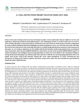 International Research Journal of Engineering and Technology (IRJET) e-ISSN: 2395-0056
Volume: 09 Issue: 05 | May 2022 www.irjet.net p-ISSN: 2395-0072
A FALL DETECTION SMART WATCH USING IOT AND
DEEP LEARNING
Abhijith V¹,Amruthkosh V Nair¹, Gopikrishnan V R¹, Nadeem S¹, Sivakumar R²
¹UG Scholar, Department of Computer Science and Engineering
²Asst.Prof, Department of Computer Science and Engineering
UKF College of Engineering and Technology, Kollam, Kerala
-----------------------------------------------------------------***-------------------------------------------------------------------
ABSTRACT
(IoT) are the main techniques that have been developed to gather various information data for different services and
application. Monitoring of elderly and disabled people is very challenging and due to accident which may occur due to
some activities like falls. In smart homes fall is considered as the main reason for death of post traumatic complication
by using artificial intelligence(AI),Internetofthings,wearables,smartphones etc.we can avoid this issues.this will helps
the survival rate of the person who needs help.This leads to a suitable design fall detection system for smart homecare.In
this paper we are trying to implement an IoT enabled elderely fall detection model using optimal deep convolutional
nuero network for smart homecare(IMEFD-ODCNN) for smart home care.The main aim of the IMEFD-OCDNN model is to
enable smartphones and intelligent deep learning algorithms to detect the event of falls in the smarthomes.Falling is
among the foremost damaging event elderly people may experience. With the ever-growing aging population, there's an
urgent need for the event of fall detection systems. due to the rapid development of sensor networks and also
the Internet of Things (IoT), human-computer interaction using sensor fusion has been considered a good method to
handle the matter of fall detection
INTRODUCTION
In recent years, the net of Things (IoT) and mobile communication find useful in healthcare sector. With an enhanced
healthcare system in several countries, average life has developed considerably. Plus lower natural increases lead to an elderly
population that will need appropriate care and more interest. But, in several countries, offering appropriate care may well
be challenging due to several reasons. The impaired and elderly populations would shortly sleep in smart homes [1], [2]. These
homes offer a pleasing and safe place for the elders. Independently, security is considering the most concern within the smart
healthcare model [3]. However, daily emergency incidents also will still occur because of seniors’ attribute. Falling is that
the commonest problem encountered by elder peoples. For elder adults, a fall might be highly risky and might cause serious
health issues. Additionally, lack of balance and fall could be symptoms of a life-threatening disease. Nevertheless of the cause
for a fall, it may be critical if it happens, the injured people must obtain quick help. Frequently, the individual won't be ready
to get up with no support and might require immediate medical consideration. over nine percent of the population of China
was aged 65 or older in 2015 and within 20 years (2017–2037) it's expected to achieve 20%1. in line with the globe Health
Organization (WHO), around 646 k fatal falls occur every year within the world, the bulk of whom are suffered by adults older
than 65 years (WHO, 2018),followed by road traffic injuries. Globally, falls are a significant public pathological state for the
elderly. Needless to mention, the injuries caused by falls that elderly people experience have many consequences to their
families, but also to the healthcare systems and to the society at large. As illustrated in Figure 1, Google Trends2 show that fall
detection has drawn increasing attention from both academia and industry, especially within the last few years, where
a increment are often observed. Moreover, on the identical line, the subject of fall-likelihood prediction is extremely significant
too, which is not to mention some applications focused on prevention and protection.
© 2022, IRJET | Impact Factor value: 7.529 | ISO 9001:2008 Certified Journal | Page 1322
 