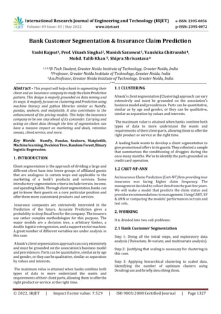 International Research Journal of Engineering and Technology (IRJET) e-ISSN: 2395-0056
Volume: 09 Issue: 05 | May 2022 www.irjet.net p-ISSN: 2395-0072
© 2022, IRJET | Impact Factor value: 7.529 | ISO 9001:2008 Certified Journal | Page 1327
Bank Customer Segmentation & Insurance Claim Prediction
Yashi Rajput1, Prof. Vikash Singhal2, Manish Saraswat3, Vanshika Chitranshi 4,
Mohd. Talib Khan 5, Shipra Shrivastava 6
1,3,4,5B-Tech Student, Greater Noida Institute of Technology, Greater Noida, India
2Professor, Greater Noida Institute of Technology, Greater Noida, India
6Ass.Professor, Greater Noida Institute of Technology, Greater Noida, India
-------------------------------------------------------------------------------***------------------------------------------------------------------------------
Abstract - This project will help a bank in segmenting their
client and an Insurance company to studytheclaim Prediction
pattern. This design is majorly grounded on data mining and
its ways. It majorly focuses on clustering and Prediction using
machine literacy and python libraries similar as NumPy,
pandas, seaborn, and matplotlib. It also contributes to the
enhancement of the pricing models. This helps the insurance
company to be one step ahead of its contender. Carrying and
acting on client data through the lens of segmentation can
have a massive impact on marketing and deals, retention
sweats, client service, and more.
Key Words: NumPy, Pandas, Seaborn, Matplotlib,
Machine learning, DecisionTree,RandomForest,Binary
logistic Regression.
1. INTRODUCTION
Client segmentation is the approach of dividing a large and
different client base into lower groups of affiliated guests
that are analogous in certain ways and applicable to the
marketing of a bank’s products and services. Some
introductory segmentation criteria include terrain, income,
and spending habits.Throughclientsegmentation,banks can
get to know their guests on a core particular position and
offer them more customized products and services.
Insurance companies are extensively interested in the
Prediction of the future. Accurate Prediction gives a
probability to drop fiscal loss for the company. The insurers
use rather complex methodologies for this purpose. The
major models are a decision tree, a arbitrary timber, a
double logistic retrogression, and a support vectormachine.
A great number of different variables are under analysis in
this case.
A bank’s client segmentation approach can vary extensively
and must be grounded on the association’s business model
and precedences. Parts can be quantitative, similarasbyage
and gender, or they can be qualitative, similar as separation
by values and interests.
The maximum value is attained when banks combine both
types of data to more understand the wants and
requirements of their client parts, allowing them to offerthe
right product or service at the right time.
1.1 CLUSTERING
A bank’s client segmentation (Clustering)approachcanvary
extensively and must be grounded on the association’s
business model and precedences. Parts can be quantitative,
similar as by age and gender, or they can be qualitative,
similar as separation by values and interests.
The maximum value is attained when banks combine both
types of data to more understand the wants and
requirements of their client parts, allowing them to offerthe
right product or service at the right time.
A leading bank wants to develop a client segmentation to
give promotional offers to its guests.Theycollecteda sample
that summarizes the conditioning of druggies during the
once many months. We've to identify the parts grounded on
credit card operation.
1.2 CART-NF-ANN
An Insurance Claim Prediction (Cart-NF)firmprovidingtour
insurance was facing higher claim frequency. The
management decided to collect data from thepastfewyears.
We will make a model that predicts the claim status and
provides recommendations to management. UsingCART, RF
& ANN or comparing the models' performances in train and
test sets.
2. WORKING
It is divided into two sub problems:
2.1 Bank Customer Segmentation
Step 1: Doing all the initial steps, and exploratory data
analysis (Univariate, Bi-variate, and multivariate analysis).
Step 2: Justifying that scaling is necessary for clustering in
this case.
Step 3: Applying hierarchical clustering to scaled data.
Identifying the number of optimum clusters using
Dendrogram and briefly describing them.
 