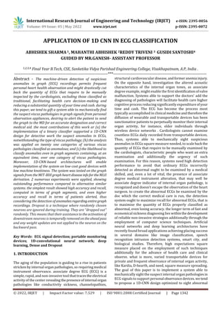 International Research Journal of Engineering and Technology (IRJET) e-ISSN: 2395-0056
Volume: 09 Issue: 05 | May 2022 www.irjet.net p-ISSN: 2395-0072
© 2022, IRJET | Impact Factor value: 7.529 | ISO 9001:2008 Certified Journal | Page 1342
APPLICATION OF 1D CNN IN ECG CLASSIFICATION
ABHISHEK SHARMA 1, MAHANTHI ABHISHEK 2REDDY TRIVENI 3 GUSIDI SANTOSHI4
GUIDED BY MR.GANESH- ASSISTANT PROFESSOR
1,2,3,4 Final Year B.Tech, CSE, Sanketika Vidya Parishad Engineering College, Visakhapatnam, A.P, India .
---------------------------------------------------------------------***---------------------------------------------------------------------
Abstract - The machine-driven detection of suspicious
anomalies in graph (ECG) recordings permits frequent
personal heart health observation and might drastically cut
back the quantity of ECGs that require to be manually
inspected by the cardiologists, excluding those classified as
traditional, facilitating health care decision-making and
reducing a substantial quantity of your time and cash. during
this paper, we tend to gift a system able to mechanically find
the suspect viscus pathologies in graph signals from personal
observation appliances, desiring to alert the patient to send
the graph to the MD for an accurate designation and correct
medical aid. the most contributions of this work ar (a) the
implementation of a binary classifier supported a 1D-CNN
design for detective work the suspect anomalies in ECGs,
notwithstanding the type of viscus pathology; (b) the analysis
was applied on twenty one categories of various viscus
pathologies classified as anomalous; and (c) the likelihood to
classify anomalies even in graph segments containing, at an
equivalent time, over one category of viscus pathologies.
Moreover, 1D-CNN-based architectures will enable
implementation of the system on low-cost good devices with
low machine knottiness. The system was tested on the graph
signals from the MIT-BIH graph heart diseaseinfofortheMLII
derivation. 2 numerous experiments were applied, showing
outstanding performance compared to alternative similar
systems. the simplest result showed high accuracy and recall,
computed in terms of graph segments, and even higher
accuracy and recall in terms of patients alerted, thus
considering the detection of anomaliesregardingentire graph
recordings. Dropout is a technique where randomly chosen
neurons are ignored during training. They are “dropped out”
randomly. This means that their assistancetotheactivationof
downstream neurons is temporallyremovedontheahead pass
and any weight updates are not applied to the neuron on the
backward pass.
Key Words: ECG signal detection; portable monitoring
devices; 1D-convolutional neural network; deep
learning, Dense and Dropout
1. INTRODUCTION
The aging of the population is guiding to a rise in patients
stricken by internal organ pathologies, so requiring medical
instrument observance. associate degree ECG (ECG) is a
simple, rapid, and non-invasive tool that tracesthe electrical
activity of the center revealingthepresenceofinternal organ
pathologies like conductivity sickness, channelopathies,
structural cardiovascular disease, andformeranemia injury.
On the opposite hand, investigation the altered acoustic
characteristics of the internal organ tones, as associate
degree example, might enable the first identificationofvalve
malfunction. Systems able to support the doctors’ add the
diagnosing of pathologies will facilitate health care higher
cognitive process reducing significantly expenditureofyour
time and cash. The ECG has become the process most
typically accomplished in clinical medicineandtherefore the
diffusion of wearable and transportable devices has been
sanctionative patients to perpetually monitor their internal
organ activity, for instance, elder individuals through
wireless device networks . Cardiologists cannot examine
countless ECGs daily recorded from transportable devices.
Thus, systems able to mechanically sight suspicious
anomalies in ECGs square measure needed, to scale back the
quantity of ECGs that require to be manually examined by
the cardiologists, characteristic people who want an extra
examination and additionally the urgency of such
examination. For this reason, systems need high detection
performance to avoid that ordinary ECGs incorrectly
detected as abnormal ought to be examined by a medical
skilled, and, even a lot of vital, the presence of associate
degree medical instrument alteration, that may well be
associate degree indicator of internal organ pathology, is
recognized and doesn't escape the observation of the heart
surgeon. to create the abnormal ECGs be examined by the
doc which the correct medical care is run, the detection
system ought to maximize recall for abnormal ECGs, that is
to maximise the quantity of ECGs properly classified as
abnormal, even losing accuracy. the longer term of fast and
economical sickness diagnosing lies withinthedevelopment
of reliable non-invasive strategies additionally through the
employment of computer science techniques. Artificial
neural networks and deep learning architectures have
recently found broad applications achieving placing success
in several domains like image classification, speech
recognition intrusion detection systems, smart city, and
biological studies. Therefore, high expectations square
measure placed on the employment of such techniques
additionally for the advance of health care and clinical
observe. what is more, varied transportable devices for
private and frequent observance of internal organ activity,
like Kardia, D-hearth, and need, square measure spreading.
The goal of this paper is to implement a system able to
mechanically sight the suspect internal organ pathologies in
ECG signals to support personal observancedevices.wetend
to propose a 1D-CNN design optimized to sight abnormal
 