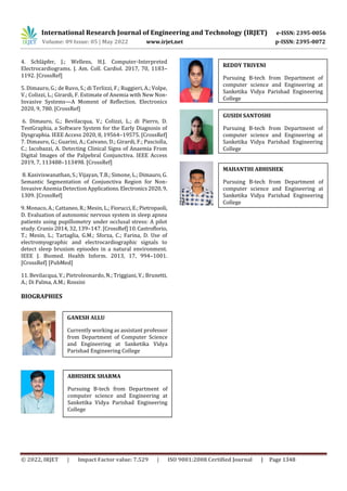 International Research Journal of Engineering and Technology (IRJET) e-ISSN: 2395-0056
Volume: 09 Issue: 05 | May 2022 www.irjet.net p-ISSN: 2395-0072
© 2022, IRJET | Impact Factor value: 7.529 | ISO 9001:2008 Certified Journal | Page 1348
4. Schläpfer, J.; Wellens, H.J. Computer-Interpreted
Electrocardiograms. J. Am. Coll. Cardiol. 2017, 70, 1183–
1192. [CrossRef]
5. Dimauro, G.; de Ruvo, S.; di Terlizzi, F.; Ruggieri, A.; Volpe,
V.; Colizzi, L.; Girardi, F. Estimate of Anemia with New Non-
Invasive Systems—A Moment of Reflection. Electronics
2020, 9, 780. [CrossRef]
6. Dimauro, G.; Bevilacqua, V.; Colizzi, L.; di Pierro, D.
TestGraphia, a Software System for the Early Diagnosis of
Dysgraphia. IEEE Access 2020, 8, 19564–19575. [CrossRef]
7. Dimauro, G.; Guarini, A.; Caivano, D.; Girardi, F.; Pasciolla,
C.; Iacobazzi, A. Detecting Clinical Signs of Anaemia From
Digital Images of the Palpebral Conjunctiva. IEEE Access
2019, 7, 113488–113498. [CrossRef]
8. Kasiviswanathan, S.; Vijayan, T.B.; Simone, L.; Dimauro, G.
Semantic Segmentation of Conjunctiva Region for Non-
Invasive Anemia Detection Applications.Electronics2020,9,
1309. [CrossRef]
9. Monaco, A.; Cattaneo, R.; Mesin, L.;Fiorucci,E.;Pietropaoli,
D. Evaluation of autonomic nervous system in sleep apnea
patients using pupillometry under occlusal stress: A pilot
study. Cranio 2014, 32, 139–147. [CrossRef]10.Castroflorio,
T.; Mesin, L.; Tartaglia, G.M.; Sforza, C.; Farina, D. Use of
electromyographic and electrocardiographic signals to
detect sleep bruxism episodes in a natural environment.
IEEE J. Biomed. Health Inform. 2013, 17, 994–1001.
[CrossRef] [PubMed]
11. Bevilacqua, V.; Pietroleonardo, N.; Triggiani, V.; Brunetti,
A.; Di Palma, A.M.; Rossini
BIOGRAPHIES
REDDY TRIVENI
ABHISHEK SHARMA
GUSIDI SANTOSHI
MAHANTHI ABHISHEK
Pursuing B-tech from Department of
computer science and Engineering at
Sanketika Vidya Parishad Engineering
College
GANESH ALLU
Currently working as assistant professor
from Department of Computer Science
and Engineering at Sanketika Vidya
Parishad Engineering College
Pursuing B-tech from Department of
computer science and Engineering at
Sanketika Vidya Parishad Engineering
College
Pursuing B-tech from Department of
computer science and Engineering at
Sanketika Vidya Parishad Engineering
College
Pursuing B-tech from Department of
computer science and Engineering at
Sanketika Vidya Parishad Engineering
College
 
