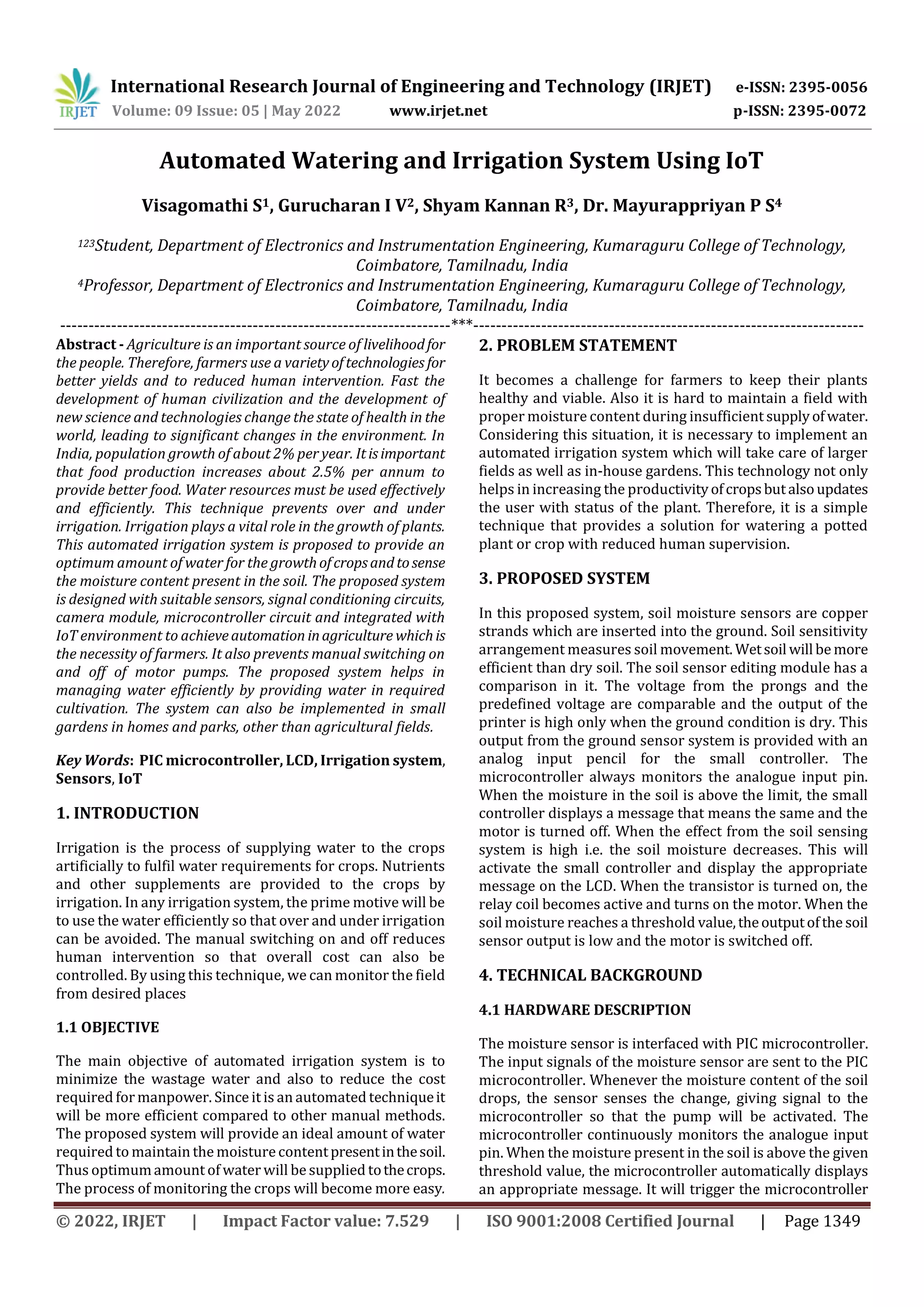 International Research Journal of Engineering and Technology (IRJET) e-ISSN: 2395-0056
Volume: 09 Issue: 05 | May 2022 www.irjet.net p-ISSN: 2395-0072
© 2022, IRJET | Impact Factor value: 7.529 | ISO 9001:2008 Certified Journal | Page 1349
Automated Watering and Irrigation System Using IoT
Visagomathi S1, Gurucharan I V2, Shyam Kannan R3, Dr. Mayurappriyan P S4
123Student, Department of Electronics and Instrumentation Engineering, Kumaraguru College of Technology,
Coimbatore, Tamilnadu, India
4Professor, Department of Electronics and Instrumentation Engineering, Kumaraguru College of Technology,
Coimbatore, Tamilnadu, India
---------------------------------------------------------------------***---------------------------------------------------------------------
Abstract - Agriculture is an important source of livelihoodfor
the people. Therefore, farmers use a varietyoftechnologies for
better yields and to reduced human intervention. Fast the
development of human civilization and the development of
new science and technologies change the state of health in the
world, leading to significant changes in the environment. In
India, population growth of about 2% per year. Itisimportant
that food production increases about 2.5% per annum to
provide better food. Water resources must be used effectively
and efficiently. This technique prevents over and under
irrigation. Irrigation plays a vital role in the growth of plants.
This automated irrigation system is proposed to provide an
optimum amount of water for the growthofcropsandtosense
the moisture content present in the soil. The proposed system
is designed with suitable sensors, signal conditioning circuits,
camera module, microcontroller circuit and integrated with
IoT environment to achieveautomation inagriculture whichis
the necessity of farmers. It also prevents manual switching on
and off of motor pumps. The proposed system helps in
managing water efficiently by providing water in required
cultivation. The system can also be implemented in small
gardens in homes and parks, other than agricultural fields.
Key Words: PIC microcontroller, LCD, Irrigation system,
Sensors, IoT
1. INTRODUCTION
Irrigation is the process of supplying water to the crops
artificially to fulfil water requirements for crops. Nutrients
and other supplements are provided to the crops by
irrigation. In any irrigation system, the prime motive will be
to use the water efficiently so that over and under irrigation
can be avoided. The manual switching on and off reduces
human intervention so that overall cost can also be
controlled. By using this technique, we can monitor the field
from desired places
1.1 OBJECTIVE
The main objective of automated irrigation system is to
minimize the wastage water and also to reduce the cost
required formanpower. Since it is an automated techniqueit
will be more efficient compared to other manual methods.
The proposed system will provide an ideal amount of water
required to maintain the moisturecontentpresentinthesoil.
Thus optimumamount of water will be supplied tothecrops.
The process of monitoring the crops will become more easy.
2. PROBLEM STATEMENT
It becomes a challenge for farmers to keep their plants
healthy and viable. Also it is hard to maintain a field with
proper moisture content during insufficient supplyofwater.
Considering this situation, it is necessary to implement an
automated irrigation system which will take care of larger
fields as well as in-house gardens. This technology not only
helps in increasing the productivityofcropsbutalsoupdates
the user with status of the plant. Therefore, it is a simple
technique that provides a solution for watering a potted
plant or crop with reduced human supervision.
3. PROPOSED SYSTEM
In this proposed system, soil moisture sensors are copper
strands which are inserted into the ground. Soil sensitivity
arrangement measures soil movement. Wetsoil will be more
efficient than dry soil. The soil sensor editing module has a
comparison in it. The voltage from the prongs and the
predefined voltage are comparable and the output of the
printer is high only when the ground condition is dry. This
output from the ground sensor system is provided with an
analog input pencil for the small controller. The
microcontroller always monitors the analogue input pin.
When the moisture in the soil is above the limit, the small
controller displays a message that means the same and the
motor is turned off. When the effect from the soil sensing
system is high i.e. the soil moisture decreases. This will
activate the small controller and display the appropriate
message on the LCD. When the transistor is turned on, the
relay coil becomes active and turns on the motor. When the
soil moisture reaches a threshold value,theoutputofthe soil
sensor output is low and the motor is switched off.
4. TECHNICAL BACKGROUND
4.1 HARDWARE DESCRIPTION
The moisture sensor is interfaced with PIC microcontroller.
The input signals of the moisture sensor are sent to the PIC
microcontroller. Whenever the moisture content of the soil
drops, the sensor senses the change, giving signal to the
microcontroller so that the pump will be activated. The
microcontroller continuously monitors the analogue input
pin. When the moisture present in the soil is above the given
threshold value, the microcontroller automatically displays
an appropriate message. It will trigger the microcontroller
 
