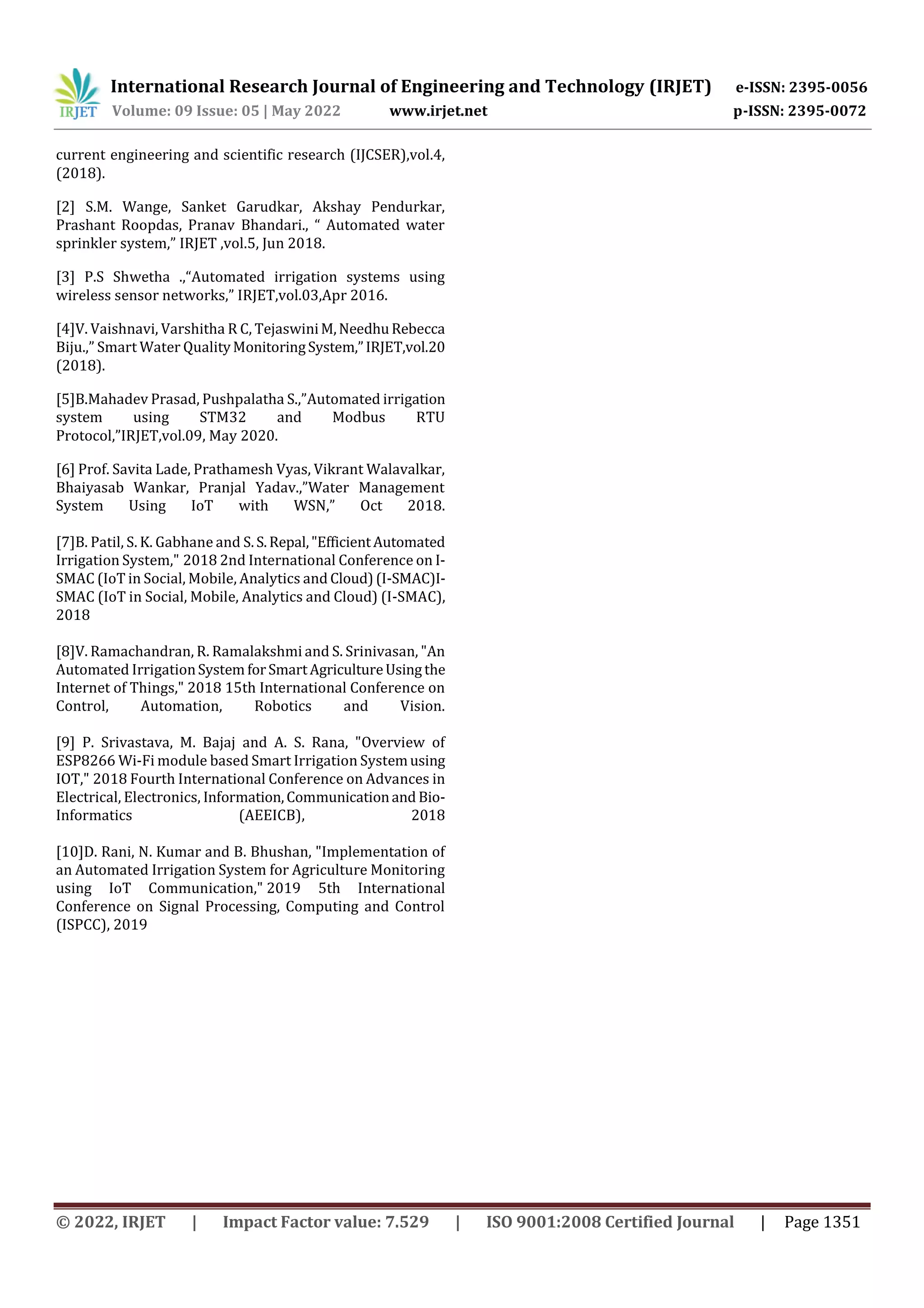 International Research Journal of Engineering and Technology (IRJET) e-ISSN: 2395-0056
Volume: 09 Issue: 05 | May 2022 www.irjet.net p-ISSN: 2395-0072
© 2022, IRJET | Impact Factor value: 7.529 | ISO 9001:2008 Certified Journal | Page 1351
current engineering and scientific research (IJCSER),vol.4,
(2018).
[2] S.M. Wange, Sanket Garudkar, Akshay Pendurkar,
Prashant Roopdas, Pranav Bhandari., “ Automated water
sprinkler system,” IRJET ,vol.5, Jun 2018.
[3] P.S Shwetha .,“Automated irrigation systems using
wireless sensor networks,” IRJET,vol.03,Apr 2016.
[4]V. Vaishnavi, Varshitha R C, TejaswiniM,NeedhuRebecca
Biju.,” Smart Water QualityMonitoringSystem,”IRJET,vol.20
(2018).
[5]B.Mahadev Prasad, Pushpalatha S.,”Automated irrigation
system using STM32 and Modbus RTU
Protocol,”IRJET,vol.09, May 2020.
[6] Prof. Savita Lade, Prathamesh Vyas, Vikrant Walavalkar,
Bhaiyasab Wankar, Pranjal Yadav.,”Water Management
System Using IoT with WSN,” Oct 2018.
[7]B. Patil, S. K. Gabhane and S.S.Repal,"EfficientAutomated
Irrigation System," 2018 2nd International Conference on I-
SMAC (IoT in Social, Mobile, Analytics and Cloud)(I-SMAC)I-
SMAC (IoT in Social, Mobile, Analytics and Cloud) (I-SMAC),
2018
[8]V. Ramachandran, R. Ramalakshmi and S. Srinivasan, "An
Automated IrrigationSystem forSmartAgricultureUsing the
Internet of Things," 2018 15th International Conference on
Control, Automation, Robotics and Vision.
[9] P. Srivastava, M. Bajaj and A. S. Rana, "Overview of
ESP8266 Wi-Fi module based Smart Irrigation Systemusing
IOT," 2018 Fourth International Conference on Advances in
Electrical, Electronics, Information,Communicationand Bio-
Informatics (AEEICB), 2018
[10]D. Rani, N. Kumar and B. Bhushan, "Implementation of
an Automated Irrigation System for Agriculture Monitoring
using IoT Communication," 2019 5th International
Conference on Signal Processing, Computing and Control
(ISPCC), 2019
 