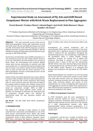 International Research Journal of Engineering and Technology (IRJET) e-ISSN: 2395-0056
Volume: 09 Issue: 05 | May 2022 www.irjet.net p-ISSN: 2395-0072
© 2022, IRJET | Impact Factor value: 7.529 | ISO 9001:2008 Certified Journal | Page 1392
Experimental Study on Assessment of Fly Ash and GGBS Based
Geopolymer Mortar with Brick Waste Replacement to Fine Aggregates
Pravin Shewale1, Pradnya Thorat2, Ashwini Bagat3, Aarti Patil4, Rohit Khaware5, Mayur
Kamble6, S.B. Pawar7
123456 Student, Department of Bachelor of Technology in Civil Engineering at Shree. Santakrupa Institute of
Engineering and Technology, Ghogaon
7Assistant Professor, Department of Bachelor of Technology in Civil Engineering at Shree. Santakrupa Institute of
Engineering and Technology, Ghogaon
---------------------------------------------------------------------***---------------------------------------------------------------------
Abstract - This report generally consists of fly ash and
GGBS based geopolymer mortar with replacement of sand
with brick waste. Fly ash and GGBS percentage was varied
as 0:100, 30:70, 50:50, 70:30, 100:0 %. Study was carried on
different molarities of sodium hydroxide (NaOH) i.e. 4M, 6M,
and 8M. Percentage of replacement of sand with brick waste
was kept as 10%, 20% and 30%.
Construction and demolition waste (CDW) valorization in a
new production process has been widely studied. However,
up to now, valorization has been limited to use one type of
waste. Hence, the environmental and economic benefits
remain quite narrow, particularly in countries with high
waste production. It is reviewed that during manufacturing
1ton of cement, 1ton of CO2 is released into the atmosphere.
Thus, to make up hand with the recent researches in the
field of geopolymer concrete a small study has been carried
out, which is further stated.
Sodium silicate and sodium hydroxide were used as alkaline
activators. Ratio of Sodium silicate to sodium hydroxide was
kept 2.5. Initial tests like normal consistency, final setting
time, etc. were carried on each mix. Flow test was taken to
fix a unique solution to binder ratio. Ambient curing of 70.6
x 70.6 x 70.6 mm cube for 28 days was performed and later
tested for compressive strength. 100% of GGBS in
geopolymer mortar shown optimum results. Further, an
equation was developed to determine the predicated value
of compressive strength which was obtained by
experimental study. For that regression analysis was
performed.
Key Words: Fly Ash, GGBS, Brick Waste, Geopolymer
Mortar etc
1. INTRODUCTION
The disposal or recycling of large volumes of waste
materials from construction and demolition is one of the
most serious environmental issues. Waste clay bricks
bonded with cement mortar are one of the most common
components found in these leftovers (masonry waste-
MW). Only a metropolis like Bogotá, Colombia, produces
about 15 million cubic metres of construction debris each
year.
Investigations on cement production and its
environmental effects have been conducted. It has been
determined that a significant amount of Carbon Dioxide
(CO2) is released into the atmosphere throughout the
manufacturing process. The principal gas responsible for
the greenhouse effect is carbon dioxide. Cement
production accounts for around 5% of global CO2
emissions. According to research, 1 tonne of cement
produced emits 1 tonne of CO2 into the environment
(Neville 2012). It has been observed that cement demand
is increasing day by day, and that by 2025, it will be close
to 500 million tonnes. However, it is estimated that
demand and production will lag behind by 230 million
people.
Rapid industrialization has resulted in an ever-increasing
use of river sand for construction reasons in areas where
river beds have become worn out. Several issues have
surfaced, including increased river bed depth, decreased
water table, increased salinity, and erosion of river
embankments. As a result, investigating other materials as
a fine aggregate in concrete to replace river sand became a
must. Brick waste has emerged as a sensible alternative to
meet such standards in this regard.
1.1 What is Geopolymer Concrete?
In 1978, Davidovits used the term "geopolymer" to
describe materials defined by chains or networks of
inorganic molecules. Amorphous alkali aluminosilicate or
alkali-activated cements are two names for it. The reaction
of a solid aluminosilicate powder with alkali
hydroxide/alkali silicate produces geopolymers. It is
mainly made up of a silicate monomer (–Si–O–Al–O–) that
repeats itself.
Advantages:
1. Geopolymer concrete has a number of benefits over
traditional concrete. It lasts significantly longer than
 