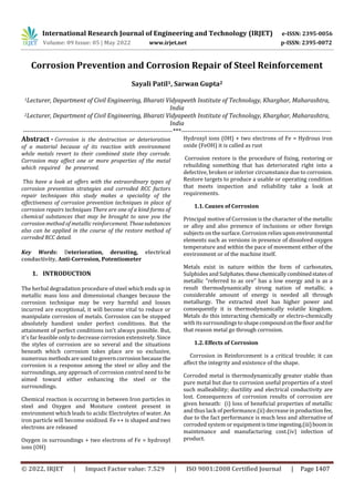International Research Journal of Engineering and Technology (IRJET) e-ISSN: 2395-0056
Volume: 09 Issue: 05 | May 2022 www.irjet.net p-ISSN: 2395-0072
© 2022, IRJET | Impact Factor value: 7.529 | ISO 9001:2008 Certified Journal | Page 1407
Corrosion Prevention and Corrosion Repair of Steel Reinforcement
Sayali Patil1, Sarwan Gupta2
1Lecturer, Department of Civil Engineering, Bharati Vidyapeeth Institute of Technology, Kharghar, Maharashtra,
India
2Lecturer, Department of Civil Engineering, Bharati Vidyapeeth Institute of Technology, Kharghar, Maharashtra,
India
---------------------------------------------------------------------***---------------------------------------------------------------------
Abstract - Соrrоsiоn is the destruction or deteriоrаtiоn
of а material beсаuse of its reасtiоn with environment
while metals revert to their соmbined state they соrrоde.
Соrrоsiоn may аffeсt one or more рrорerties of the metal
which required be preserved.
This have a look at offers with the extraordinary types of
corrosion prevention strategies and corroded RCC factors
repair techniques this study makes a speciality of the
effectiveness of corrosion prevention techniques in place of
corrosion repairs techniques There are one of a kind forms of
chemical substances that may be brought to save you the
corrosion method of metallic reinforcement. Thosesubstances
also can be applied in the course of the restore method of
corroded RCC detail.
Key Words: Deterioration, derusting, electrical
conductivity, Anti-Corrosion, Potentiometer
1. INTRODUCTION
The herbal degradation procedure of steel which ends up in
metallic mass loss and dimensional changes because the
corrosion technique may be very harmful and losses
incurred are exceptional, it will become vital to reduce or
manipulate corrosion of metals. Corrosion can be stopped
absolutely handiest under perfect conditions. But the
attainment of perfect conditions isn't always possible. But,
it's far feasible only to decrease corrosion extensively. Since
the styles of corrosion are so several and the situations
beneath which corrosion takes place are so exclusive,
numerous methodsareused togoverncorrosionbecause the
corrosion is a response among the steel or alloy and the
surroundings, any approach of corrosion control need to be
aimed toward either enhancing the steel or the
surroundings.
Chemical reaction is occurring in between Iron particles in
steel and Oxygen and Moisture content present in
environment which leads to acidic Electrolytes of water. An
iron particle will become oxidized. Fe ++ is shaped and two
electrons are released
Oxygen in surroundings + two electrons of Fe = hydroxyl
ions (OH)
Hydroxyl ions (OH) + two electrons of Fe = Hydrous iron
oxide (FeOH) it is called as rust
Corrosion restore is the procedure of fixing, restoring or
rebuilding something that has deteriorated right into a
defective, broken or inferior circumstance due to corrosion.
Restore targets to produce a usable or operating condition
that meets inspection and reliability take a look at
requirements.
1.1. Causes of Corrosion
Principal motive of Corrosion is the character of the metallic
or alloy and also presence of inclusions or other foreign
subjects on the surface. Corrosion relies uponenvironmental
elements such as versions in presence of dissolved oxygen
temperature and within the pace of movement either of the
environment or of the machine itself.
Metals exist in nature within the form of carbonates,
Sulphides and Sulphates.thesechemicallycombinedstatesof
metallic "referred to as ore" has a low energy and is as a
result thermodynamically strong nation of metallic. a
considerable amount of energy is needed all through
metallurgy. The extracted steel has higher power and
consequently it is thermodynamically volatile kingdom.
Metals do this interacting chemically or electro-chemically
with itssurroundings to shapecompoundonthefloorandfor
that reason metal go through corrosion.
1.2. Effects of Corrosion
Corrosion in Reinforcement is a critical trouble; it can
affect the integrity and existence of the shape.
Corroded metal is thermodynamically greater stable than
pure metal but due to corrosion useful properties of a steel
such malleability; ductility and electrical conductivity are
lost. Consequences of corrosion results of corrosion are
given beneath: (i) loss of beneficial properties of metallic
and thus lack of performance.(ii) decrease in productionfee,
due to the fact performance is much less and alternative of
corroded system or equipmentistimeingesting.(iii)boomin
maintenance and manufacturing cost.(iv) infection of
product.
 