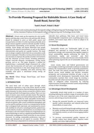 International Research Journal of Engineering and Technology (IRJET) e-ISSN: 2395-0056
Volume: 09 Issue: 05 | May 2022 www.irjet.net p-ISSN: 2395-0072
© 2022, IRJET | Impact Factor value: 7.529 | ISO 9001:2008 Certified Journal | Page 151
To Provide Planning Proposal for Habitable Street: A Case Study of
Dandi Road, Surat City
Yash S. Patel1, Palak S. Shah2
M.E. in town and country planning & Sarvajanik college of Engineering and Technology, Surat, India
Ad hoc Assistant Professor & Sarvajanik college of Engineering and Technology, Surat, India
---------------------------------------------------------------------***---------------------------------------------------------------------
Abstract - Streets make up the majority of a city's public
spaces, and they play a vital role in city and town life. Streets
should be designed to serve as both public spaces and
transportation corridors. In ordertopromoteurbanlife, street
design weaves together numerous threads of public-making,
environmental stewardship, social equality, and economic
viability. Street design and layout determine how people
experience the natural environment, as well as the distinct
characteristics and quirks of a specific location. The study
aims to design complete streets that can accommodateawide
spectrum of people. It handles a variety of street features that
are necessary to improve the quality of urban environments
and the character of local streets, including pedestrian-
related, road-side elements, carriageways, cycling tracks,
parking, and so on. This paper proposes a method for
implementing a sustainable design framework for urban
streets that incorporates all road users' and stakeholders'
functional requirements in the street design based on each
road user's priority, suitability, and need, ensuring that
available road space is distributed evenly among all
stakeholders.
Key Words: Urban Design, Street-Scape, and Street-
Restoration
1. INTRODUCTION
The most basic unit of urban space through which
individuals experience a city is the street. Streets in India
have historically served as a barrier betweentheprivateand
public domains. In cities, streets account for a third or more
of all land and half of all impervious surface. There are two
types of streets: main streets and side streets. The majority
of major thoroughfares arewideandhaveheavytraffic.Main
streets are more visible for trade and public involvement,
and cars may use them for longer-distance excursions. Side
streets are quieter, offer a more residential atmosphere,and
can be used for parking. A street is a transportation facility
that is designed, built, operated, and maintained to ensure
safe mobility for all users, including bicyclists, pedestrians,
transit vehicles, truckers, and motorists, in accordance with
the facility's role and context. Streetsarea hugehindranceto
natural hydrology as well as a significant potential forbetter
stormwater management. Every street has its own distinct
character. Its setting, community preferences, road user
kinds, and demands are all aspects to consider. While a
street's efficiency is dependentoncontinuousandconnected
sidewalk clear pathways, bike lanes, and travel lanes,
interchangeable components such as parking spots, trees,
parklets, and transit stops allow a street to adapt to its
surroundings.
1.1 Street Development
Sustainable streets are "multimodal rights of way
designed and operated to create benefits related to
movement, ecology, and community that together support a
broad sustainability agenda embracing the three E's:
environment, equity, and economy," and their
implementation can help cities become more livable. Street
urban planning requires the use of sustainable streetscape
elements.
Local, county, state, and federal governments are
increasinglyconsidering sustainable roadwaystosatisfyand
balance the transportation needs of growing populations.
limit. The built and natural ecosystems, pedestrian and
bicycle access, social stability and fairness, economic
prosperity, and recreational activities all play a role in
sustainable street development. Sustainable streets help
communities maintain their visual image by creating a
beautiful and safe urban environment. Green infrastructure
helps to safeguard urban ecosystems by reducing
imperviousness, treating stormwater runoff,andprovidinga
variety of other advantages.
1.2 Advantages Street Development
Sustainable streets help society in a number of ways,
including defining the aesthetic image of sustainable cities,
serving as one of the most important parts of municipal
success, and serving as tourist attractions.
• Among the potential benefits are improved water
quality, carbon absorption, and reduced urban heat
island effects, to name a few.
• Maintain social well-beingthroughmakingstreetssafe
for public strolling and meeting areas where people
can regularly connect, as well as encouraging outdoor
activities.
• To increase environmental quality, improve air
quality, reduce heat island effects, improve water
quality, and reduce light pollution.
 