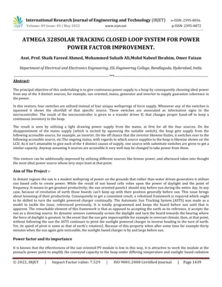 © 2022, IRJET | Impact Factor value: 7.529 | ISO 9001:2008 Certified Journal | Page 1439
ATMEGA 328SOLAR TRACKING CLOSED LOOP SYSTEM FOR POWER
POWER FACTOR IMPROVEMENT.
Asst. Prof. Shaik Fareed Ahmed, Mohammed Suhaib Ali,Mohd Nabeel Ibrahim, Omer Faizan
Department of Electrical and Electronics Engineering, ISL Engineering College, Bandlaguda, Hyderabad, India.
---------------------------------------------------------------------------***--------------------------------------------------------------------------
Abstract:
The principal objective of this undertaking is to give continuous power supply to a heap by consequently choosing ideal power
from any of the 4 distinct sources, for example, sun oriented, mains, generator and inverter to supply guarantee coherence in
the power.
In this venture, four switches are utilized instead of four unique wellsprings of force supply. Whenever any of the switches is
squeezed it shows the shortfall of that specific source. These switches are associated as information signs to the
microcontroller. The result of the microcontroller is given to a transfer driver IC that changes proper hand-off to keep a
continuous inventory to the heap.
The result is seen by utilizing a light drawing power supply from the mains, at first for all the four sources. On the
disappointment of the mains supply (which is incited by squeezing the suitable switch), the heap gets supply from the
following accessible source, for example, an inverter. On the off chance that the inverter likewise fizzles, it switches over to the
following accessible source, etc.The ongoing status, with regards to which source supplies to the heap is likewise shown on the
LCD. As it isn't attainable to give each of the 4 distinct causes of supply, one source with substitute switches are given to get a
similar capacity. Anyway assuming 4 sources are accessible it very well may be changed to take power from them.
This venture can be additionally improved by utilizing different sources like breeze power, and afterward takes into thought
the most ideal power source whose levy stays least at that point.
Aim of The Project :-
In distant regions the sun is a modest wellspring of power on the grounds that rather than water driven generators it utilizes
sun based cells to create power. While the result of sun based cells relies upon the power of daylight and the point of
frequency. It means to get greatest productivity; the sun oriented panels1 should stay before sun during the entire day. In any
case, because of revolution of earth those boards can't keep up with their position generally before sun. This issue brings
about lessening of their productivity. Consequently to get a consistent result, a robotized framework is required which ought
to be skilled to turn the sunlight powered charger continually. The Automatic Sun Tracking System (ASTS) was made as a
model to tackle the issue, referenced previously. It is totally programmed and keeps the board before sun until that is
apparent. The remarkable element of this framework is that as opposed to accepting the earth as its reference, it accepts the
sun as a directing source. Its dynamic sensors continually screen the daylight and turn the board towards the bearing where
the force of daylight is greatest. In the event that the sun gets imperceptible for example in overcast climate, then, at that point,
without following the sun the ASTS continues to pivot the sunlight powered charger in inverse heading to the turn of earth.
Yet, its speed of pivot is same as that of earth's rotation2. Because of this property when after some time for example thirty
minutes when the sun again gets noticeable, the sunlight based charger is by and large before sun.
Power factor and its importance
It is known that the effectiveness of the sun oriented PV module is low in this way, it is attractive to work the module at the
pinnacle power point to amplify the conveyed capacity to the heap under differing temperature and sunlight based radiation
International Research Journal of Engineering and Technology (IRJET) e-ISSN: 2395-0056
Volume: 09 Issue: 05 | May 2022 www.irjet.net p-ISSN: 2395-0072
 