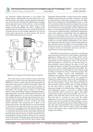 © 2022, IRJET | Impact Factor value: 7.529 | ISO 9001:2008 Certified Journal | Page 1241
any abnormal voltage fluctuations in the system, the
system detects automatically and also detects the error
and the buzzer will sound, and the gathered information
sent to the Internet of Things. All collected data of voltage,
and temperature sensor is then fed to a microcontroller
which converts the signals into digital using a serial
interface and microcontroller unit acts as a gateway and
sends this data over the cloud server and then this data is
accessed via user over the mobile application. In case any
sensor value varied than an alarm system will also be
turned ON and therefore buzzer sounds.
Fig -2: Circuit Diagram of Insolation Garner using IoT
The circuit setup is done as shown in Fig. 2 and all the
connections are made as per the requirement needed. 12V
40RPM Gear motor is fixed with the solar panel grids for
the motion and to and fro rotation of the motor. Since the
battery is considered a main source of the system, so
major concentration is given to the health maintenance of
the battery. The battery value is fixed as a 12V 1.3AH
battery. If any abnormalities happen to like high voltage or
high temperature, the whole system will fail and burst out
due to high temperature. In case of low temperature and
low voltage, the system will slow down the process, but it
will not cause any damage to the other parts of the system.
Nodemcu Microcontroller is fixed to control the entire
system efficiently. The analog pin A0 is given to the
temperature sensor. The input pin D1 in a microcontroller
is connected to the input pin of the drive motor and the
input pin D3 is connected to the LDR and the input pin D4
is connected to the MEMS sensor and another input pin D8
is connected to the buzzer for the output. The output pins
from the drive motor are given as input to the drive motor.
An Embedded C program will be written for the internal
work of the system. It includes delay and timing of buzzer
sound and also the on and off of the alarm system. Light
Dependent Resistor(LDR) is used to observe the sunlight.
Radiation waves from the sun. LDR 1 and LDR 2 are fixed
in either direction of the solar panel to observe the light.
Micro Electro Mechanical System(MEMS) sensor is used
for the rotation of the solar panel according to the sun rays,
the angle is fixed. Thus, we can get a high amount of solar
power without any interruptions and the collected solar
power is converted into electrical energy. The alert system
is also seen on mobile through a cloud and the application
used on the mobile is named blink. Thus, the application
shows the temperature level and voltage level of the
battery, and it is used by the user who is all working on the
installation of the solar panel and also the resource person.
It helps us to easily identify malfunctions in the system.
The converted electrical energy is used for many purposes
like industries, homes for larger areas and smaller areas
without any power cut and there is no need to spend a lot
of money on the non-renewable resources and been a
replacement of coal in upcoming days.
Node MCU microcontroller is used here to interfacing
with solar panels and sensors. Panel voltage is obtained by
applying in voltage sensor in the voltage divider circuit.
The current is sensed by the current sensing circuit and
temperature by the temperature sensor. All the data is
then transmitted to a remote server with the help of a
microcontroller which transfers the data to the cloud
through the Internet of Things. The cloud data is retrieved
by the user using a mobile application called Blink. The
proposed system for monitoring the solar module using
IoT helps to implement a low-cost monitoring system. The
parameter's voltage, current, and temperature are
monitored by using the sensor mounted on the PV panel
and Power Conditioning Units (PCU). For sensing the
voltage, the voltage sensor is used in the methodology, we
can see that the power flow of the model is explained by
that the solar radiance energy. This electrical energy is
then sensed by various sensors such as voltage generated
by the solar panel is sensed by voltage sensor for
measuring voltage. All collected data of voltage, current,
and temperature sensor is then fed to Arduino UNO
microcontroller which converts the signals into digital
using serial interface and microcontroller unit acts as a
gateway and sends this data over the cloud server and
then this data is accessed via user over the mobile
application. In case any sensor value varied then an alarm
system will also be turned ON. Solar tracking is also a
major feature attached to this system. Which helps to track
the solar panel automatically to the concerned direction.
This has been done with the help of LDR and MEMS
sensors. This helps to store a high amount of renewable
energy in the battery.
International Research Journal of Engineering and Technology (IRJET) e-ISSN: 2395-0056
Volume: 09 Issue: 05 | May 2022 www.irjet.net p-ISSN: 2395-0072
 