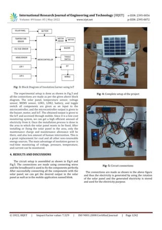 © 2022, IRJET | Impact Factor value: 7.529 | ISO 9001:2008 Certified Journal | Page 1242
Fig- 3: Block Diagram of Insolation Garner using IoT
The experimental setup is done as shown in Fig.3 and
all the connections are made as per the given above block
diagram. The solar panel, temperature sensor, voltage
sensor, MEMS sensor, LDR1, LDR2, battery, and toggle
switch all components are given as an input to the
microcontroller, and the microcontroller output is given to
the buzzer, motor, and IoT. The obtained output is given to
the IoT and accessed through mobile. Since it is a low-cost
monitoring system, we can get a high efficient amount of
electricity from it. Once the installation process is done in
the area in which the solar panel wants to be fixed. After
installing or fixing the solar panel in the area, only the
maintenance charge and maintenance allowance will be
there, and also less amount of human intervention. This is
a great replacement for coal and all other non-renewable
energy sources. The main advantage of insolation garner is
real-time monitoring of voltage, pressure, temperature,
and current can be monitored.
4. RESULTS AND DISCUSSIONS
The circuit setup is assembled as shown in Fig.4 and
Fig.5. The connections are made using connecting wires
and the breadboard is used to fix the components perfectly.
After successfully connecting all the components with the
solar panel, we can get the desired output in the solar
panel as well as in the mobile application named blink.
Fig- 4: Complete setup of the project
Fig- 5: Circuit connections
The connections are made as shown in the above figure
and thus the electricity is generated by using the rotation
of the solar panel and the generated electricity is stored
and used for the electricity purpose.
International Research Journal of Engineering and Technology (IRJET) e-ISSN: 2395-0056
Volume: 09 Issue: 05 | May 2022 www.irjet.net p-ISSN: 2395-0072
 