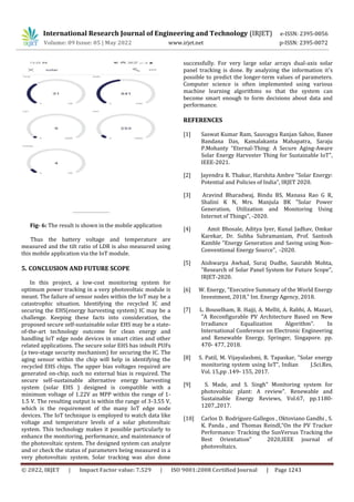 International Research Journal of Engineering and Technology (IRJET) e-ISSN: 2395-0056
Volume: 09 Issue: 05 | May 2022 www.irjet.net p-ISSN: 2395-0072
© 2022, IRJET | Impact Factor value: 7.529 | ISO 9001:2008 Certified Journal | Page 1243
Fig- 6: The result is shown in the mobile application
Thus the battery voltage and temperature are
measured and the tilt ratio of LDR is also measured using
this mobile application via the IoT module.
5. CONCLUSION AND FUTURE SCOPE
In this project, a low-cost monitoring system for
optimum power tracking in a very photovoltaic module is
meant. The failure of sensor nodes within the IoT may be a
catastrophic situation. Identifying the recycled IC and
securing the EHS(energy harvesting system) IC may be a
challenge. Keeping these facts into consideration, the
proposed secure self-sustainable solar EHS may be a state-
of-the-art technology outcome for clean energy and
handling IoT edge node devices in smart cities and other
related applications. The secure solar EHS has inbuilt PUFs
(a two-stage security mechanism) for securing the IC. The
aging sensor within the chip will help in identifying the
recycled EHS chips. The upper bias voltages required are
generated on-chip, such no external bias is required. The
secure self-sustainable alternative energy harvesting
system (solar EHS ) designed is compatible with a
minimum voltage of 1.22V as MPP within the range of 1-
1.5 V. The resulting output is within the range of 3-3.55 V,
which is the requirement of the many IoT edge node
devices. The IoT technique is employed to watch data like
voltage and temperature levels of a solar photovoltaic
system. This technology makes it possible particularly to
enhance the monitoring, performance, and maintenance of
the photovoltaic system. The designed system can analyze
and or check the status of parameters being measured in a
very photovoltaic system. Solar tracking was also done
successfully. For very large solar arrays dual-axis solar
panel tracking is done. By analyzing the information it's
possible to predict the longer-term values of parameters.
Computer science is often implemented using various
machine learning algorithms so that the system can
become smart enough to form decisions about data and
performance.
REFERENCES
[1] Saswat Kumar Ram, Sauvagya Ranjan Sahoo, Banee
Bandana Das, Kamalakanta Mahapatra, Saraju
P.Mohanty “Eternal-Thing: A Secure Aging-Aware
Solar Energy Harvester Thing for Sustainable IoT”,
IEEE-2021.
[2] Jayendra R. Thakur, Harshita Ambre "Solar Energy:
Potential and Policies of India", IRJET 2020.
[3] Aravind Bharadwaj, Bindu BS, Manasa Rao G R,
Shalini K N, Mrs. Manjula BK "Solar Power
Generation, Utilization and Monitoring Using
Internet of Things", -2020.
[4] Amit Bhosale, Aditya Iyer, Kunal Jadhav, Omkar
Karekar, Dr. Subha Subramaniam, Prof. Santosh
Kamble "Energy Generation and Saving using Non-
Conventional Energy Source", -2020.
[5] Aishwarya Awhad, Suraj Dudhe, Saurabh Mohta,
"Research of Solar Panel System for Future Scope",
IRJET-2020.
[6] W. Energy, "Executive Summary of the World Energy
Investment, 2018," Int. Energy Agency, 2018.
[7] L. Bouselham, B. Hajji, A. Mellit, A. Rabhi, A. Mazari,
"A Reconfigurable PV Architecture Based on New
Irradiance Equalization Algorithm". In
International Conference on Electronic Engineering
and Renewable Energy, Springer, Singapore. pp.
470- 477, 2018.
[8] S. Patil, M. Vijayalashmi, R. Tapaskar, "Solar energy
monitoring system using IoT”, Indian J.Sci.Res,
Vol. 15,pp .149- 155, 2017.
[9] S. Made, and S. Singh" Monitoring system for
photovoltaic plant: A review". Renewable and
Sustainable Energy Reviews, Vol.67, pp.1180-
1207.,2017.
[10] Carlos D. Rodríguez-Gallegos , Oktoviano Gandhi , S.
K. Panda , and Thomas Reindl,“On the PV Tracker
Performance: Tracking the SunVersus Tracking the
Best Orientation” 2020,IEEE journal of
photovoltaics.
 