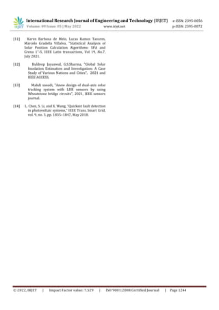 International Research Journal of Engineering and Technology (IRJET) e-ISSN: 2395-0056
Volume: 09 Issue: 05 | May 2022 www.irjet.net p-ISSN: 2395-0072
© 2022, IRJET | Impact Factor value: 7.529 | ISO 9001:2008 Certified Journal | Page 1244
[11] Karen Barbosa de Melo, Lucas Ramos Tavares,
Marcelo Gradella Villalva, "Statistical Analysis of
Solar Position Calculation Algorithms: SPA and
Grena 1"-5, IEEE Latin transactions, Vol 19, No.7,
July 2021.
[12] Kuldeep Jayaswal, G.S.Sharma, "Global Solar
Insolation Estimation and Investigation: A Case
Study of Various Nations and Cities", 2021 and
IEEE ACCESS.
[13] Mahdi saeedi, "Anew design of dual-axis solar
tracking system with LDR sensors by using
Wheatstone bridge circuits", 2021, IEEE sensors
journal.
[14] L. Chen, S. Li, and X. Wang, “Quickest fault detection
in photovoltaic systems,” IEEE Trans. Smart Grid,
vol. 9, no. 3, pp. 1835–1847, May 2018.
 