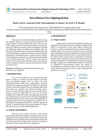 International Research Journal of Engineering and Technology (IRJET) e-ISSN: 2395-0056
Volume: 09 Issue: 05 | May 2022 www.irjet.net p-ISSN: 2395-0072
© 2022, IRJET | Impact Factor value: 7.529 | ISO 9001:2008 Certified Journal | Page 1268
Surveillance Fire Fighting Robot
Ninal S. Surve1, Swaraj R. Patil2, Shravankumar A. Patane3, Dr. Prof. P. N. Shinde4
1,2,3Final year Student, E&Tc Department, TSSM’s BSCOER, Pune, Maharashtra, India
4Professor, Department of Electronics and Telecommunications Engineering, TSSM’s BSCOER, Pune, Maharashtra,
India
----------------------------------------------------------------------***--------------------------------------------------------------------
ABSTRACT
Our project surveillance fire fighting robot is among
the valuable system in a security based monitoring. This
project design to develop Robot with night vision camera,
smoke sensor, gas sensors, water tank, dc motor, pump motor,
solar panel. The main need is to design and develop a portable
and efficiently useful surveillance fire fighting robot for
security. This project allows a usertomonitorallactivitiesand
control a fire fighter equipment with water tank andremotely
wirelessly for extinguishing fires. wireless camera used for
monitoring purpose and user canwatchlivestreaming display
on the mobile application. Two DC motors were used to
control the motor movement while the robot is on operation
mode to extinguish the fire. It can be used in industry and for
security purpose.
Keyword: Firefighting robot, Arduino IDE, Esp32 cam,
Fire sensor, AT-mega328.
1. INTRODUCTION
The act of surveillance can be performed both
indoor as well as in outdoor areas by humans or with the
help of embedded systems such as robots and other
automation devices. Robot ,any automatically operated
machine that replaces human efforts. Robotics is the rising
answer to ensure the safety of the surroundings and human
lives. There are multiple ways robots are being used to
improve security. They can operate in environments where
humans cannot go. When the fire gets out of control,
firefighters are called. But while rescuing people they often
get injured because of extreme fire. By using a firefighting
robot this kind of accident can be reduced. Fire fighting is an
important job but it is very dangerous occupation. Due to
that, Robots are designed to find a fire , before it rages out of
control . It could be used to work with fire fighters to reduce
the risk of injury to victims and firefighters too
1.1 AIM OF OUR PROJECT
The aim of our project develop a robot which
continuously monitor all activities around disaster area.It is
designed to sense any kind of fire by the help of sensors and
extinguish it by spreading water continuously until the fire
and smoke goes off and along with camera can wirelessly
transmit real time video with vision capabilities.
2. METHODOLOGY
2.1 Project model
In this project we have used esp32cam module and
Atmega328 which gets the power supply through battery
which is connected to solar panel which recharge the
battery, as esp32cam module has built-in camera and Wi-Fi
module which can connected to mobile for live streaming
and controlling the operations (like forward, backward, left,
right and stop) the dc motor which is connected to driver IC,
fire sensor and dc water motor is connected to esp32cam
module and At-mega 328, as fire sensor will detect the fire
and try to extinguish it completely by using dc water motor
through spraying on it, Smoke detector which is connected
to Atmega328 microcontroller detect the smoke in
surveillance area and buzzer which is also connected to AT-
mega 328 starts buzzing as soon as it get command from
smoke or fire sensors.
Fig 1: Block diagram
 