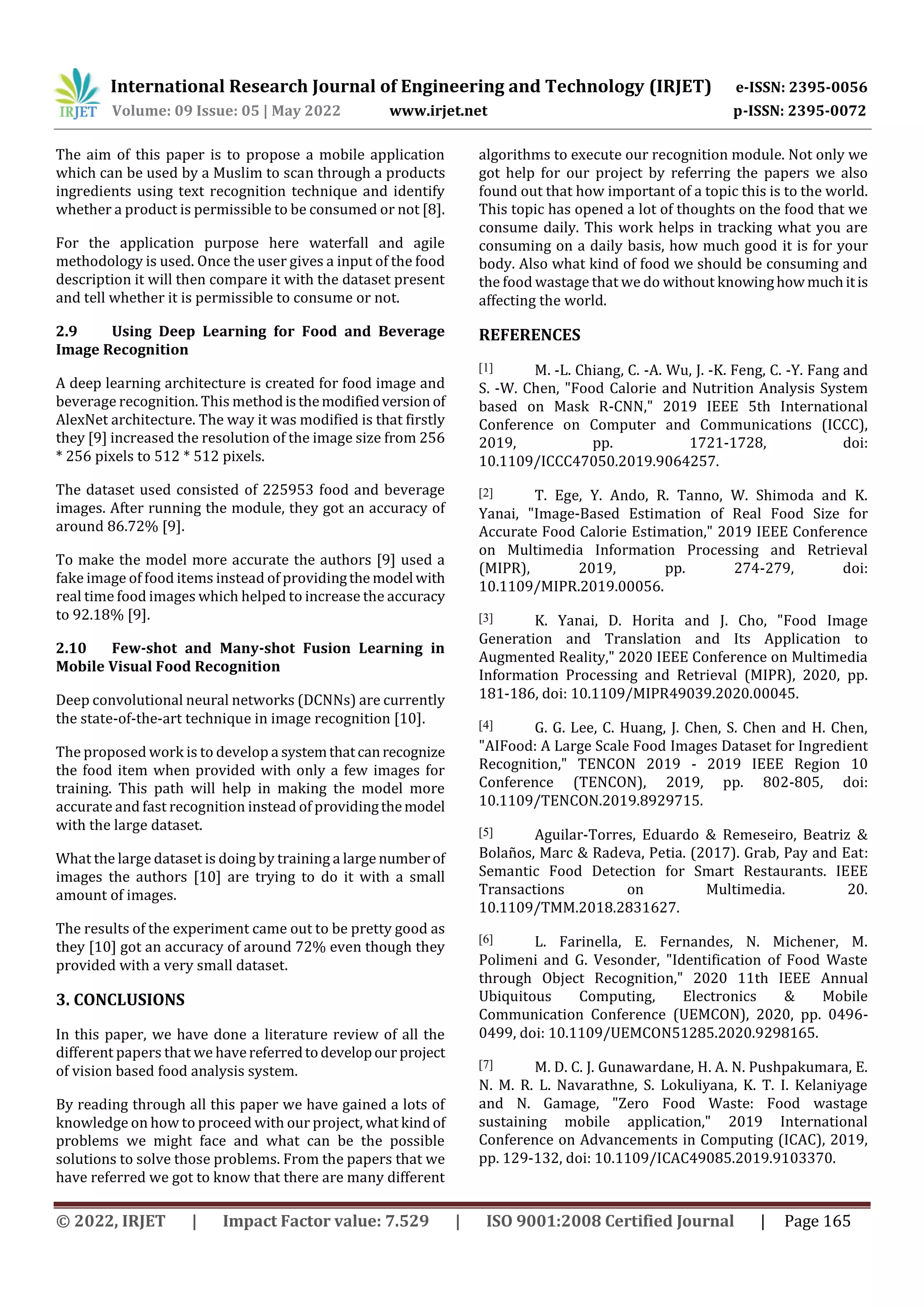 International Research Journal of Engineering and Technology (IRJET) e-ISSN: 2395-0056
Volume: 09 Issue: 05 | May 2022 www.irjet.net p-ISSN: 2395-0072
© 2022, IRJET | Impact Factor value: 7.529 | ISO 9001:2008 Certified Journal | Page 165
The aim of this paper is to propose a mobile application
which can be used by a Muslim to scan through a products
ingredients using text recognition technique and identify
whether a product is permissible to be consumed or not [8].
For the application purpose here waterfall and agile
methodology is used. Once the user gives a input of the food
description it will then compare it with the dataset present
and tell whether it is permissible to consume or not.
2.9 Using Deep Learning for Food and Beverage
Image Recognition
A deep learning architecture is created for food image and
beverage recognition. This methodisthemodifiedversion of
AlexNet architecture. The way it was modified is that firstly
they [9] increased the resolution of the image size from 256
* 256 pixels to 512 * 512 pixels.
The dataset used consisted of 225953 food and beverage
images. After running the module, they got an accuracy of
around 86.72% [9].
To make the model more accurate the authors [9] used a
fake image of food items instead of providingthe model with
real time food images which helped to increase the accuracy
to 92.18% [9].
2.10 Few-shot and Many-shot Fusion Learning in
Mobile Visual Food Recognition
Deep convolutional neural networks (DCNNs) are currently
the state-of-the-art technique in image recognition [10].
The proposed work is to develop a systemthatcanrecognize
the food item when provided with only a few images for
training. This path will help in making the model more
accurate and fast recognition instead of providingthemodel
with the large dataset.
What the large dataset is doing by training a large numberof
images the authors [10] are trying to do it with a small
amount of images.
The results of the experiment came out to be pretty good as
they [10] got an accuracy of around 72% even though they
provided with a very small dataset.
3. CONCLUSIONS
In this paper, we have done a literature review of all the
different papers that we havereferredtodevelopour project
of vision based food analysis system.
By reading through all this paper we have gained a lots of
knowledge on how to proceed with our project, what kind of
problems we might face and what can be the possible
solutions to solve those problems. From the papers that we
have referred we got to know that there are many different
algorithms to execute our recognition module. Not only we
got help for our project by referring the papers we also
found out that how important of a topic this is to the world.
This topic has opened a lot of thoughts on the food that we
consume daily. This work helps in tracking what you are
consuming on a daily basis, how much good it is for your
body. Also what kind of food we should be consuming and
the food wastage that we do without knowinghow muchitis
affecting the world.
REFERENCES
[1] M. -L. Chiang, C. -A. Wu, J. -K. Feng, C. -Y. Fang and
S. -W. Chen, "Food Calorie and Nutrition Analysis System
based on Mask R-CNN," 2019 IEEE 5th International
Conference on Computer and Communications (ICCC),
2019, pp. 1721-1728, doi:
10.1109/ICCC47050.2019.9064257.
[2] T. Ege, Y. Ando, R. Tanno, W. Shimoda and K.
Yanai, "Image-Based Estimation of Real Food Size for
Accurate Food Calorie Estimation," 2019 IEEE Conference
on Multimedia Information Processing and Retrieval
(MIPR), 2019, pp. 274-279, doi:
10.1109/MIPR.2019.00056.
[3] K. Yanai, D. Horita and J. Cho, "Food Image
Generation and Translation and Its Application to
Augmented Reality," 2020 IEEE Conference on Multimedia
Information Processing and Retrieval (MIPR), 2020, pp.
181-186, doi: 10.1109/MIPR49039.2020.00045.
[4] G. G. Lee, C. Huang, J. Chen, S. Chen and H. Chen,
"AIFood: A Large Scale Food Images Dataset for Ingredient
Recognition," TENCON 2019 - 2019 IEEE Region 10
Conference (TENCON), 2019, pp. 802-805, doi:
10.1109/TENCON.2019.8929715.
[5] Aguilar-Torres, Eduardo & Remeseiro, Beatriz &
Bolaños, Marc & Radeva, Petia. (2017). Grab, Pay and Eat:
Semantic Food Detection for Smart Restaurants. IEEE
Transactions on Multimedia. 20.
10.1109/TMM.2018.2831627.
[6] L. Farinella, E. Fernandes, N. Michener, M.
Polimeni and G. Vesonder, "Identification of Food Waste
through Object Recognition," 2020 11th IEEE Annual
Ubiquitous Computing, Electronics & Mobile
Communication Conference (UEMCON), 2020, pp. 0496-
0499, doi: 10.1109/UEMCON51285.2020.9298165.
[7] M. D. C. J. Gunawardane, H. A. N. Pushpakumara, E.
N. M. R. L. Navarathne, S. Lokuliyana, K. T. I. Kelaniyage
and N. Gamage, "Zero Food Waste: Food wastage
sustaining mobile application," 2019 International
Conference on Advancements in Computing (ICAC), 2019,
pp. 129-132, doi: 10.1109/ICAC49085.2019.9103370.
 