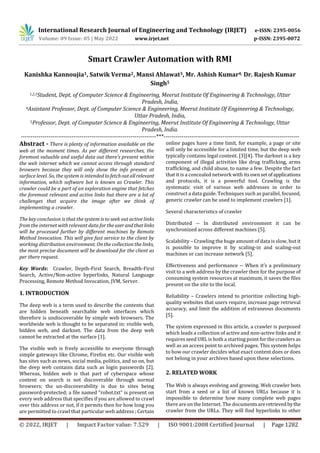 International Research Journal of Engineering and Technology (IRJET) e-ISSN: 2395-0056
Volume: 09 Issue: 05 | May 2022 www.irjet.net p-ISSN: 2395-0072
© 2022, IRJET | Impact Factor value: 7.529 | ISO 9001:2008 Certified Journal | Page 1282
Smart Crawler Automation with RMI
Kanishka Kannoujia1, Satwik Verma2, Mansi Ahlawat3, Mr. Ashish Kumar4, Dr. Rajesh Kumar
Singh5
1,2,3Student, Dept. of Computer Science & Engineering, Meerut Institute Of Engineering & Technology, Uttar
Pradesh, India,
4Assistant Professor, Dept. of Computer Science & Engineering, Meerut Institute Of Engineering & Technology,
Uttar Pradesh, India,
5Professor, Dept. of Computer Science & Engineering, Meerut Institute Of Engineering & Technology, Uttar
Pradesh, India.
---------------------------------------------------------------------***---------------------------------------------------------------------
Abstract - There is plenty of information available on the
web at the moment times. As per different researches, the
foremost valuable and useful data out there's present within
the web internet which we cannot access through standard
browsers because they will only show the info present at
surface level. So, the system is intendedtofetchoutallrelevant
information, which software bot is known as Crawler. This
crawler could be a part of an exploration engine that fetches
the foremost relevant and active links but there are a lot of
challenges that acquire the image after we think of
implementing a crawler.
The key conclusion is that the system is to seek out active links
from the internet with relevant data for theuserandthat links
will be processed further by different machines by Remote
Method Invocation. This will give fast service to the client by
working distribution environment. On the collection the links,
the most precise document will be download for the client as
per there request.
Key Words: Crawler, Depth-First Search, Breadth-First
Search, Active/Non-active hyperlinks, Natural Language
Processing, Remote Method Invocation, JVM, Server.
1. INTRODUCTION
The deep web is a term used to describe the contents that
are hidden beneath searchable web interfaces which
therefore is undiscoverable by simple web browsers. The
worldwide web is thought to be separated in: visible web,
hidden web, and darknet. The data from the deep web
cannot be extracted at the surface [1].
The visible web is freely accessible to everyone through
simple gateways like Chrome, Firefox etc. Our visible web
has sites such as news, social media, politics, and so on, but
the deep web contains data such as login passwords [2].
Whereas, hidden web is that part of cyberspace whose
content on search is not discoverable through normal
browsers; the un-discoverability is due to sites being
password-protected; a file named “robot.txt” is present on
every web address that specifies if you are allowed to crawl
over this address or not, if it permits then for how long you
are permitted to crawl that particular web address ; Certain
online pages have a time limit, for example, a page or site
will only be accessible for a limited time, but the deep web
typically contains legal content. [3][4]. The darknet is a key
component of illegal activities like drug trafficking, arms
trafficking, and child abuse, to name a few. Despite the fact
that it is a concealed network with itsownsetofapplications
and protocols, it is a powerful tool. Crawling is the
systematic visit of various web addresses in order to
construct a data guide. Techniques such as parallel, focused,
generic crawler can be used to implement crawlers [1].
Several characteristics of crawler
Distributed -- In distributed environment it can be
synchronized across different machines [5].
Scalability – Crawling the huge amount of data is slow, but it
is possible to improve it by scaling-in and scaling-out
machines or can increase network [5].
Effectiveness and performance -- When it’s a preliminary
visit to a web address by the crawler then for the purpose of
consuming system resources at maximum, it saves the files
present on the site to the local.
Reliability – Crawlers intend to prioritize collecting high-
quality websites that users require, increase page retrieval
accuracy, and limit the addition of extraneous documents
[5].
The system expressed in this article, a crawler is purposed
which leads a collection of active and non-active links and it
requires seed URL is both a starting point for thecrawlers as
well as an access point to archived pages. This system helps
to how our crawler decides what exact content does or does
not belong in your archives based upon these selections.
2. RELATED WORK
The Web is always evolving and growing. Web crawler bots
start from a seed or a list of known URLs because it is
impossible to determine how many complete web pages
there are on the Internet. The documentsareretrievedbythe
crawler from the URLs. They will find hyperlinks to other
 